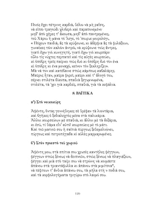 120
Ποιός ἕχει πέτρινη καρδιά, θέλω νὰ μὴ ραΐση,
νὰ εἰπῶ τραγούδι χλιβερὸ καὶ παραπονεμένο·
μηδ’ ἀπὸ χῆρες τ’ ἄκουσα, μηδ’ ἀπὸ παντρεμένες,
τοῦ Χάρου ἡ μάνα τό ᾽λεγε, τό ᾽σουρυε μοιρολόγι,
« Πόχουν παιδιά, ἄς τὰ κρύψουνε, κι ἀδέρφια ἂς τὰ φυλάξουν,
γυναῖκες τῶν καλῶν ἀντρῶ, νὰ κρύψουνε τοὺς ἄντρες,
γιατὶ ἔχω γιὸ κυνηγητή, γιατὶ ἔχω γιὸ κουρσάρο·
οὗλο τὶς νύχτες περπατεῖ καὶ τὶς αὐγὲς κουρσεύει,
κὶ ὁπόβρη τρεῖς παίρνει τοὺς δυὸ κι ὁπόβρη δυὸ τὸν ένα
κὶ ὁπόβρη κι ένα μοναχό, κεῖνον τὸν ξεκληρίζει».
Μὰ νά τον καὶ κατέβαινε στοὺς κάμπους καβαλάρης.
Μαῦρος ἦταν, μαῦρα φορεῖ, μαῦρο καὶ τ’ ἄλογό του,
σέρνει στιλέτα δίκοπα, σπαθιὰ ξεγυμνωμένα,
στιλέτα, τά ᾽χει γιὰ καρδιές, σπαθιά, γιὰ τὰ κεφάλια.
8. ΒΑΪΤΙΚΑ
α’) Στὸ νοικοκύρη
Ἀφέντη, ὅντας γεννήθηκες σὲ θρέφαν τὰ λιοντάρια,
καὶ βγῆκες ὁ ξεδιαλεχτὸς μέσα στὰ παλικάρια.
Ἄλλοι κουρσεύουν μὲ σπαθιά, κι ἄλλοι μὲ τὰ δοξάρια,
κι ἐσύ, τί θάμα εἶν’ αὐτό! κουρσεύεις μὲ τὸ μάτι.
Καὶ τοῦ ματιοῦ σου ἡ σαϊτιὰ πύργους ξεθεμελιώνει,
πύργους καὶ πετροπήγαδα κὶ αὐλὲς μαρμαρωμένες.
β’) Στὸν προεστὸ τοῦ χωριοῦ
Ἀφέντη μου, στὰ σπίτια σου χρυσὲς καντῆλες φέγγουν,
φέγγουν στοὺς ξένους νὰ δειπνοῦν, στοὺς ξένους νὰ πλαγιάζουν,
φέγγει καὶ μιὰ στὸ ταίρι σου νὰ στρώνη νὰ κοιμᾶστε
ἀπάνου στὰ τριαντάφυλλα κι ἀπάνου στὰ μιμίτσια*,
νὰ πέφτουν τ’ ἄνθια ἀπάνου σου, τὰ μῆλα στὴ ν ποδιά σου,
καὶ τὰ κορφολογήματα τριγύρω στὸ λαιμό σου.
 