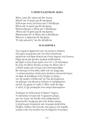 121
9. ΠΕΡΙΓΕΛΑΣΤΙΚΟΝ ΑΣΜΑ
Φίλοι, γιατί δὲν τρῶτε καὶ δὲν πίνετε;
Μήνα* καὶ τὸ ψωμί μας δὲ σᾶς ἄρεσε;
Στέλνουμε στοὺς γειτόνους καὶ τ’ ἀλλάζουμε.
Μήνα καὶ τὸ κρασί μας δὲ σᾶς ἄρεσε;
Βαγένια ἕχουμε κι ἄλλα καὶ τ’ ἀλλάζουμε.
Μήνα καὶ τὰ φαγά μας δὲ σᾶς ἄρεσαν;
Μαγείρισσες εἶν’ κι ἄλλες καὶ τς ἀλλάζουμε.
Μήνα κι ἡ καψονύφη δὲ σᾶς ἄρεσε;
῾Η νύφη μας αὐτή ᾽ναι, δὲν ἀλλάζεται.
10. ΚΛΕΦΤΙΚΑ
Τῆς νύχτας ὡ ἀρματολοὶ καὶ τῆς αὐγῆς οἱ κλέφτες
ὁλουυχτὶς κουρσεύανε καὶ τὴν αὐγὴ κοιμῶνται,
κοὶμῶνται στὰ δασὰ κλαριὰ καὶ στοὺς παχιοὺς τοὺς ἴσκιους.
Εἶχαν ἀρνιὰ καὶ ψήνανε, κριάρια σουβλισμένα,
μὰ εἶχαν κι ἕνα γλυκὸ κρασί, ποὺ πίν’ ν τὰ παλικάρια.
Κι ἕνας τὸν ἄλλον ἔλεγαν, κὶ ἕνας τὸν ἄλλον λέει τ´
« Καλὰ τρῶμε καὶ πίνουμε καὶ λιανοτραγουδᾶμε
δὲν κάνουμε κι ἕνα καλό, καλὸ γιὰ τὴν ψυχῄ μας;
- ὁ κόσμος φκιάνουν ἐκκλησιές, φκιάνουν καὶ μοναστήρια,-
νὰ πᾶμε νὰ φυλάξουμε στῆς Τρίχας τὸ γεφύρι,
ποὺ θὰ περάση ὁ βόιβοντας* μὲ τοὺς ἁλυσωμένους·
νὰ κόψουμε τοὺς ἅλυσους νὰ βγοῦν οἱ σκλαβωμένοι,
νὰ βγῆ τῆς χήρας τὸ παιδί, π’ ἄλλο παιδὶ δὲν ἕχει
π’ αὐτἠ τς ‘χει μονάκριβο στὸν κόσμο ξακουσμένο».
Ἀνάθεμά τα τὰ βουνὰ μὲ τὸ ζακόνι* πόχουν,
τὸ καλοκαίρι κίτριμα καὶ τὸ χειμώνα μαῦρα,
καὶ τὴν πικρὴ τὴν ἄνοιξη πολὺ ροδαμισμένα*.
Κανένας δὲν τὰ χάρηκε μὲς στὸν ἀπάνω κόσμο,
ἡ κλεφτουριὰ τὰ χαίρεται καὶ τὰ μικρὰ κλεφτόπλα.
Πηδᾶνε, παίζουν καὶ γλευτᾶν καὶ ρίχνουν στὸ σημάδι,
γυρίζουν καὶ στὴ σούγλα τους τὰ παχουλὰ τὰ κριάρια
 