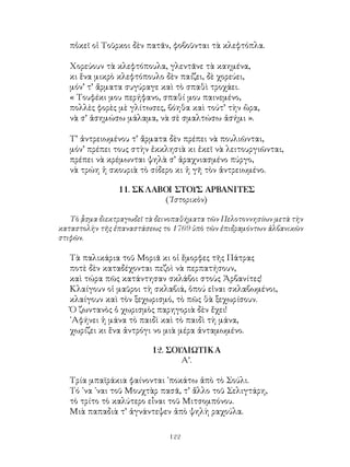 122
πὀκεῖ οἱ Τοῦρκοι δὲν πατᾶν, φοβοῦνται τὰ κλεφτόπλα.
Χορεύουν τὰ κλεφτόπουλα, γλεντᾶνε τὰ καημένα,
κι ἕνα μικρὸ κλεφτόπουλο δὲν παίζει, δὲ χορεύει,
μόν’ τ’ ἄρματα συγύραγε καὶ τὸ σπαθὶ τροχάει.
« Τουφέκι μου περήφανο, σπαθί μου παινεμένο,
πολλὲς φορὲς μὲ γλίτωσες, βόηθα καὶ τούτ’ τὴν ὣρα,
νὰ σ’ ἀσημώσω μάλαμα, νὰ σὲ σμαλτώσω ἀσήμι ».
Τ’ ἀντρειωμένου τ’ ἄρματα δὲν πρέπει νὰ πουλιῶνται,
μόν’ πρέπει τους στὴν ἐκκλησιὰ κι ἐκεῖ νὰ λειτουργιῶνται,
πρέπει νὰ κρέμωνται ψηλὰ σ’ ἀραχνιασμένο πύργο,
νὰ τρώη ἡ σκουριὰ τὸ σίδερο κι ἡ γῆ τὸν ἀντρειωμένο.
11. ΣΚΛΑΒΟΙ ΣΤΟΥΣ ΑΡΒΑΝΙΤΕΣ
(῾Ιστορικὸν)
Τὸ ᾇσμα διεκτραγωδεῖ τὰ δεινοπαθήματα τῶν Πελοτοννησίων μετὰ τὴν
καταστολὴν τῆς ἐπαναστάσεως το 1769 ὑπὸ τῶν ἐπιδραμόντων ἀλβανικῶν
στιφῶν.
Τὰ παλικάρια τοῦ Μοριᾶ κι οἱ ἔμορφες τῆς Πάτρας
ποτὲ δὲν καταδέχονται πεζοὶ νὰ περπατήσουν,
καὶ τώρα πῶς κατάντησαν σκλάβοι στοὺς Ἀρβανίτες!
Κλαίγουν οἱ μαῦροι τὴ σκλαβιά, ὁπού εἰναι σκλαβωμένοι,
κλαίγουν καὶ τὸν ξεχωρισμό, τὸ πῶς θὰ ξεχωρίσουν.
Ὁ ζωντανὸς ὁ χωρισμὸς παρηγοριὰ δὲν ἔχει!
᾽Αφήνει ἡ μάνα τὸ παιδὶ καὶ τὸ παιδὶ τὴ μάνα,
χωρίζει κι ἕνα ἀντρόγι νο μιὰ μέρα ἀνταμωμένο.
12. ΣΟΥΛΙΩΤΙΚΑ
Α’.
Τρία μπαϊράκια φαίνονται ᾽ποκάτω ἀπὸ τὸ Σούλι.
Τό ᾽να ᾽ναι τοῦ Μουχτὰρ πασᾶ, τ’ ἄλλο τοῦ Σελιγτάρη,
τὸ τρίτο τὸ καλύτερο εἶναι τοῦ Μιτσομπόνου.
Μιὰ παπαδιὰ τ’ ἀγνάντεψεν ἀπὸ ψηλὴ ραχούλα.
 