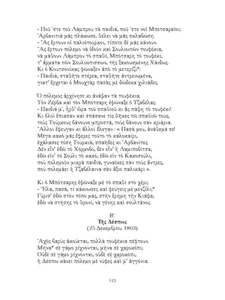 123
- Ποῦ ᾽στε τοῦ Λάμπρου τὰ παιδιά, ποῦ ᾽στε νοἱ Μπετσαραῖοι;
᾽Αρβανιτιὰ μᾶς πλάκωσε, θέλει νὰ μᾶς σκλαβώση.
- ῍Ας ἔρτουν οἱ παλιότουρκοι, τίποτε δὲ μᾶς κάνουν.
῍Ας ἔρτουν πόλεμο νὰ ἰδοῦν καὶ Σουλιωτῶν τουφέκια,
νὰ μάθουν Λάμπρου τὸ σπαθί, Μπότσαρη τὸ τουφέκι,
τ’ ἄρματα τῶν Σουλιώτισσων, τῆς ξακουσμένης Χάιδως.
Κι ὁ Κουτσονίκας φώναξεν ἀπὸ τὸ μετερίζι*:
- Παιδιά, σταθῆτε στέρεα, σταθῆτε ἀντρειωμένα,
γιατ’ ἔρχεται ὁ Μουχτὰρ πασὰς μὲ δώδεκα χιλιάδες.
Ὁ πόλεμος ἀρχίνησε κι ἀνάψαν τὰ τουφέκια.
Τὸν Ζέρβα καὶ τὸν Μπότσαρη ἐφώναξε ὁ Τζαβέλας.
- Παιδιά μ᾽, ἦρθ’ ὥρα τοῦ σπαθιοῦ κι ἂς πάψη τὸ τουφέκι!
Κι ὅλοὶ ἔπιασαν καὶ σπάσανε τὶς θῆκες τῶ σπαθιῶ τους,
τοὺς Τούρκους βάνουνε μπροστά, τοὺς βάνουν σαν κριάρια.
῎Αλλοι ἕφευγαν κι ἄλλοὶ ἔλεγαν : « Πασά μου, ἀνάθεμά σε!
Μέγα κακὸ μᾶς ἔφερες τοῦτο τὸ καλοκαίρι,
ἐχάλασες τόση Τουρκιά, σπαῆδες κι ᾽Αρβανίτες.
Δὲν εἶν’ ἐδῶ τὸ Χόρμοβο, δὲν εἶν’ ἡ Λαμιποβίτσα,
ἐδῶ εἰν’ τὸ Σούλι τὸ κακό, ἐδῶ εἰν τὸ Κακοσούλι,
ποὺ πολεμοῦν μικρὰ παιδιά, γυναῖκες σὰν τοὺς ἄντρες,
ποὺ πολεμάει ἡ Τζαβέλαινα σὰν ἄξιο παλικάρι ».
Κι ὁ Μπότσαρης ἐφώναξε μὲ τὸ σπαθὶ στὸ χέρι;
- ῞Ελα, πασά, τί κάκιωσες καὶ φεύγεις μὲ μενζίλι;*
Γύρισ’ ἐδῶ στὸν τόπο μας, στὴν ἔρημη τὴν Κιάφα,
ἐδῶ νὰ στήσης τὸ θρονί, νὰ γένης καὶ σουλτάνος.
Β’.
Τῆς Δέσπως
(25 Δεκεμβρίου 1803)
᾽Αχὸς βαρὺς ἀκούεται, πολλὰ τουφέκια πέφτουν.
Μήνα* σὲ γάμο ρίχνονται, μήνα σὲ χαροκόπι;
Οὐδὲ σὲ γάμο ρίχνονται, οὐδὲ σὲ χαροκόπι,
ἡ Δέσπω κάνει πόλεμο μὲ νύφες καὶ μ’ ἀγγόνια.
 