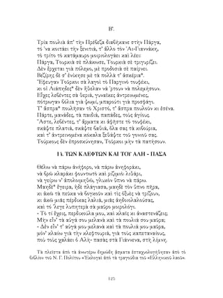 125
Β’.
Τρία πουλιὰ ἀπ’ τὴν Πρέβεζα διαβήκανε στὴν Πάργα,
τό ᾽να κοιτάει τὴν ξενιτιά, τ’ ἄλλο τὸν ῾Αι-Γιαννάκη,
τὸ τρίτο τὸ κατάμαυρο μοιριολογάει καὶ λέει:
Πάργα, Τουρκιὰ σὲ πλάκωσε, Τουρκιὰ σὲ τριγυρίζει.
Δὲν ἔρχεται γιὰ πόλεμο, μὲ προδοσιὰ σὲ παίρνει.
Βεζίρης δὲ σ’ ἐνίκησε μὲ τὰ πολλὰ τ’ ἀσκέρια*.
῎Εφευγαν Τοῦρκοι σὰ λαγοὶ τὸ Παργινὸ τουφέκι,
κι οἱ Λιάπηδες* δὲν ἤθελαν νά ᾽ρτουν νὰ πολεμήσουν.
Εἶχες λεβέντες σὰ θεριά, γυναῖκες ἀντρειωμένες,
πότρωγαν βόλια γιὰ ψωμί, μπαρούτι γιὰ προσφάγι.
Τ’ ἄσπρα* πουλῆσαν τὸ Χριστό, τ’ ἄσπρα πουλοῦν κι ἐσένα.
Πάρτε, μανάδες, τὰ παιδιά, παπάδες, τοὺς ἁγίους.
῎Αστε, λεβέντες, τ’ ἄρματα κι ἀφῆστε τὸ τουφέκι,
σκάψτε πλατιά, σκάψτε βαθιά, ὅλα σας τὰ κιβούρια,
καὶ τ’ ἀντρεινομένα κόκαλα ξεθάψτε τοῦ γονιοῦ σας.
Τούρκους δὲν ἐπροσκύνησαν, Τοῦρκοι μὴν τὰ πατήσουν.
14. ΤΩΝ ΚΛΕΦΤΩΝ ΚΑΙ ΤΟΥ ΑΛΗ - ΠΑΣΑ
Θέλω νὰ πάρω ἀνήφορο, νὰ πάρω ἀνηφοράκι,
νὰ βρῶ κλαράκι φουντωτὸ καὶ ριζιμιὸ: λιθάρι,
νὰ γείρω ν’ ἀπολοιμηθῶ, γλυκὸν ὕπνο νὰ πάρω.
Μαηδὲ* ἔγειρα, ἠδὲ πλάγιασα, μαηδὲ τὸν ὕπνο πῆρα,
κι ἀκῶ τὰ πεῦκα νὰ βογκοῦν καὶ τὶς ὀξυὲς νὰ τρίζουν,
κι ἀκῶ μιᾶς πέρδικας λαλιά, μιᾶς ἀηδοιολαλούσας,
καὶ τό ᾽λεγε λυπητερὰ σὰ μαῦρο μοιρολόγι.
- Τὸ τί ἕχεις, περδικούλα μου, καὶ κλαῖς κι ἀναστενάζεις;
Μὴν εἶν’ τὰ αὐγά σου μελανὰ καὶ τὰ πουλιά σου μαῦρα;
- Δἐν εἶν’ τ’ αὐγά μου μελανὰ καὶ τὰ πουλιά μου μαῦρα,
μόν’ κλαίω γιὰ τὴν κλεφτουριά, γιὰ τοὺς καπεταναίους,
ποὺ τοὺς χαλάει ὁ Αλὴ- πασὰς στὰ Γιάννενα, στὴ λίμνη.
Τὰ πλεῖστα ἀπὸ τὰ ἀνωτέρω δημώδη ᾄσματα ἐσταχυολογήθησαν ἀπὸ τὸ
βιβλίον τοῦ Ν. Γ. Πολίτου «᾽Εκλογαὶ ἀπὸ τὰ τραγούδια τοῦ «Ελληνικοῦ λαοῦ».
 