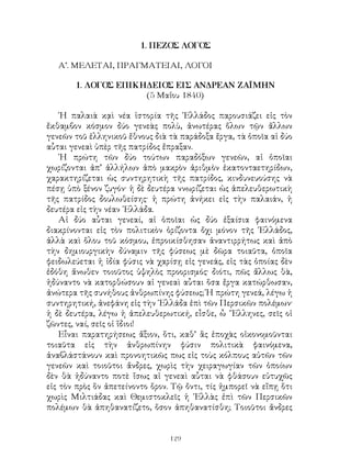 129
1. ΠΕΖΟΣ ΛΟΓΟΣ
Α’. ΜΕΛΕΤΑΙ, ΠΡΑΓΜΑΤΕΙΑΙ, ΛΟΓΟΙ
1. ΛΟΓΟΣ ΕΠΙΚΗΔΕΙΟΣ ΕΙΣ ΑΝΔΡΕΑΝ ΖΑΪΜΗΝ
(5 Μαΐου 1840)
῾Η παλαιὰ κᾳὶ νέα ἱστορία τῆς ῾Ελλάδος παρουσιάζει εἰς τὸν
ἔκθαμβον κόσμον δύο γενεὰς πολὺ, ἀνωτέρας ὅλων τῷν ἄλλων
γενεῶν τοῦ ἑλληνικοῦ ἔθνους διὰ τὰ παράδοξα ἔργα, τὰ ὁποῖα αἱ δύο
αὗται γενεαὶ ὑπὲρ τῆς πατρίδος ἔπραξαν.
῾Η πρώτη τῶν δύο τούτων παραδόξων γενεῶν, αἱ ὁποῖαι
χωρίζονται ἀπ’ ἀλλήλων ἀπὸ μακρὸν ἀριθμὸν ἑκατονταετηρίδων,
χαρακτηρίζεται ὡς συντηρητικὴ τῆς πατρίδος, κινδυνευούσης νὰ
πέσῃ ὑπὸ ξένον ζυγόν· ἡ δὲ δευτέρα ννωρίζεται ὡς ἀπελευθερωτικὴ
τῆς πατρίδος δουλωθείσης· ἡ πρώτη ἀνήκει εἰς τὴν παλαιάν, ἡ
δευτέρα εἰς τὴν νέαν ῾Ελλάδα.
Αἱ δύο αὗται γενεαί, αἱ ὁποῖαι ὡς δύο ἐξαίσια φαινόμενα
διακρίνονται εἰς τὸν πολιτικὸν ὁρίζοντα ὄχι μόνον τῆς ῾Ελλάδος,
ἀλλὰ καὶ ὅλου τοῦ κόσμου, ἐπροικίσθησαν ἀναντιρρήτως καὶ ἀπὸ
τὴν δημιουργικὴν δύναμιν τῆς φύσεως μὲ δῶρα τοιαῦτα, ὁποῖα
φειδωλεύεται ἡ ἰδία φύσις νὰ χαρίσῃ εἰς γενεάς, εἰς τὰς ὁποίας δὲν
ἐδόθη ἄνωθεν τοιοῦτος ὑψηλὸς προορισμός· διότι, πῶς ἄλλως θὰ,
ἠδύναντο νὰ κατορθώσουν αἱ γενεαὶ αὗται ὅσα ἔργα κατώρθωσαν,
ἀνώτερα τῆς συνήθους ἀνθρωπίνης φύσεως; Ἡ πρώτη γενεά, λέγω ἡ
συντηρητική, ἀνεφάνη εἰς τὴν ῾Ελλάδα ἐπὶ τῶν Περσικῶν πολέμων·
ἡ δὲ δευτέρα, λέγω ἡ ἀπελευθερωτική, εἶσθε, ὦ ῞Ελληνες, σεῖς οἱ
ζῶντες, ναί, σεῖς οἱ ἵδιοι!
Εἶναι παρατηρήσεως ἄξιον, ὅτι, καθ’ ἃς ἐποχὰς οἰκονομοῦνται
τοιαῦτα εἰς τὴν ἀνθρωπίνην φύσιν πολιτικὰ φαινόμενα,
ἀναβλάστάνουν καὶ προνοητικῶς πως εἰς τοὺς κόλπους αὐτῶν τῶν
γενεῶν καὶ τοιοῦτοι ἄνδρες, χωρὶς τὴν χειραγωγίαν τῶν ὁποίων
δὲν θὰ ἠδύναντο ποτὲ ἴσως αἱ γενεαὶ αὗται νὰ φθάσουν εὐτυχῶς
εἰς τὸν πρὸς ὃν ἀπετείνοντο ὅρον. Τῷ ὄντι, τίς ἠμπορεῖ νὰ εἴπῃ ὅτι
χωρὶς Μιλτιάδας καὶ Θεμιστοκλεῖς ἡ ῾Ελλὰς ἐπὶ τῶν Περσικῶν
πολέμων θὰ ἀπηθανατίζετο, ὅσον ἀπηθανατίσθη; Τοιοῦτοι ἄνδρες
 