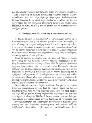 13
καὶ τὸν μὲν εἰς τὴν πόλιν διελθεῖν, τὸν δὲ ἐπὶ τὴν Θρᾴκην διαπτῆναι.
Τοῦτο οἱ ἀκριβεῖς τὰ τοιαῦτα σκοποῦντες οὐ καλὸν ἔκριναν οἰωνόν·
ἀσυμβάτους γὰρ ἐπὶ τὴν εἰρήνην ἀμφοτέρους διαλυθησεσθαι
ἔφασαν. Συμεὼν δὲ τὸ αὐτοῦ στρατόπεδον καταλαβὼν τοῖς ἑαυτοῦ
μεγιστᾶσιν τὴν τοῦ βασιλέως ἀπήγγειλε σύνεσιν καὶ ταπείνωσιν,
ἐξεθείαζέ τε αὐτοῦ τὸ εἶδος, τήν τε ρώμην καὶ τὸ ἀκατάπληκτον*
τοῦ φρονήματος.
β) ᾽Επιδρομή τῶν Ρὼς κατὰ τῆς Κωνσταντινουπόλεως
ν΄. ᾽Ιουνίῳ δὲ μηνὶ ια΄, ἰνδικτιῶνος* ιε΄, κατέπλευσαν οἱ Ρὼς κατὰ
Κωνσταντινουπόλεως μετὰ πλοίων χιλιάδων δέκα. Ἀπεστάλη δὲ
κατ’ αὐτῶν μετὰ τριήρων καὶ δρομώνων, ὅσα καὶ ἔτυχον ἐν τῇ πόλει,
ὁ πατρίκιος Θεοφάνης ὁ παραδυναστεύων καὶ πρωτοβεστιάριος* καὶ
τόν τε στόλον προεντρεπίσας τε καὶ ἑτοιμασάμενος, καὶ νηστείᾳ καὶ
δάκρυσιν ἑαυτὸν κατοχυρώσας ὡς μάλιστα, τοὺς Ρὼς προσεδέχετο,
καταναυμαχῆσαι αὐτοὺς μέλλων.
Ἐπεὶ δὲ ἐκεῖνοι κατέλαβον καὶ πλησίον τοῦ Φάρου ἐγένοπο,
οὗτος πρὸς τῷ τοῦ Εὐξείνου Πόντου στόματι παρεδρεύων ἐν τῷ
ἱερῷ λεγομένῳ ἀθρόον τούτοις ἐπέθετο. Καὶ δὴ πρῶτος τῷ οἰκείῳ
δρόμωνι διεκπλεύσας τήν τε σύνταξιν τῶν Ρωσιακῶν πλοίων
διέλυσεν καὶ τῷ ἐσκευασμένῳ πυρὶ πλεῖστα κατέφλεξε, τὰ δὲ λοιπὰ
ἐτρέψατο εἰς φυγήν, ὡς ἀκολούθως καὶ οἱ λοιποὶ δρόμωνες καὶ αἱ
τριήρεις ἐπεκδραμοῦσαι τελείαν εἰργάσαντο τὴν τροπήν, καὶ πολλὰ
μὲν πλοῖα κατέδυσαν αὔτανδρα, πολλὰ δὲ κατέτρωσαν, πλείστους δὲ
ζῶντας συνέλαβον. Οἱ περιληφθέντες οὖν εἰς τὸ τῆς Ἀνατολῆς μέρος
εἰς τὰ Σγῶρα λεγόμενα καταπλέουσιν.
Ἀπεστάλη δὲ καὶ τότε Βάρδας ὁ Φωκᾶς διὰ γῆς μετὰ ἱππέων
ἐγκρίτων παρατρέχειν αὐτούς. Καὶ δὴ τούτων σύνταγμα ἱκανὸν
ἀποστειλάντων πρὸς τὰ τῆς Βιθυνίας μέρη ὥστε τὰ πρὸς τροφὴν
καὶ τὴν ἄλλην χρείαν αὐτοῖς πορίσασθαι, περιτυχὼν τῷ τοιούτῳ
συντάγματι ὁ εἴρημένος Βάρδας ὁ Φωκᾶς κακῶς τούτους διέθηκε,
τρεψάμενος καὶ κατασφάξας αὐτούς, Κατῆλθε δὲ τηνικαῦτα καὶ
᾽Ιωάννης μάγιστρος* καὶ δομέστιχος* τῶν σχολῶν ὁ Κροκόας μετὰ
παντὸς τοῦ τῆς Ἀνατολῆς στρατεύματος, καὶ τούτων πολλοὺς
διέφθειρεν*, ἀποσπάδας τῇδε κακεῖσε καταλαμβάνων, ὥστε
 