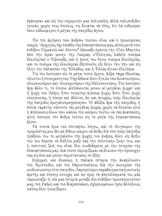 130
ἐφάνησαν καὶ εἰς τὴν σημερινήν μας πολυπαθῆ, ἀλλὰ πολυένδοξον
γενεάν, χωρὶς τοὺς ὁποίους, τίς δύναται νὰ εἴπῃ, ὅτι θὰ εὐδοκίμει
ὅσον εὐδοκίμησεν ὁ μέγας τῆς πατρἴδος ἀγών;
᾽Εκ τοῦ ἀριθμοῦ τῶν ἀνδρῶν τούτων εἶναι καὶ ὁ προκείμενος
νεκρός. ᾽Αρχηγός, ὄχι ὀπαδὸς τῆς ἐπαναστάσεώς μας, αὐτὸς μετὰ τῶν
ἐνδόξων Γερμανοῦ καὶ Λόντου* ἐφώναξε πρῶτος τὴν 25ην Μαρτίου
ἀπὸ τὴν ἱερὰν μονὴν τῆς Λαύρας; «῞Ελληνες, λάβετε πνεῦμα
ἐλευθερίας! » ᾽Εφώναξε, καὶ ἡ φωνή του ἔγινε πνεῦμα ἐλευθερίας,
καὶ τὸ πνεῦμα τῆς ἐλευθερίας ἐξηπλώθη εἴς ὅλην τὴν γῆν καὶ εἰς
ὅλην τὴν θάλασσαν τῆς ῾Ελλάδος, καὶ ἡ ῾Ελλὰς ἔγινεν ἐλευθέρα.
Τίς τὸν ἐκίνησεν εἰς τὸ μέγα τοῦτο ἔργον; Δίψα τάχα ἐξουσίας,
πλούτου ἢ ἐπισημότητος; ῎Οχι βέβαια· διότι ἦτο ἐκ τῶν δυνατωτέρων,
πλουσιωτέρων καὶ ἐπισημοτέρων τῆς Πελοποννήσου. Τὸν ἐκίνησεν
ἄρα ἄλλο τι, τὸ ὁποῖον αἰσθάνονται μόνον αἱ μεγάλαι ψυχαί· καὶ
ἡ ψυχὴ τοῦ Ζαΐμη ἦτον τοιαύτης φύσεως ψυχή, διότι ἦτον ψυχὴ
οἰκογενείας, ἡ ὁποία καὶ ἄλλοτε, ἂν καὶ ἀτυχῶς, ὑπὲρ ἐλευθερίας
τῆς πατρίδος ἐμεγαλοπραγμόνησεν. ῾Η ἀδοξία ἄρα τῆς πατρίδος, ἡ
ὁποία ταράττει πάντοτε τὰς μεγάλας ψυχάς, χωρὶς νὰ δύναται οὔτε
ἡ ἀπόλαυσις ὅλων τῶν καλῶν τοῦ κόσμου τούτου νὰ τὰς ἀναπαύσῃ,
αὐτὴ ἐκίνησε τὸν ἄνδρα τοῦτον εἰς τὸ μέγα τῆς ἐπαναστάσεως
ἔργον.
Τὰ στενὰ ὅρια τοῦ ἐπιταφίου λόγου, καὶ τὸ ὀλιγόωρον τῆς
προμελέτης μου δὲν μὲ δίδουν καιρὸν νὰ δείξω διὰ τῶν ὑπὲρ πατρίδος
πράξεών του τὸ μεγαλεῖον τῆς ψυχῆς τοῦ ἀνδρός, διότι εἰς δεῖξιν
τού του ἔπρεπε νὰ διέλθω μαζί σας τὴν πολιτικὴν ζωήν του, καὶ
ἡ πολιτικὴ ζωή του εἶναι ὅλη συνδεδεμένη μὲ τὴν ἱστορίαν τῆς
ἐπαναστάσεώς μας. Διὰ τοῦτο περιορίζομαι νὰ ἑλκύσω τὴν προσοχήν
σας εἰς ἕνα καὶ μόνον περιστατικόν, τὸ ἑξῆς:
Εὐφημεῖ, καὶ δικαίως, ἡ παλαιὰ ἱστορία τὴν ἀναφιλίωσιν
τοῦ Ἀριστείδου καὶ τοῦ Θεμιστοκλέους διὰ τὴν σωτηρίαν τῆς
κινδυνευούσηςτότεπατρίδος.Λαμπρότερονπαράδειγμαπατριωτικῆς
ἀρετῆς καὶ ἐπίσης εὐτυχὲς καὶ ὡς πρὸς τὰ ἀποτελέσματά του μᾶς
παρουσιάζει ἡ νέα μας ἱστορία μεταξὺ δύο ἐνδόξων πρωταγωνιστῶν
μας, τοῦ Ζαΐμη καὶ τοῦ Καραϊσκάκη, ἐχθρευομένων πρὸς ἀλλήλους,
καθὼς ὅλοι γνωρίζομεν.
 