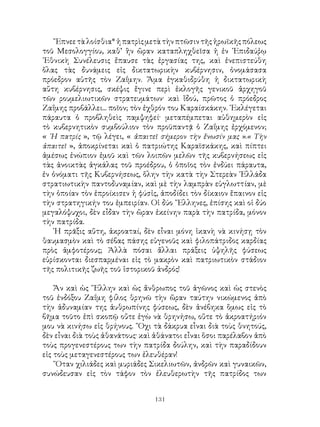 131
῎Επνεετὰλοίσθια*ἡπατρὶςμετὰτὴνπτῶσιντῆςἡρωϊκῆςπόλεως
τοῦ Μεσολογγίου, καθ’ ἣν ὥραν καταπληχθεῖσα ἡ ἐν ᾽Επιδαύῤῳ
᾽Εθνικὴ Συνέλευσις ἔπαυσε τὰς ἐργασίας της, καὶ ἐνεπιστεύθη
ὅλας τὰς δυνάμεις εἰς δικτατωρικὴν κυβέρνησιν, ὀνομάσασα
πρόεδρον αὐτῆς τὸν Ζαΐμην. Ἅμα ἐγκαθιδρύθη ἡ δικτατωρικὴ
αὕτη κυβέρνησις, σκέψις ἔγινε περὶ ἐκλογῆς γενικοῦ ἀρχηγοῦ
τῶν ρουμελιωτικῶν στρατευμάτων· καὶ ἴδού, πρῶτος ὁ πρόεδρος
Ζαΐμης προβάλλει... ποῖον; τὸν ἐχθρόν του Καραίσκάκην. ᾽Εκλέγεται
πάραυτα ὁ προβληθεὶς παμψηφεί· μεταπέμπεται αὐθημερὸν εἰς
τὸ κυβερνητικὸν συμβούλιον τὸν προϋπαντᾷ ὁ Ζαΐμης ἐρχόμενον;
« ῾Η πατρίς », τῷ λέγει, « ἀπαιτεῖ σήμερον τὴν ἕνωσίν μας ».« Τὴν
ἀπαιτεῖ », ἀποκρίνεται καὶ ὁ πατριώτης Καραϊσκάκης, καὶ πίπτει
ἀμέσως ἐνώπιον ἐμοῦ καὶ τῶν λοιπῶν μελῶν τῆς κυβερνήσεως εἰς
τὰς ἀνοικτὰς ἀγκάλας τοῦ προέδρου, ὁ ὁποῖος τὸν ἐνδύει πάραυτα,
ἐν ὀνόματι τῆς Κυβερνήσεως, ὅλην τὴν κατὰ τὴν Στερεὰν ῾Ελλάδα
στρατιωτικὴν παντοδυναμίαν, καὶ μὲ τὴν λαμπρὰν εὐγλωττίαν, μὲ
τὴν ὁποίαν τὸν ἐπροίκισεν ἡ φύσἰς, ἀποδίδει τὸν δίκαιον ἔπαινον εἰς
τὴν στρατηγικήν του ἐμπειρίαν. Οἱ δύο ῞Ελληνες, ἐπίσης καὶ οἱ δύο
μεγαλόψυχοι, δὲν εἶδαν τὴν ὥραν ἐκείνην παρὰ τὴν πατρίδα, μόνον
τὴν πατρίδα.
῾Η πρᾶξις αὕτη, ἀκροαταί, δὲν εἶναι μόνη ἱκανὴ νὰ κινήσῃ τὸν
θαυμασμὸν καὶ τὸ σέβας πάσης εὐγενοῦς καὶ φιλοπάτριδος καρδίας
πρὸς ἀμφοτέρους; Ἀλλὰ πόσαι ἄλλαι πράξεις ὑψηλῆς φύσεως
εὑρίσκονται διεσπαρμέναι εἰς τὸ μακρὸν καὶ πατριωτικὸν στάδιον
τῆς πολιτικῆς ζωῆς τοῦ ἱστορικοῦ ἀνδρός!
Ἄν καὶ ὡς ῞Ελλην καὶ ὡς ἄνθρωπος τοῦ ἀγῶνος καὶ ὡς στενὸς
τοῦ ἐνδόξου Ζαΐμη φίλος θρηνῶ τὴν ὥραν ταύτην νικώμενος ἀπὸ
τὴν ἀδυναμίαν της ἀυθρωπίνης φύσεως, δὲν ἀνέβηκα ὅμως εἰς τὸ
βῆμα τοῦτο ἐπὶ σκοπῷ οὔτε ἐγὼ νὰ θρηνήσω, οὔτε τὸ ἀκροατήριόν
μου νὰ κινήσω εἰς θρήνους. ῎Οχι τὰ δάκρυα εἷναι διὰ τοὺς θνητούς,
δὲν εἶναι διὰ τοὺς ἀθανάτους· καὶ ἀθάνατοι εἶναι ὅσοι παρέλαβον ἀπὸ
τοὺς προγενεστέρους των τὴν πατρίδα δούλην, καὶ τὴν παραδίδουν
εἰς τοὺς μεταγενεστέρους των ἐλευθέραν!
῞Οταν χιλιάδες καὶ μυριάδες Σικελιωτῶν, ἀνδρῶν καὶ γυναικῶν,
συνώδευσαν εἰς τὸν τάφον τὸν ἐλευθερωτὴν τῆς πατρίδος των
 