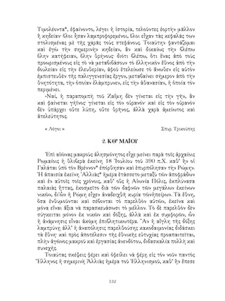 132
Τιμολέοντα*, ἐφαίνοντο, λέγει ἡ ἱστορία, τελοῦντες ἑορτὴν μᾶλλον
ἢ κηδείαν· ὅλοι ἦσαν λαμπροφορεμένοι, ὅλοι εἶχαν τὰς κεφαλάς των
στολισμένας μὲ τῆς χαρᾶς τοὺς στεφάνους. Τοιαύτην φαντάζομαι
καὶ ἐγὼ τὴν σημερινὴν κηδείαν, ἂν καὶ δικαίως τὴν βλέπω
ὅλην κατήφειαν, ὅλην θρήνους· διότι βλέπω, ὅτι ἕνας ἀπὸ τοὺς
προωρισμένους εἰς τὸ νὰ μεταβιβάσουν τὸ ἑλληνικὸν ἔθνος ἀπὸ τὴν
δουλείαν εἰς τὴν ἐλευθερίαν, ἀφοῦ ἐτελείωσε τὸ ἄνωθεν εἰς αὐτὸν
ἐμπιστευθὲν τῆς παλιγγενεσίας ἕργον, μεταβαίνει σήμερον ἀπὸ τὴν
θνητότητα, τὴν ὁποίαν ἐλάμπρυνεν, εἰς τὴν ἀθανασίαν, ἡ ὁποία τὸν
περιμένει.
-Ναί, ἡ παραπομπὴ τοῦ Ζαΐμη δὲν γίνεται εἰς τὴν γῆν, ἂν
καὶ φαίνεται γήϊνος· γίνεται εἰς τὸν οὐρανόν· καὶ εἰς τὸν οὐρανὸν
δὲν ὑπάρχει οὔτε λύπη, οὔτε θρῆνος, ἀλλὰ χαρὰ ἀμείωτος καὶ
ἀτελεύτητος.
« Λόγοι »	 Σπυρ. Τρικούπης
2. ΚΘ’ ΜΑΪΟΥ
᾽Επὶ αἰῶνας μακροὺς ἀλησμόνητος εἶχε μείνει παρὰ τοῖς ἀρχαίοις
Ρωμαίοις ἡ θλιβερὰ ἐκείνη 18 ᾽Ιουλίου τοῦ 390 π.Χ. καθ’ ἣν οἱ
Γαλάται ὑπὸ τὸν Βρέννον* ἐπόρθησαν καὶ ἐπυρπόλησαν τὴν Ρώμην.
῾Η ἀπαισία ἐκείνη ᾽Αλλιὰς* ἡμέρα ἐτάσσετο μεταξὺ τῶν ἀποφράδων
καὶ ἐν αὐτοῖς τοῖς χρόνοις, καθ’ οὓς ἡ Αἰωνία Πόλις, ἐκπλύνασα
παλαιὰς ἥττας, ἐκοσμεῖτο διὰ τῶν δαφνῶν τῶν μεγάλων ἐκείνων
νικῶν, δι᾽ὧν ἡ Ρώμη εἶχεν ἀναδειχθῆ κυρία τῶνἠπείρων. Τὰ ἔθνη,
ὅσα ἐνθυμοῦνται καὶ σέβονται τὸ παρελθὸν αὐτῶν, ἐκεῖνα καὶ
μόνα εἴναι ἄξια νὰ παρασκευάσωσι τὸ μέλλον. Τὸ δὲ παρελθὸν δὲν
σύγκειται μόνον ἐκ νικῶν καὶ δόξης, ἀλλὰ καὶ ἐκ συμφορῶν, ὧν
ἡ ἀνάμνησις εἶναι ἀκόμη ἐπιβλητικωτέρα. ῍Αν ἡ αἴγλη τῆς δόξης
λαμπρύνῃ ἀλλ’ ἡ ἀναπόλησις παρελθούσης κακοδαιμονίας διδάσκει
τὰ ἔθνη· καὶ πρὸς ἀποτέλεσιν τῆς ἐθνικῆς εὐτυχίας προαπαιτεῖται,
πλὴν ἀγῶνος μακροῦ καὶ ἐργασίας ἀνενδότου, διδασκαλία πολλὴ καὶ
συνεχής.
Τοιαύτας σκέψεις φέρει καὶ ὀφείλει νὰ φέρῃ εἰς τὸν νοῦν παντὸς
Ἕλληνος ἡ σημερινὴ Ἀλλιὰς ἡμέρα τοῦ ῾Ελληνισμοῦ, καθ’ ἣν ἔπεσε
 