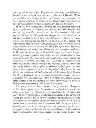 133
πρὸ τῆς πύλης τοῦ Ἁγίου Ρωμανοῦ ὁ τελευταῖος τοῦ Βυζαντίου
βασιλεὺς καὶ ἐπορθήθη τῶν πόλεων ἡ πόλις καὶ ἡ Βασιλίς. ῎Ελη-
ξεν ἀληθῶς, τὴν ἀποφράδα ἐκείνην Τρίτην, τὸ μαρτύριον τῆς
Κωνσταντινουπόλεως, ὡς τελευτᾷ ὁ βίος ἑτοιμοθανάτου φθισιῶντος,
καθ’ ἃς ἡμέρας διανοίγεται ἡ φύσις πρὸς τὸ ἔαρ καὶ τὴν ζωήν.
Ἡ πόλις, ἣν ὁ αὐτοκράτωρ, ὀλίγας πρὸ τῆς μοιραίας τελευτῆς
ὥρας, προσφωνῶν τὰ θύματα τῆς αὔριον, ἀπεκάλει βοηθὸν καὶ
σκέπην τῆς πατρίδος, καταφύγιον τῶν Χριστιανῶν, ἐλπίδα καὶ
χαρὰν ἁπάντων τῶν ῾Ελλήνων καὶ καύχημα πᾶσι τοῖς οὖσιν ὑπὸ τὴν
τοῦ ἡλίου ἀνατολήν, ἔγινε λεία τῶν βαρβάρων. Οἱ ὀλίγοι γενναῖοι,
οἵτινες δὲν περιωρίσθησαν εἰς τὸ νὰ περιφέρουν τὴν εἰκόνα τῆς
῾Οδηγητρίας περὶ τὰ τείχη τοῦ Βυζαντίου, ἀλλ’ ἠγωνίσθησαν ἀγῶνα
ὑπεράνθρωπον « ὑπὲρ Πίστεως καὶ Πατρίδος », ὡς αὐτοὶ ἐφώνουν,
δὲν ἠδυνήθησαν νὰ σώσουν τὴν Πόλιν ἀπὸ τοῦ ἐπικειμένου κινδύνου,
ὡς ἥλπισαν μὲν αὐτοί, ἥλπισε δὲ καὶ ὁ Αὐτοκράτωρ. ῾Ο ναὸς ὁ ἱερός,
ὅστις εἶχε παραστῆ μάρτυς τόσης δόξης καὶ τόσης λαμπρότητος τῶν
εὐκλεῶν ἡμερῶν τῆς ῾Ελληνικῆς Αὐτοκρατορίας, ἡ μητρόπολις τοῦ
Βυζαντίου, ἡ μεγάλη ἐκκλησία τοῦ ῞Ελληνισμοῦ, ἐμολύνθη ὑπὸ
ποδὸς βαρβαρικοῦ· καὶ τὸ κονίαμα τοῦ βαρβάρου νικητοῦ ἀπέσβεσε
τὰς ἁγίας εἰκόνας καὶ μεγάλα μεγαλωστὶ ἡπλώθησαν ἐπὶ τῶν
ἐσωτερὶκῶν τοίχων τὰ ρητὰ τοῦ Κορανίου*, ὑψηλότερος δὲ καὶ
αὐτοῦ τοῦ τρούλλου τοῦ Ἀνθεμίου καὶ τοῦ Ἰσιδώρου ἤρθη ἔξωθεν
τῆς ῾Αγίας Σοφίας, ἐν μέσῳ παντοίων βαρβαρικῶν προσαρτημάτων,
ὁ μιναρὲς* τοῦ Μωαμεθανοῦ. Τέλος ὁ ὕστατος τῶν Παλαιολόγων
ἔπεσε μάρτυς μετὰ τῆς πόλεως, ἣν εἶχεν ἐμπιστευθῆ εἰς αὐτὸν ὁ
῾Ελληνισμός, ὡς βασιλεὺς ῞Ελλην καὶ Χριστιανός.
᾽Εν τῷ μαρτυρίω τοῦ Κωνσταντίνου εἶναι φανεροὶ καὶ εὐδιάκριτοι
οἱ δύο οὗτοι χαρακτῆρες, ἐμφαινόμενοι προδηλότατα κατὰ τὰς
τελευταίας ὥρας τῆς πόλεως καὶ τῆς βασιλείας. ᾽Εν τῇ τελευταίᾳ
νυκτὶ τῇ πρὸ τῆς ἀλώσεως, ὁ βασιλεύς, πορευθεὶς εἰς τὸν μέγαν τῆς
Ἁγίας Σοφίας ναόν, ἔκλινε τὸ γόνυ προσευχόμενος, καὶ ἐκοινώνησε
τῶν ἀχράντων μυστηρίων, οἵονεὶ καθιερώνων ἑαυτὸν ἐν τῇ ὑψίστῃ
ἐκείνη ὥρᾳ εἰς τὸν Θεὸν τῶν Χρὶστιανῶν. Ἀλλ’ ἐν τῇ αὐτῇ νυκτί,
ἠκούσθη ἀπὸ τῶν βασιλικῶν χειλέων τοῦ προωρισμένου θύματος
ἐξερχομένη ἡ λέξις «῞Ελληνες », δι’ ἦς προσεφώνησεν ὁ αὐτοκράτωρ
τοὺς συναγωνιστὰς καὶ συμμάρτυρας. Αἱ δύο αὗται πράξεις τοῦ
 