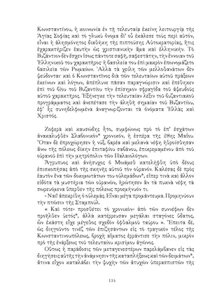 134
Κωνσταντίνου, ἡ κοινωνία ἐν τῇ τελευταίᾳ ἐκείνη λειτουργίᾳ τῆς
Ἁγίας Σοφίας καὶ τὸ γλυκὺ ὄνομα δὶ’ οὗ ἐκάλεσε τοὺς περὶ αὑτόν,
εἶναι ἡ ἀλησμόνητος διαθήκη τῆς πιπτούσης Αὐτοκρατορίας, ἥτις
ἐχαρακτήριζεν ἑαυτὴν ὡς χριστιανικὴν ἅμα καὶ ἑλληνικήν. Τὸ
Βυζάντιον δὲν ἔσχεν ἴσως πάντοτε σαφῆ, σαφεστάτην, τὴν ἔννοιαν τοῦ
῾Ελληνικοῦ του χαρακτῆρος· ἡ βασιλεία του ἐπὶ μακρὸν ἐπωνομάζετο
βασιλεὶα τῶν Ρωμαίων. ᾽Αλλὰ τὰ χείλη τῶν μελλοθανάτων δὲν
ψεύδονται· καὶ ὁ Κωνσταντῖνος διὰ τῶν τελευταίων αὑτοῦ πράξεων
ἐκείνων καὶ λόγων, ἀπέπλυνε πᾶσαν παραγνώρισιν καὶ ἐπέθηκεν
ἐπὶ τοῦ βίου τοῦ Βυζαντίου τὴν ἐπίσημον σφραγῖδα τοῦ ἀψευδοῦς
αὐτοῦ χαρακτῆρος. ᾽Εξήνεγκε τὴν τελευταίαν λέξιν τοῦ βυζαντιακοῦ
προγράμματος καὶ ἀνεπέτασε τὴν ἀληθῆ σημαίαν τοῦ Βυζαντίου,
ἐφ’ ἦς συνηδελφωμένα ἀναγνωρίζονται τὰ ὀνόματα ῾Ελλὰς καὶ
Χριστός.
Ζοφερὰ καὶ καυσώδης ἦτο, συμφώνως πρὸ τὸ ἐπ’ ἐσχάτων
ἀνακαλυφθὲν Σλαβονικὸν* χρονικόν, ἡ ἑσπέρα τῆς 28ης Μαΐου.
῞Οταν δὲ ἐπροχώρησεν ἡ νύξ, βαρέα καὶ μελανὰ νέφη ἠθροίσθησαν
ἄνω τῆς πόλεως δίκην ἐπιταφίου σαβάνου, ἐπικρεμαμένου ἀπὸ τοῦ
οὐρανοῦ ἐπὶ τὴν μητρόπολιν τῶν Παλαιολόγων.
Ἄγρυπυος καὶ ἀνήσυχος ὁ Μωάμεθ κατελήφθη ὑπὸ δέους
ἐπισκοπήσας ἀπὸ τῆς σκηνῆς αὐτοῦ τὸν οὐρανόν. Καλέσας δὲ πρὸς
ἑαυτὸν ἕνα τῶν δοκιμωτάτων του οὐλεμάδων*, εἴπερ τινὰ καὶ ἄλλον
εἰδότα τὰ μυστήρια τῶν οὐρανῶν, ἠρώτησεν ἂν τὰ πυκνὰ νέφη τὰ
σωρευόμενα ὕπερθεν τῆς πόλεως προεμήνυόν τι.
- Ναί! ἀπεκρίθη ὁ οὐλεμάς. Εἶναι μέγα προμάντευμα. Προμηνύουν
τὴν πτῶσιν τῆς Σταμπούλ.
« Καὶ τότε- προσθέτει τὸ χρονικὸν- ἀπὸ τῶν συννέφων δὲν
προῆλθεν ὑετός*, ἀλλὰ κατέρρευσαν μεγάλαι σταγόνες ὕδατος,
ὧν ἑκάστη εἶχε μέγεθος σχεδὸν ὀφθαλμοῦ ταύρου ». ῎Επειτα δέ,
ὡς διηγοῦντο τινὲζ τῶν ἐπιζησάντων εἰς τὸ τραγικὸν τέλος τῆς
Κωνσταντινουπόλεως, βροχὴ αἵματος ἐρράντισε τὴν πόλιν, μικρὸν
πρὸ τῆς ἐνάρξεως τοῦ τελευταίου κρισίμου ἀγῶνος.
Οὕτως ἡ παράδοσις τῶν μεταγενεστέρων παρελάμβανεν εἰς τὰς
διηγήσειςαὐτῆςτὴνἀνάμνησιντῆςκαταπλήξεωςκαὶτῶνδειμάτων*,
ἄτινα εἶχον καταλάβει τὴν ψυχὴν τῶν ἀτυχῶν ὑπερασπιστῶν τῆς
 