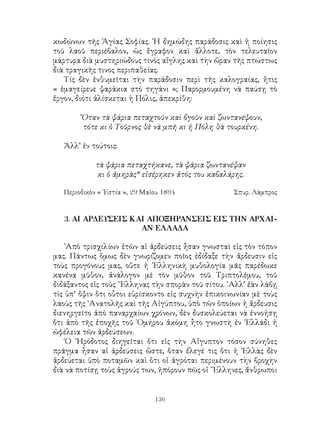 136
κωδώνων τῆς Ἁγίας Σοφίας. ῾Η δημώδης παράδοσις καὶ ἡ ποίησις
τοῦ λαοῦ περιέβαλον, ὡς ἔγραφον καὶ ἄλλοτε, τὸν τελευταῖον
μάρτυρα διὰ μυστηριώδους τινὸς αἴγλης καὶ τὴν ὥραν τῆς πτώστως
διὰ τραγικῆς τινος περιπαθείας.
Τίς δὲν ἐνθυμεῖται τὴν παράδοσιν περὶ τῆς καλογραίας, ἥτις
« ἐμαγείρευε ψαράκια στὸ τηγάνι »; Παρορμουμένη νὰ παύσῃ τὸ
ἔργον, διότι ἁλίσκεται ἡ Πόλις, ἀπεκρίθη:
῞Οταν τὰ ψάρια πεταχτοῦν καὶ βγοῦν καὶ ζωντανέψουν,
τότε κι ὁ Τοῦρνος θὲ νὰ μπῆ κι ἡ Πόλη θὰ τουρκένη.
Ἀλλ’ ἐν τούτοις:
τὰ ψάρια πεταχτήκανε, τὰ ψάρια ζωντανέψαν
κι ὁ ἀμηρὰς* εἰσέρηκεν ἀτός του καβαλάρης.
Περιοδικὸν « ῾Εστία », 29 Μαἱου 1894	 Σπυρ. Λάμπρος
3. ΑΙ ΑΡΔΕΥΣΕΙΣ ΚΑΙ ΑΠΟΞΗΡΑΝΣΕΙΣ ΕΙΣ ΤΗΝ ΑΡΧΑΙ-
ΑΝ ΕΛΛΑΔΑ
᾽Απὸ τρισχιλίων ἐτῶν αἱ ἀρδεύσεις ἦσαν γνωσταὶ εἰς τὸν τόπον
μας. Πάντως ὅμως δὲν γνωρίζομεν ποῖος ἐδίδαξε τὴν ἄρδευσιν εἰς
τοὺς προγόνους μας, οὔτε ἡ ῾Ελληνικὴ μυθολογία μᾶς παρέδωκε
κανένα μῦθον, ἀνάλογον μὲ τὸν μῦθον τοῦ Τριπτολέμου, τοῦ
διδάξαντος εἰς τοὺς ῞Ελληνας τὴν σπορὰν τοῦ σίτου. ᾽Αλλ’ ἐὰν λάβῃ
τὶς ὑπ’ ὄψιν ὅτι οὗτοι εὑρίσκοντο εἰς συχνὴν ἐπικοινωνίαν μὲ τοὺς
λαοὺς τῆς ᾽Ανατολῆς καὶ τῆς Αἰγύπτου, ὑπὸ τῶν ὁποίων ἡ ἄρδευσις
διενηργεῖτο ἀπὸ παναρχαίων χρόνων, δὲν δυσκολεύεται νὰ ἐννοήσῃ
ὅτι ἀπὸ τῆς ἐποχῆς τοῦ ῾Ομήρου ἀκόμη ἦτο γνωστὴ ἐν ῾Ελλάδι ἡ
ὠφέλεια τῶν ἀρδεύσεων.
῾Ο ῾Ηρόδοτος διηγεῖται ὅτι εἰς τὴν Αἴγυπτον τόσον σύνηθες
πρᾶγμα ἦσαν αἱ ἀρδεύσεις ὥστε, ὅταν ἔλεγέ τις ὅτι ἡ ῾Ελλὰς δὲν
ἀρδεύεται ὑπὸ ποταμῶν καὶ ὅτι οἱ ἀγρόται περιμένουν τὴν βροχὴν
διὰ νὰ ποτίσῃ τοὺς ἀγρούς των, ἠπόρουν πῶς οἱ ῞Ελληνες, ἄνθρωποι
 