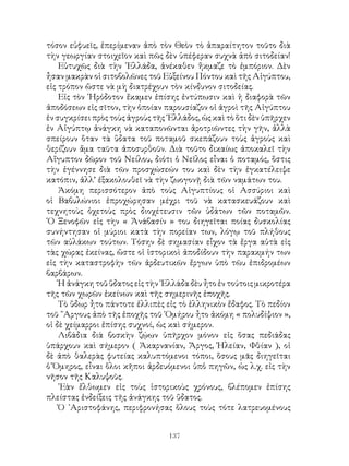 137
τόσον εὐφυεῖς, ἐπερίμεναν ἀπὸ τὸν Θεὸν τὸ ἀπαραίτητον τοῦτο διὰ
τὴν γεωργίαν στοιχεῖον καὶ πῶς δὲν ὑπέφεραν συχνὰ ἀπὸ σιτοδείαν!
Εὐτυχῶς διὰ τὴν ῾Ελλάδα, ἀνέκαθεν ἤκμαζε τὸ ἐμπόριον. Δὲν
ἦσαν μακρὰν οἱ σιτοβολῶνες τοῦ Εὐξείνου Πόντου καὶ τῆς Αἰγύπτου,
εἰς τρόπον ὥστε νὰ μὴ διατρέχουν τὸν κίνδυνον σιτοδείας.
Εἰς τὸν ῾Ηρόδοτον ἔκαμεν ἐπίσης ἐντύπωσιν καὶ ἡ διαφορὰ τῶν
ἀποδόσεων εἰς σῖτον, τὴν ὁποίαν παρουσίαζον οἱ ἀγροὶ τῆς Αἰγύπτου
ἐν συγκρίσει πρὸς τοὺς ἀγροὺς τῆς ῾Ελλάδος, ὡς καὶ τὸ ὅτι δὲν ὑπῆρχεν
ἐν Αἰγύπτῳ ἀνάγκη νὰ καταπονῶνται ἀροτριῶντες τὴν γῆν, ἀλλὰ
σπείρουν ὅταν τὰ ὕδατα τοῦ ποταμοῦ σκεπάζουν τοὺς ἀγροὺς καὶ
θερίζουν ἅμα ταῦτα ἀποσυρθοῦν. Διὰ τοῦτο δικαίως ἀποκαλεῖ τὴν
Αἴγυπτον δῶρον τοῦ Νείλου, διότι ὁ Νεῖλος εἶναι ὁ ποταμός, ὅστις
τὴν ἐγέννησε διὰ τῶν προσχώσεών του καὶ δὲν τὴν ἐγκατέλειψε
κατόπιν, ἀλλ’ ἐξακολουθεῖ νὰ τὴν ζωογονῇ διὰ τῶν ναμάτων του.
Ἀκόμη περισσότερον ἀπὸ τοὺς Αἰγυπτίους οἱ Ασσύριοι καὶ
οἱ Βαβυλώνιοι ἐπροχώρησαν μέχρι τοῦ νὰ κατασκευάζουν καὶ
τεχνητοὺς ὀχετοὺς πρὸς διοχέτευσιν τῶν ὑδάτων τῶν ποταμῶν.
῾Ο Ξενοφῶν εἰς τὴν « Ἀνάβασίν » του διηγεῖται ποίας δυσκολίας
συνήντησαν οἱ μύριοι κατὰ τὴν πορείαν των, λόγῳ τοῦ πλήθους
τῶν αὐλάκων τούτων. Τόσην δὲ σημασίαν εἶχον τὰ ἔργα αὐτὰ εἰς
τὰς χώρας ἐκείνας, ὥστε οἱ ἱστορικοὶ ἀποδίδουν τὴν παρακμήν των
εἰς τὴν καταστροφὴν τῶν ἀρδευτικῶν ἔργων ὑπὸ τῶυ ἐπιδρομέων
βαρβάρων.
Ἡ ἀνάγκη τοῦ ὕδατος εἰς τὴν ῾Ελλάδα δὲυ ἦτο ἐν τούτοις μικροτέρα
τῆς τῶν χωρῶν ἐκείνων καὶ τῆς σημερινῆς ἐποχῆς.
Τὸ ὕδωρ ἦτο πάντοτε ἐλλιπὲς εἰς τὸ ἑλληνικὸν ἔδαφος. Τὸ πεδίον
τοῦ ῎Αργους ἀπὸ τῆς ἐποχῆς τοῦ ῾Ομήρου ἦτο ἀκόμη « πολυδίψιον »,
οἱ δὲ χείμαρροι ἐπίσης συχνοί, ὡς καὶ σήμερον.
Λιβάδια διὰ βοσκὴν ζῴων ὑπῆρχον μόνον εἰς ὅσας πεδιάδας
ὑπάρχουν καὶ σήμερον ( Ἀκαρνανίαν, Ἄργος, Ἠλείαν, Φθίαν ), οἱ
δὲ ἀπὸ θαλερὰς φυτείας καλυπτόμενοι τόποι, ὅσους μᾶς διηγεῖται
ὁ Ὅμηρος, εἶναι ὅλοι κῆποι ἀρδευόμενοι ὑπὀ πηγῶν, ὡς λ.χ. εἰς τὴν
νῆσον τῆς Καλυψοῦς.
᾽Εὰν ἔλθωμεν εἰς τοὺς ἱστορικοὺς χρόνους, βλέπομεν ἐπίσης
πλείστας ἐνδείξεις τῆς ἀνάγκης τοῦ ὕδατος.
Ὁ ᾽Αριστοφάνης, περιφρονήσας ὅλους τοὺς τότε λατρευομένους
 