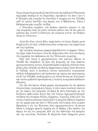 138
θεούς, θεωρεῖ ὡς μόνας ἀληθινὰς θεότητας τὰς νεφέλας. Ὁ Παυσανίας
περιγράφει ἄγαλμα ἐν τῇ Ἀκροπόλει, προκαλοῦν τὸν Δία « ὕειν ».
Ὁ Ξενοφῶν μᾶς γνωρίζει ὅτι ἐποτίζετο ὁ κέγχρος εἰς τὴν ῾Ελλάδα,
καθ’ ὃν τρόπον ἐπότιζον τοὺς ἀγρούς των οἱ Βαβυλώνιοι. Τέλος ὁ
Θεόφραστας μᾶς γνωρίζει τὰ ἑξῆς:
« Πολυυδρία συμφέρειν τοῖς δένδροις κἀκεῖθεν φανερόν· ἐν γὰρ
ταῖς ἐπομβρίαις ἅπαν ὡς εἰπεῖν εὐσθενεῖ μᾶλλον ὅπου δὲ ἀεὶ μάλιστα
μαλακὸς ἀήρ, ἐνταῦθ’ ἡ βλάστησις καὶ εὐκαρπία γίνεται τῶν δένδρων
ὥσπερ ἐν Αἰγύπτῳ ».
Αὐτὸ δὲν εἶναι τίποτε ἄλλο, παρὰ ἐκεῖνο τὸ ὁποῖον ἐλέχθη μετὰ
δισχίλια ἔτη, ὅτι δηλ. ἡ βλάστησις εἶναι συνάρτησις τῆς θερμότητος
καὶ τῆς ὑγρασίας.
Δὲν γεννᾶται ἑπομένως καμμία ἀμφιβολία ὅτι οἱ ἀρχαῖοι ῞Ελλη-
νες εἶχον σαφῆ ἐπίγνωσιν, ἴσως δὲ σαφεστέραν ἀπὸ τοὺς νεωτέρους,
τῆς σημασίας τῶν ἀρδεύσεων εἰς τὴν ῾Ελληνικὴν γεωργίαν.
Παρ’ ὅλα ταῦτα ἡ χρησιμοποίησις τῶν ρεόντων ὑδάτων ἐν
῾Ελλάδι δὲν ὑπερβαίνει τὰ ὅρια τῆς ἀτομικῆς ὑφ’ ἑνὸς ἑκάστου
χρησιμοποιήσεως τούτων. Τὰ μεγάλα ἀρδευτικὰ ἔργα, τὰ ὁποῖα τόσον
μέγαν ρόλον ἔπαιξαν εἰς ἄλλους ἀρχαιοτέρους λαούς, ἦσαν ἄγνωστα
ἐν ῞Ελλάδι. Διότι ἡ ἐκτέλεσις τούτων προϋποθέτει συνεργασίαν
πολλῶν ἐνδιαφερομένων καὶ ὀργάνωσιν μὲ νόμους καὶ κανονισμούς,
εἰς δὲ τὴν ῾Ελλάδα, ὑποδιῃρημένην εἰς πολλὰ ἄστεα, μὲ πληθυσμὸν
καὶ τοῦτον μηδέποτε ὁμονοήσαντα, ἡ τοιαύτη συνεργασία ἀπεβαινεν
ἀδύνατος.
Εἰς τὰς ὑπὸ ὅμοιον κλῖμα χώρας, εὑρισκομένας εἰς τὴν ἀμέσως
πλησιεστέραν γεωγραφικὴν ζώνην, ὁ πολιτισμὸς συνέπεσε πάντοτε
μὲ τὴν ἀκμὴν τῆς γεωργίας. ῾Η ἀκμὴ δὲ αὕτη ἐπετεύχθη μὲ τὴν
ἐκτέλεσιν ἀρδευτικῶν ἔργων διὰ τῶν ὁποίων ἐχρησιμοποιήθησαν
τὰ ὕδατα τῶν ποταμῶν Νείλου, Εὐφράτου, Τίγρητος, ᾽Ινδοῦ κλπ. ᾽Εκ
τούτων εὐκόλως κατανοεῖ κανεὶς διατί ἡ γεωργία οὐδέποτε ἤκμασεν
εἰς τὴν χώραν μας καὶ διατί ὁ ῾Ελληνικὸ; πολιτισμός, πλὴν μικρῶν
ἐξαιρέσεων ( εἰς τὴν Βοιωτίαν, ὅπου ἐχρησιμοποιοῦντο τὰ ρέοντα
ὕδατα ἢ ὑπῆρχεν ἀρκετὴ ὑγρασία εἰς τὸ ἔδαφος ) δὲν ὀφείλει τὴν
ἀκμήν του εἰς τὴν γεωργίαν, ἀλλ’ εἰς τὴν ἀνάπτυξιν τοῦ ἐμπορίου
καὶ τῆς ναυτιλίας. ᾽Εντεῦθεν δὲ ἐξηγεῖται διατί ἐλάχιστοι μόνον
 