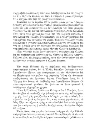συγγραφεῖς, φιλόσοφοι ἢ πολιτικοί, ἐνδιεφέρθησαν διὰ τὴν γεωργί-
αν, ἥτις ὀλίγιστα ἀπέδιδε, καὶ δἰατί ὁ ἱστορικὸς ῾Ηρακλείδης ἔλεγεν
ὅτι « αἰσχρόν ἐστι περὶ τὴν γεωργίαν διατρίβειν ».
᾽Εξαίρεσις εἰς τὸ σημεῖον τοῦτο γίνεται μόνον μὲ τὸν ῞Ομηρον,
ὅστις ὄχι μόνον ἀρέσκεται περιγράφων γεωργικὰς ποιητικὰς εἰκόνας,
ἀλλὰ καὶ μᾶς καταπλήττει διὰ τὴν εὐρύτητα τῶν περὶ γεωργίας
γνώσεών του καὶ εἰς τὰς λεπτομερείας της ἀκόμη. Αὐτὸ συμβαίνει,
διότι κατὰ τοὺς χρόνους ἐκείνους, πρὸ τῆς δωρικῆς εἰσβολῆς, ὁ
πληθυσμὸς τῆς ῞Ελλάδος ἦτο ἀραιότερος καὶ ἡ γεωργία ἐπήρκει διὰ
τὰς ἀνάγκας τῶν κατοίκων τῆς χώρας. ῞Ενεκα δὲ τοῦ λόγου τούτου
ἤκμαζε καὶ ἡ κτηνοτροφία, ἥτις συνετήρει καὶ τὴν γονιμότητα τῆς
γῆς καὶ ἡ ὁποία μετὰ τὴν πύκνωσιν τοῦ πληθυσμοῦ της μόνον διὰ
τῆς ἐκτελέσεως ἀρδευτικῶν ἔργων ἠδύνατο πλέον νὰ ἀναπτυχθῇ.
Εἶναι γνωστὸν ποίαν θέσιν κατεῖχεν ὁ κτηνοτροφικὸς πλοῦτος
εἰς τὰς πατριαρχικὰς οἰκογενείας τοῦ Νέστορος, Πηλέως, Λαέρτου,
Πελοπος κλπ. τῆς ἐποχῆς ἐκείνης, κατὰ τὴν ὁποίαν μόνον μὲ τὸν
ἀριθμὸν τῶν κτηνῶν ἐμετρεῖτο ὁ πλοῦτος ἑκάστου.
᾽Εὰν τώρα ἔλθωμεν εἰς τὸ κεφάλαιον τῶν ἀποξηράνσεων,
παρατηροῦμεν ἐπίσης, ὅτι ἡ ῾Ελλὰς ἀνέκαθεν ὑπέφερεν ἐκ τῶν
λιμναζόντων ὑδάτων. Δὲν ἀνατρέχομεν εἰς τὴν Μυθολογίαν διὰ
νὰ ἐξηγήσωμεν τὸν μῦθον τῆς Λερναίας ῞Υδρας ὡς ἀπόπειραν
ἀποξηράνσεως τῆς ὁμωνύμου λίμνης. Γνωρίζομεν ὅμως, ὅτι ὁ
῞Ομηρος δὲν ἀγνοεῖ τὸ ἐπιβλαβὲς τῶν λιμναζόντων ὑδάτων. Οἱ
ἀποστραγγιστικοὶ χάνδακες δὲν φαίνεται νὰ ἦσαν γνωστοὶ ἢ
τουλάχιστον εἰς μεγάλην χρῆσιν.
Πέντε ἢ ἓξ αἰῶνας βραδύτερον βλέπομεν ὅτι ὁ Ξενοφῶν, ὅστις
δὲν ἀπηξίου νὰ συνδυάζῃ τὴν φιλοσοφίαν μετὰ τῆς καλλιεργείας
τῆς γῆς, ἀφοῦ μᾶς γνωρίζει ὅτι « δι’ ὑγρότητα γῆς κίνδυνός ἐστι
σήπεσθαι τὰ φυτά », ἐπάγεται ὅτι, « ὡς πάντες γιγνώσκουσι, τὸ
ὕδωρ ἐξάγεται τάφροις », πρᾶγμα τὸ ὁποῖον δηλοῖ ὅτι ἐπὶ τῶν χρόνων
του ἦτο πασίγνωστος ἡ μέθοδος ἀποξηράνσεως τῶν ὑγρῶν ἐδαφῶν
διὰ τάφρων.
᾽Εκτὸς ὅμως τῶν μικρῶν ἐκτάσεων, ὑπῆρχον εἰς τὴν ῾Ελλάδα
καὶ μεγάλαι ἐκτάσεις σκεπασμέναι ἀπὸ ὕδατα, ἰδίως εἰς τὰ κλειστὰ
λεκανοπέδια,ὅπου,ἐπειδὴδὲνὑπῆρχενἐπικοινωνίαμὲτὴνθάλασσαν,
 