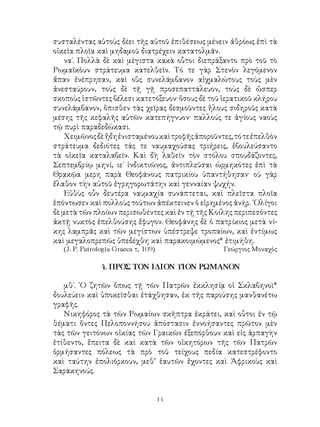 14
συσταλέντας αὐτοὺς δέει τῆς αὐτοῦ ἐπιθέσεως μένειν ἀθρόως ἐπὶ τὰ
οἰκεῖα πλοῖα καὶ μηδαμοῦ διατρέχειν κατατολμᾶν.
να΄. Πολλὰ δὲ καὶ μέγιστα κακὰ οὗτοι διεπράξαντο πρὸ τοῦ τὸ
Ρωμαϊκὸυν στράτευμα κατελθεῖν. Τό τε γὰρ Στενὸν λεγόμενον
ἅπαν ἐνέπρησαν, καὶ οὓς συνελάμβανον αἰχμαλώτους τοὺς μὲν
ἀνεσταύρουν, τοὺς δὲ τῇ γῇ προσεπαττάλευον, τοὺς δὲ ὥσπερ
σκοποὺς ἱστῶντες βέλεσι κατετόξευον· ὅσους δὲ τοῦ ἱερατικοῦ κλήρου
συνελάμβανον, ὅπισθεν τὰς χεῖρας δεσμοῦντες ἥλους σιδηροῦς κατὰ
μέσης τῆς κεφαλῆς αὐτῶν κατεπήγνυον· παλλούς τε ἁγίους ναοὺς
τῷ πυρὶ παραδεδώκασι.
Χειμῶνοςδὲἤδηἐνισταμένουκαὶτροφῆςἀποροῦντες,τότεἐπελθὸν
στράτευμα δεδιότες τάς τε ναυμαχούσας τριήρεις, ἐβουλεύσαντο
τὰ οἰκεῖα καταλαβεῖν. Καὶ δὴ λαθεῖν τὸν στόλου σπουδάζοντες,
Σεπτεμβρίῳ μηνί, ιε΄ ἰνδικτιῶνος, ἀντιπλεῦσαι ὡρμηκότες ἐπὶ τὰ
Θρᾳκῷα μερη παρὰ Θεοφάνους πατρικίου ὑπαντήθησαν· οὐ γὰρ
ἔλαθον τὴν αὐτοῦ ἐγρηγορωτάτην καὶ γενναίαν ψυχήν.
Εὐθὺς οὖν δευτέρα ναυμαχία συνάπτεται, καὶ πλεῖστα πλοῖα
ἐπόντωσεν καὶ πολλοὺς τούτων ἀπέκτεινεν ὁ εἰρημένος ἀνήρ. ᾽Ολίγοι
δὲ μετὰ τῶν πλοίων περισωθέντες καὶ ἐν τῇ τῆς Κοίλης περιπεσόντες
ἀκτῇ νυκτὸς ἐπελθούσης ἔφυγον. Θεοφάνης δὲ ὁ πατρίκιος μετὰ νί-
κης λαμπρᾶς καὶ τῶν μεγίστων ὑπέστρεψε τροπαίων, καὶ ἐντίμως
καὶ μεγαλοπρεπῶς ὑπεδέχθη καὶ παρακοιμώμενος* ἐτιμήθη.
(J. P. Patrologia Graeca τ, 109)	 Γεώργιος Μοναχὸς
4. ΠΡΟΣ ΤΟΝ ΙΔΙΟΝ ΥΙΟΝ ΡΩΜΑΝΟΝ
μθ΄. ῾Ο ζητῶν ὅπως τῇ τῶν Πατρῶν ἐκκλησίᾳ οἱ Σκλαβηνοὶ*
δουλεύειν καὶ ὑποκεῖσθαι ἐτάχθησαν, ἐκ τῆς παρούσης μανθανέτω
γραφῆς.
Νικηφόρος τὰ τῶν Ρωμαίων σκῆπτρα ἐκράτει, καὶ οὗτοι ἐν τῷ
θέματι ὄντες Πελοποννήσου ἀπόστασιν ἐννοήσαντες πρῶτον μὲν
τὰς τῶν γειτόνων οἰκίας τῶν Γραικῶν ἐξεπόρθουν καὶ εἰς ἀρπαγὴν
ἐτίθεντο, ἔπειτα δὲ καὶ κατὰ τῶν οἰκητόρων τῆς τῶν Πατρῶν
ὁρμήσαντες πόλεως τὰ πρὸ τοῦ τείχους πεδία κατεστρέφοντο
καὶ ταύτην ἐπολιόρκουν, μεθ’ ἑαυτῶν ἔχοντες καὶ Ἀφρικοὺς καὶ
Σαρακηνούς.
 
