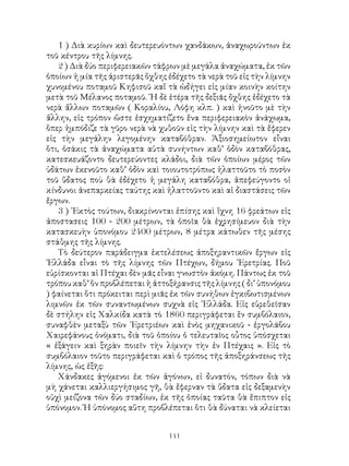 141
1 ) Διὰ κυρίων καὶ δευτερευόντων χανδάκων, ἀναχωρούντων ἐκ
τοῦ κέντρου τῆς λίμνης.
2 ) Διὰ δύο περιφερειακῶν τάφρων μὲ μεγάλα ἀναχώματα, ἐκ τῶν
ὁποίων ἡ μία τῆς ἀριστερᾶς ὄχθης ἐδέχετο τὰ νερὰ τοῦ εἰς τὴν λίμνην
χυνομένου ποταμοῦ Κηφισοῦ καἵ τὰ ὡδήγει εἰς μίαν κοινὴν κοίτην
μετὰ τοῦ Μέλανος ποταμοῦ. ῾Η δὲ ἑτέρα τῆς δεξιᾶς ὄχθης ἐδέχετο τὰ
νερὰ ἄλλων ποταμῶν ( Κοραλίου, Λόφη κλπ. ) καὶ ἡνοῦτο μὲ τὴν
ἅλλην, εἰς τρόπον ὥστε ἐσχηματίζετο ἕνα περιφερειακὸν ἀνάχωμα,
ὅπερ ἠμπόδιζε τὰ γῦρο νερὰ νὰ χυθοῦν εἰς τὴν λίμνην καὶ τὰ ἔφερεν
εἰς τὴν μεγάλην λεγομένην καταβόθραν. Ἀξιοσημείωτον εἶναι
ὅτι, ὁσάκις τὰ ἀναχώματα αὐτὰ συνήντων καθ’ ὁδὸν καταβόθρας,
κατεσκευάζοντο δευτερεύοντες κλάδοι, διὰ τῶν ὁποίων μέρος τῶν
ὑδάτων ἐκενοῦτο καθ’ ὁδὸν καὶ τοιουτοτρόπως ἠλαττοῦτο τὸ ποσὸν
τοῦ ὕδατος ποὺ θὰ ἐδέχετο ἡ μεγάλη καταβόθρα, ἀπεφεύγοντο οἱ
κίνδυνοι ἀνεπαρκείας ταύτης καὶ ἠλαττοῦντο καὶ αἱ διαστάσεις τῶν
ἔργων.
3 ) ᾽Εκτὸς τούτων, διακρίνονται ἐπίσης καὶ ἴχνη 16 φρεάτων εἰς
ἀποστασεις 100 - 200 μέτρων, τὰ ὁποῖα θὰ ἐχρησίμευον διὰ τὴν
κατασκευὴν ὑπονόμου 2400 μέτρων, 8 μέτρα κάτωθεν τῆς μέσης
στάθμης τῆς λίμνης.
Τὸ δεύτερον παράδειγμα ἐκτελέσεως ἀποξηραντικῶν ἔργων εἰς
῾Ελλάδα εἶναι τὸ τῆς λίμνης τῶν Πτέχων, δήμου ᾽Ερετρίας. Ποῦ
εὑρίσκονται αἱ Πτέχαι δὲν μᾶς εἶναι γνωστὸν ἀκόμη. Πάντως ἐκ τοῦ
τρόπου καθ’ ὃν προβλέπεται ἡ ἀττοξήρανσις τῆς λίμνης ( δι’ ὑπονόμου
) φαίνεται ὅτι πρόκειται περὶ μιᾶς ἐκ τῶν συνήθων ἐγκιβωτισμένων
λιμνῶν ἐκ τῶν συναντωμένων συχνὰ εἰς ῾Ελλάδα. Εἰς εὑρεθεῖσαν
δὲ στήλην εἰς Χαλκίδα κατὰ τὸ 1860 περιγράφεται ἓν συμβόλαιον,
συναφθὲν μεταξὺ τῶν ᾽Ερετριέων καὶ ἑνὸς μηχανικοῦ - ἐργολάβου
Χαιρεφάνους ὀνόματι, διὰ τοῦ ὁποίου ὁ τελευταῖος οὖτος ὑπόσχεται
« ἐξάγειν καὶ ξηρὰν ποιεῖν τὴν λίμνην τὴν ἐν Πτέχαις ». Εἰς τὸ
συμβόλαιον τοῦτο περιγράφεται καὶ ὁ τρόπος τῆς ἀποξηράνσεως τῆς
λίμνης, ὡς ἑξῆς:
Χάνδακες ἀγόμενοι ἐκ τῶν ἀγόνων, εἰ δυνατόν, τόπων διὰ νὰ
μὴ χάνεται καλλιεργήσιμος γῆ, θὰ ἔφερναν τὰ ὕδατα εἰς δεξαμενὴν
οὐχὶ μείζονα τῶν δύο σταδίων, ἐκ τῆς ὁποίας ταῦτα θὰ ἔπιπτον εἰς
ὑπόνομον. Ἡ ὑπόνομος αὕτη προβλέπεται ὅτι θὰ δύναται νὰ κλείεται
 