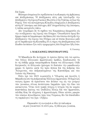 142
διὰ θύρας.
Βλέπομεν ἑπομένως ὅτι προβλέπεται ὁ συνδυασμὸς τῆς ἀρδεύσεως
καὶ ἀποξηράνσεως. ῾Η ἀποξήρανσις αὕτη μᾶς ὑπενθυμίζει τὴν
ἀποξήρανσιν τῆς λίμνης Fucino ( Φουτσῖνο ) τῆς ᾽Ιταλίας, νοτίως τῆς
Ρώμης. ῎Επὶ τοῦ αὐτοκράτορος Κλαυδίου ἐπεχειρήθη ἡ ἀποξήρανσις
αὐτῆς δι’ ὑπονόμου καὶ ἐπέτυχεν, ἀλλ’ ἐπιχωσθείσης τῆς ὑπονόμου,
ἡ πεδιὰς κατεκλύθη πάλιν.
Δὲν γνωρίζομεν ἄν τὸ σχέδιον τοῦ Χαιρεφάνους ἐφηρμόσθη εἰς
τὴν σιτοξήρανσιν τῆς λίμνης τῶν Πτέχων. ῾Οπωσδήποτε ὅμως δὲν
ἔχομεν παρὰ νὰ θαυμάσωμεν τὰς βάσεις ἐπὶ τῶν ὁποίων ἐστήριξε τὴν
ἀποξήρανσιν τῆς λίμνης τῶν Πτέχων καὶ αἱ ὁποῖαι δεικνύουν μαζὶ
μὲ τὸ παράδειγμα τῆς Κωπαΐδος, ὅτι ἡ τέχνη τῆς ἀποξηράνσεως τῶν
ἑλωδῶν ἐκτάσεων ἦτο πολὺ προχωρημένη ἀπὸ δισχιλίων ἥδη ἐτῶν.
Ε. Γανώσης
4. ΜΑΚΕΔΟΝΕΣ ΠΡΩΤΟΜΑΡΤΥΡΕΣ
῾Η Μακεδονία δὲν ἀντήχησε τὸ πρῶτον ἐφέτος ὑπὸ τοῦ κρότου
τῶν ὅπλων ἐλληνικῶν ἀρματολικῶν ὁμάδων, διεκδικουσῶν τὰ
ἐν τῇ ἐνδόξῳ χώρᾳ πατροπαράδοτα δίκαια τοῦ ἑλληνισμοῦ. Οὐδὲ
διετρανώθη τὸ ἑλληνικὸν φρόνημα τὸ διαπνέον τὴν μακεδονικὴν
χώραν τὸ πρῶτον κατὰ τὸν ἱερὸν ἀγῶνα διὰ τῆς ἀνδρείας τῶν
῾Αγιορειτῶν, τῶν ἀνδραγαθημάτων τῆς Κασσάνδρας καὶ τῶν
θυσιῶν τῆς Ναούσης.
Πολὺ πρὸ τοῦ 1821 συνεσείσθη ὁ ῎Ολυμπος καὶ ἐκινήθη ἡ
Μακεδονία ὑπὸ τῆς ἀνδραγαθίας ῾Ελλήνων ἀρματολῶν. ῾Η δημοτικὴ
ποίησις ἔρρανε τὰ ὡραιότατα τῶν ἀνθέων της εἰς τὴν μνήμην
τῶν γενναίων, οἵτινες ἀντέστησαν θαρραλέοι πρὸς τὴν βίαν τοῦ
κατακτητοῦ. ῞Οταν ποτὲ γραφῇ πλήρης ἡ ἱστορία τῆς ἐκ νεκρῶν
ἀναστάσεως ἐκείνης τοῦ ὑποδούλου ἔθνους διὰ τῶν ἀρματολῶν,
σελίδας ὅλας θὰ πληρώσῃ ὁ ἀρματολισμός. Πόσοι αὐτῶν, μακρὰν
τῶν οἰκείων ἀγωνιζόμενοι πρὸς τοὺς Τούρκους, δὲν θὰ ἐπανέλαβον
τὴ παράκλησιν τοῦ γερο - Ζήδρου:
Παρακαλῶ τὴ συντροφιὰ κι ὅλα τὰ παλικάρια
νὰ μοῦ γνοιαστοῦν τὸ σπίτι μου, τὴ δόλια μου γυναίκα,
 