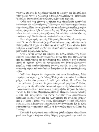 144
γεγονός, ὅτι, ἐνῷ ἐν προτέροις χρόνοις τὰ μακεδονικὰ ἀρματολίκια
ἦσαν μόνον πέντε, ὁ ῎Ολυμπος, ἡ Βέροια, τὰ Σέρβια, τὰ Γρεβενὰ καὶ
ἡ Μηλιά, ἔπειτα ἐδιπλασιάσθησαν, αὐξηθέντα εἰς δέκα.
Ἀλλὰ καθ’ οὕς χρόνους οἱ πρῶτοι τῆς Μακεδονίας ἀρματολοὶ
ἐνέσπειρον τὸν τρόμον εἰς τοὺς Τούρκους καὶ παρίσταντο ὡς πρόμαχοι
τῆς ἐθνικῆς ἰδέας ἐν ταῖς φάραγξι τῆς μακεδονικῆς πατρίδος, μακρὰν
αὐτῆς ἐμαρτύρουν ἤδη φιλοπάτριδες τῆς ῾Ελληνικῆς Μακεδονίας
γόνοι, ἐν τοῖς πρώτοις ὑπογράψαντες διὰ τοῦ ἰδίου αὐτῶν αἵματος
τὸν ὅρκον περὶ ἐλευθερώσεως τοῦ δουλεύοντος γένους.
Εἶναι οἱ πρωτομάρτυρες τῆς ῾Ελληνικῆς ἐλευθερίας, οἱ τασσόμενοι
περὶ Ρήγαν τὸν Βελεστινλῆν, μεθ’ οὗ καὶ συνεστραγγαλίσθησαν ἐν
Βελιγραδίῳ. Ὁ Ρήγας δὲν δύναται νὰ ἐννοηθῇ ἄνευ αὐτῶν, διότι
ὑπῆρξαν οἱ παρ’ αὐτοῦ μυηθέντες, οἱ μετ’ αὐτοῦ συνεργασθέντες, οἱ
μετ’ αὐτοῦ συμμαρτυρήσαντες.
῞Οτε ὁ Ρήγας μετέβη εἰς Βιέννην τῷ 1796, ἐκλέξας τὴν πόλιν
ἐκείνην ὡς κέντρον τῆς συνεννοήσεως αὐτοῦ πρὸς τοὺς Πανέλληνας
καὶ τῆς παρασκευῆς καὶ ἐκτυπώσεως τῶν ἐντύπων, ἅτινα ἔπρεπε
κατὰ τὸ σχέδιον αὐτοῦ νὰ προηγηθῶσι τοῦ ἐπιχειρηθησομένου
μεγάλου ὑπὲρ ἀπελευθερώσεως ἀγῶνος, εὑρέθη ἐν μέσῳ ὁμίλου
νεαρῶν ἐμπόρων καὶ σπουδαστῶν διατριβόντων ἐν τῇ μεγάλῃ ἐκείνῃ
πόλει.
Οὐδ’ εἶναι ἄπορον, ὅτι ἐσχετίσθη καὶ μετὰ Μακεδόνων, διότι
τὸ μέγιστον μέρος τῆς ἐν Βιέννῃ ῾Ελληνικῆς παροικίας ἀπετέλουν
μέχρις αὐτῶν τῶν μέσων τοῦ καθ’ ἡμᾶς αἰῶνος Μακεδόνες, ὧν
τινες μάλιστα ἥσαν καὶ ὑπήκοοι αὐστριακοί, μεγάλαι δ’ ἄλλως
ἦσαν αἱ μετὰ τῆς Αὐστρίας ἐμπορικαὶ σχέσεις τῆς Μακεδονίας ἐπὶ
τουρκοκρατίας. Καὶ ῾Ελληνικὸν δὲ τυπογραφεῖον ὑπῆρχεν ἐν Βιέννῃ
τὸ τῶν ἐκ Σιατίστης Μακεδόνων ἀδελφῶν Πούλιου, ἐν ᾧ ἐξετυπώθη
ὁ ὑπὸ τοῦ συνεργάτου τοῦ Ρήγα Κωνσταντίνου Σακελλαρίου
μεταφρασθεὶς πρῶτος τόμος τοῦ Ἀναχάρσιδος τοῦ ἀββᾶ Βαρθελεμὺ*
καὶ ὁ ᾽Ηθικὸς Τρίπους τοῦ Ρήγα, ἐδημοσιεύετο δὲ καὶ ῾Ελληνικὴ
ἐφημερίς. Καὶ ἡ δημοτικὴ δὲ προπαίδεια τοῦ Ρήγα μετὰ δύο ἐν αὐτῇ
ἐπαναστατικῶν ᾀσμάτων ἔμελλε νὰ ἐκτυπωθῇ παρὰ τῷ Μαρκίδῃ
Πούλιῳ.
῾Οποία δὲ ἡ συνεργασία τῶν ἐν Βιέννῃ φιλελευθέρων Μακεδόνων
μετὰ τοῦ Ρήγα κατεφάνη εὐθὺς ὀλίγας ἡμέρας μετὰ τὴν κατὰ τὰ
 