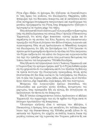 146
Ρήγα εἶχον ἐξάψει τὸ φρόνημα, δὲν ἠθέλησαν νὰ ἐγκαταλίπωσιν
ἐν ταῖς ὥραις τοῦ κινδύνου τὸν ἐλευθερωτήν. Θαρραλέοι, οὐδὲν
ἀπέκρυψαν πρὸ τοῦ Βιενναίου ἀνακριτοῦ, καὶ αἱ καταθέσεις αὐτῶν
εἶναι αὐτόχρημα ἐπιγράμματα πατριωτισμοῦ καὶ συμπλήρωμα τοῦ
μεγάλου προγράμματος τοῦ Ρήγα, ὅπερ ἀπαραμείωτον ἠθέλησεν ὁ
πρωτομάρτυς νὰ τηρήσῃ μέχρι τοῦ τάφου.
Πῶςνὰἐγκαταλίπωσινἐκεῖνον,μεθ’οὗσυνειργάζοντοδραστηρίως
ὑπὲρ τῆς ἀπελευθερώσεως τοῦ γένους; Πῶς ν’ ἀρνηθῇ ὁ Παναγιώτης
᾽Εμμανουήλ, ὅτι αὐτὸς εἶχεν ἀναγνώσει νύκτωρ κρύφα καὶ ἐν
παραβύστῳ ἐν τῷ κοιτῶνι τοῦ Χίου Ἀργέντη τὴν ἐπαναστατικὴν
προκήρυξιν τοῦ Ρήγα εἰς ἐπήκοον τῶν ἄλλων ἑταίρων, συγκινῶν καὶ
συγκινούμενος; Πῶς νὰ μὴ ὁμολογήσωσιν οἱ Μακεδόνες συνεργοὶ
τοῦ ἐλευθερωτοῦ, ὅτι ἤδη τὸν Σεπτέμβριον τοῦ 1796 ἤκουσαν τὸ
πρῶτον μετὰ τὸ μεσημβρινὸν ἄριστον ἐν τῷ οἴκῳ τοῦ Χίου πατριώτου
τὸν Ρήγαν παίζοντα ἐπὶ τοῦ αὐλοῦ τὸν θούριον καὶ συγκινοῦντα διὰ
τοῦ περὶ τὴν τράπεζαν χοροῦ αὐτοῦ τοὺς μυστικοὺς δαιτυμόνας τοῦ
θιάσου ἐκείνου τοῦ ὀνειρευομένου ῞Ελλάδα ἐλευθέραν;
Πῶς ἠδύναντο νὰ λησμονήσωσι ποτε ὁ ᾽Ιωάννης ᾽Εμμανουὴλ καὶ
ὁ Τουρούντζιας τὴν κρίσιμον ἡμέραν, καθ’ ἣν ὁ Ρήγας ἐνέβαλε κρύφα
εἰς τὴν χεῖρα αὐτῶν ἔν τινι καφενείῳ καὶ ἔν τινι πλατείᾳ τῆς Βιέννης
τὰ πρῶτα ἀντίτυπα τῆς ἐθνεγερτικῆς προκηρύξεως, ἅτινα, αὐτὸς
ἐπιστατήσας ἐπὶ δύο ὅλας νύκτας ἐν τῷ τυπογραφείῳ τοῦ Πούλιου
ὑπὸ τὸ φῶς τῶν λύχνων, ἐν μέσῳ φόβου καὶ τρόμου, ὡς εἰ ἐπετέλει
ἔργον σκότιον, εἶχε παραλάβει, ὑγρὰ ἀκόμη, ἀπὸ τῶν πιεστηρίων;
Μνήμονες τῶν συγκινητικῶν ἐκείνων ἐπεισοδίων, τῶν
ἐνθουσιωδῶν καὶ μυστικῶν αὐτῶν ἐλπίδων, ἀντιμέτωποι τοῦ
μαρτυρίου, ὅπερ προσεμειδία ἤδη εἰς αὐτούς, δὲν ἐπτοήθησαν νὰ
ὁμολογήσωσι τὰ πάντα εἰς τὸν ἀνακριτήν.
Ἰδοὺ δι’ ὁποίων εὐπαρρησιάστων λόγων, ὁμολογοῦσιν οἱ ἀδελφοὶ
᾽Εμμανουὴλ τὴν συμμετοχήν των εἰς τὰ σχέδια τοῦ Ρήγα κατὰ τὸ
ἐπίσημον πρωτόκολλον τῆς ἀνακρίσεως.
᾽Ολιγώτερον εὐσθενὴς εἶναι ὁ νεώτερος τῶν ἀδελφῶν, ὁ
Παναγιώτης, ὁ ἔμπορος, ὅστις καὶ καταθέτει, ὅτι πολλάκις ἔκαμε
λόγον περὶ τῆς ἐπαναστάσεως τῆς ῾Ελλάδος μεταξὺ φίλων ἐν τῇ
κατοικίᾳ τοῦ Ἀργέντη, ὅτι ηὐχήθη νὰ ἐπέλθῃ τοιαύτη ἕνεκα τῆς
μεγάλης πιέσεως καὶ τῆς τυραννίας τῶν Τούρκων, μάλιστα δέ, καὶ
 