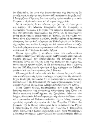 147
ὅτι ἐξεφράσθη, ὅτι μετὰ τὴν ἀποκατάστασιν τῆς ἐλευθερίας θὰ
μεταβῇ πάραυτα εἰς τὴν πατρίδα του· ἀλλ’ ἀρνεῖται ὅτι ἐκήρυξε, καθ’
ἃ διϊσχυρίζεται ὁ Ἄμοιρος, ὅτι εἶναι πρόθυμος νὰ συντελέσῃ τὸ κατὰ
δύναμιν εἰς τὴν ἐπανάστασιν καὶ νὰ συμμετάσχῃ αὐτῆς.
Μετὰ παρρησίας δε καὶ σθένους προσήκοντος εἰς ἐπιστήμονα
καὶ λάτρην τῶν Μουσῶν ἀποκρίνεται εἰς τὸν ἀνακριτὴν ὁ
πρεσβύτερος ᾽Ιωάννης, ὁ φοιτητὴς τῆς ἰατρικῆς, ἐρωτώμενος περὶ
τῆς ἐπαναστατικῆς προκηρύξεως τοῦ Ρήγα, ὅτι τὸ περιεχόμενον
αὐτῆς ἀποσκοπεῖ εἰς ἐπανάστασιν ἐν ῞Ελλάδι, καὶ διὰ τοῦτον τὸν
λόγον αὕτη εὐηρέστησεν εἰς αὐτόν, ἐπειδὴ ὀφείλει νὰ ὁμολογήσῃ
εἰλικρινῶς, ὅτι τὴν ἀπελευθέρωσιν τῆς ῾Ελλάδος ἐπιθυμεῖ ἐκ βάθους
τῆς καρδίας του, καθότι ἡ πατρίς του διὰ τόσων αἰώνων στενάζει
ὑπὸ τὸν βαρβαρώτατον καὶ τυραννικώτατον ζυγὸν τῶν Τούρκων, τοῦ
καθολικοῦ τῶν ῾Ελλήνων ἀσπόνδου ἐχθροῦ.
Πόσον προσεγγἴζει ἡ κατάθεσις αὕτη τοῦ εὐσθενεστάτου
ΜακεδόνοςπρὸςτὴνμεγάληνὁμολογίαντοῦΡήγα,καταθέσαντος,«ότι
πάντοτε ἐπεθύμει τὴν ἀπελευθέρωσιν τῆς ῾Ελλάδος ἀπὸ τοῦ
τουρκικοῦ ζυγοῦ καὶ δή, ὅτι, μετὰ τὴν σωτηρίαν τῆς ψυχῆς του,
τοῦτο ἔχει ὡς πρῶτον πόθον, νὰ ἴδῃ ἐκδιωκομένους τοὺς Τούρκους
ἀπὸ τῆς ῾Ελλάδος, ἐπειδὴ προετίμα νὰ ἔχῃ κυρίαρχον τὸν διάβολον
μᾶλλον παρὰ τοιοῦτον τύραννον, οἷος ὁ Τοῦρκος.
Οἱ συνεργοὶ ἀπεδεικνύοντο ἐκ τῶν ἀνακρίσεων, ἐμαρτυροῦντο ἐκ
τῶν καταθέσεων οὐχ ἦττον συνένοχοι τοῦ μεγάλου ἐλευθερωτοῦ.
Εἶχεν ἀποδειχθῆ πασιφανῶς, ὅτι οἱ φυλακισθέντες ἐσκόπουν τὴν
ἀπελευθέρωσιν τῆς ῾Ελλάδος ἀπὸ τῆς τουρκικῆς κυριαρχίας. ῎Εγκλη-
μα καθοσιώσεως δεινόυ, ἀφοῦ οὐδεὶς ἐφαντάσθη νὰ σώσῃ αὐτούς.
Μετὰ βραχὺν χρόνον, περατωθεισῶν τῶν μετὰ τῆς Πύλης
διαπραγματεύσεων τῆς αὐστριακῆς κυβερνήσεως, ἥτις ἐζήτει καὶ
ἔλαβεν ὡρισμένα ἀνταλλάγματα τῆς ζητηθείσης ἐκδόσεως τῶν
ἐνόχων, Αὐστριακὸς ἀνθυπολοχαγὸς μετὰ ἐμπίστων ὑπαξιωματικῶν
καὶ στρατιωτῶν καὶ Τούρκου ἀκολούθου τῆς ἐν Βιέννῃ τουρκικῆς
πρεσβείας παρέλαβε τὴν πρωίαν τῆς 16ης ᾽Απριλἵου 1798 ἐκ τῶν
φυλακῶν τῆς ἐν Βιέννῃ ἀστυνομίας ὀκτὼ δεσμίους.῏Ησαν Ρήγας
ὁ Βελεστινλῆς, οἱ Χῖοι Ἀργέντης κσὶ Κορωνιός, ὁ ᾽Ηπειρώτης
ἰατρὸς Νικολίδης, ὁ Κύπριος Καραντζᾶς καὶ οἱ τρεῖς Μακεδόνες, ὁ
Σιατιστεὺς Θεοχάρης Τουρούντζιας καὶ οἱ δύο ἐκ Καστορίας ἀδελφοὶ
 