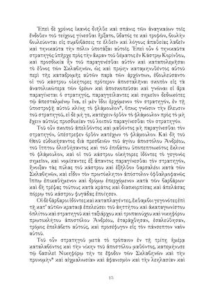 15
᾽Επεὶ δὲ χρόνος ἱκανὸς διῆλθε καὶ σπάνις τῶν ἀναγκαίων τοῖς
ἔνδοθεν τοῦ τείχους γίνεσθαι ἤρξατο, ὕδατός τε καὶ τροφῶν, βουλὴν
βουλεύονται εἰς συμβιβάσεις τε ἐλθεῖν καὶ λόγους ἀπαθείας λαβεῖν
καὶ τηνικαῦτα τὴν πόλιν ὑποτάξαι αὐτοῖς. ᾽Επεὶ οὖν ὁ τηνικαῦτα
στρατηγὸς ὑπῆρχε πρὸς τὴν ἄκραν τοῦ θέματος ἐν Κάστρῳ Κορίνθου,
καὶ προσδοκία ἦν τοῦ παραγενέσθαι αὐτὸν καὶ καταπολεμῆσαι
τὸ ἕθνος τῶν Σκλαβηνῶν, ὡς καὶ πρῴην καταμηνυθέντος αὐτοῦ
περὶ τῆς καταδρομῆς αὐτῶν παρὰ τῶν ἀρχόντων, ἐβουλεύσαντο
οἱ τοῦ κάστρου οἰκήτορες πρότερον ἀποσταλῆναι σκοπὸν εἰς τὰ
ἀνατολικώτερα τῶν ὀρέων καὶ ἀποσκοπεῦσαι καὶ γνῶναι εἰ ἄρα
παραγίνεται ὁ στρατηγός, παραγγείλαντες καὶ σημεῖον δεδωκότες
τῷ ἀπεσταλμένῳ ἵνα, εἰ μὲν ἴδοι ἐρχόμενον τὸν στρατηγόν, ἐν τῇ
ὑποστροφῇ αὐτοῦ κλίνῃ τὸ φλάμουλον*, ὅπως γνῶσιν τὴν ἔλευσιν
τοῦ στρατηγοῦ, εἰ δὲ μή γε, κατέχειν ὀρθὸν τὸ φλάμουλον πρὸς τὸ μὴ
ἔχειν αὐτοὺς προσδοκίαν τοῦ λοιποῦ παραγίνεσθαι τὸν στρατηγόν.
Τοῦ οὖν σκοποῦ ἀπελθόντος καὶ μαθόντος μὴ παραγίνεσθαι τὸν
στρατηγόν, ὑπέστρεφεν ὀρθὸν κατέχων τὸ φλάμουλον. Καὶ δὴ τοῦ
Θεοῦ εὐδοκήσαντος διὰ πρεσβειῶν τοῦ άγίου ἀποστόλου Ἀνδρέου,
τοῦ ἵτπτου ὀλισθήσαντος καὶ τοῦ ἐπιβάτου ὑποπεπτωκότος ἔκλινε
τὸ φλάμουλον, καὶ οἱ τοῦ κάστρου οἰκήτορες ἰδόντες τὸ γεγονὸς
σημεῖον, καὶ νομίσαντες ἐξ ἄπαντος παραγίνεσθαι τὸν στρατηγόν,
ἤνοιξαν τὰς πύλας τοῦ κάστρου καὶ ἐξῆλθον θαρσαλέοι κατὰ τῶν
Σκλαβηνῶν, καὶ εἶδον τὸν πρωτόκλητον ἀπόστολον ὀφθαλμοφανῶς
ἵππῳ ἐπικαθήμενον καὶ δρόμῳ ἐπερχόμενον κατὰ τῶν βαρβάρων·
καὶ δὴ τρέψας τούτους κατὰ κράτος καὶ διασκορπίσας καὶ ἀπελάσας
πόρρῳ τοῦ κάστρου φυγάδας ἐποίησεν.
Οἱδὲβάρβαροιἰδόντεςκαὶκαταπλαγέντες,ἔκθαμβοιγεγονότεςἐπὶ
τῇ κατ’ αὐτῶν κραταιᾷ ἐπελεύσει τοῦ ἀηττήτου καὶ ἀκαταγωνίστου
ὁπλίτου καὶ στρατηγοῦ καὶ ταξιάρχου καὶ τροπαιούχου καὶ νικηφόρου
πρωτοκλήτου ἀποστόλου Ἀνδρέου, ἐταράχθησαν, ἐσαλεύθησαν,
τρόμος ἐπελάβετο αὐτούς, καὶ προσέφυγον εἰς τὸν πάνσεπτον ναὸν
αὐτοῦ.
Τοῦ οὖν στρατηγοῦ μετὰ τὸ τρόπαιον ἐν τῇ τρίτῃ ἡμέρᾳ
καταλαβόντος καὶ τὴν νίκην τοῦ ἀποστόλου μαθόντος, κατεμήνυσε
τῷ βασιλεῖ Νικηφόρῳ τήν τε ἔφοδον τῶν Σκλαβηνῶν καὶ τὴν
προνομὴν* καὶ αἰχμαλωσίαν καὶ ἀφανισμὸν καὶ τὴν λεηλασίαν καὶ
 