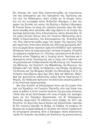 151
δὲν ἔπαυσαν ἐπὶ τρεῖς ὅλας ἑκατονταετηρίδας νὰ συγκινῶνται
ὑπὸ τῶν αἰσθημάτων καὶ τῶν παθημάτων τῆς ᾽Αρετούσης καὶ
τοῦ υἱοῦ τοῦ Πεζοστράτου. Διότι συνέβη εἰς τὸ ποίημα τοῦτο,
ὅ,τι εἰς τὸν συγγραφέα αὐτοῦ Βιτζέντζον Κορνάρον, « ἀπὸ τὴν
χώραν τῆς Σητείας τοῦ νησίου τῆς Κρήτης ». Καθὼς ὁ Κορνάρος,
ἐξ ῾Ενετῶν ἕλκων τὸ γένος, ἐπὶ τοσοῦτον ᾠκειώθη πρὸς τὴν νέαν
αὐτοῦ πατρίδα, ὥστε κατέλαβε τάξιν οὐχὶ ἀφανῆ ἐν τῇ ἱστορίᾳ τῆς
ἡμετέρας φιλολογίας, οὕτω ὁ Ἐρωτόκριτος, καίτοι ἀπεικονίζων τὰ
τοῦ μέσου δυτικοῦ αἰῶνος ἤθη, ἐπὶ τοσοῦτον ἐξελληνίσθη, ὥστε
ἀπέβη τὸ δημοτικώτατου τῶν ἀναγνωσμάτων τῆς Ἀνατολῆς ἀπὸ
τῆς 16ης ἑκατονταετηρίδος μέχρι τῶν ἀρχῶν τῆς παρούσης. Ναὶ
μὲν παρίστησιν ἱπποτικοὺς ἀγῶνας καὶ ἱπποτικὰ φρονήματα, ἀλλ’
οὔτε εἰς χώρας ξένας παρασύρει ἡμᾶς οὕτε ἐπιβάλλει ἡμῖν πρόσωπα
ἀλλόφωνα, ὅπως τὰ προμνημονευθέν τα ἕτερα ποιήματα. ᾽Ενταῦθα
τὰ πράγματα συμβαίνουσιν ἐν ᾽Αθήναις, πρωταγωνισταὶ δὲ εἶναι ὁ
βασιλεὺς αὐτῶν ῾Ηράκλης καὶ ἡ θυγάτηρ αὐτοῦ ᾽Αρετοῦσα καὶ ὁ
ἀγαπημένος αὐτῆς ᾽Ερωτόκριτος, καὶ οἱ ρῆγες καὶ οἱ ἀφένται καὶ
τὰ ρηγόπουλα καὶ τὰ ἀφεντόπουλα τῆς Μυτιλήνης, τοῦ ᾽Αναπλιοῦ,
τῆς Μεθώνης, τῆς ᾽Εγρίπου*, τῆς Μακεδονίας, τῆς Κορώνης, τῆς
Σκλαβουνιᾶς*, τῆς ᾽Αξιᾶς, τοῦ Βυζαντίου, τῆς Πάτρας, τῆς Κρήτης,
τῆς Κύπρου καὶ τῆς Βλαχιᾶς ( δηλαδὴ τῆς Θεσσαλίας), ὁ δὲ ἐν τῷ
ποιήματι εἰκονιζόμενος ἔρως ἔχει ζέσιν ἅμα καὶ ἀφέλειαν, ἔξαψιν
ἄμα καὶ χρηστότητα, ἐκδηλούσας, καθὼς ἄριστα παρετήρησεν ὁ
Φωριέλ, τὴν ἰδιάζουσαν ἔμπνευσιν τοῦ ἑλληνικοῦ κλίματος μᾶλλον
ἤ τῆς ἱπποτικῆς κομψοπρεπείας.
Δὲν εἶναι δυνατὸν νὰ ἐνδιατρίψωμεν ἔστω καὶ ἐπὶ μικρὸν οὔτε
περὶ τὴν Ἐρωφίλην τοῦ Γεωργίου Χορτάτζη, οὔτε περὶ ἕτερά τινα
κατὰ τὸ μᾶλλον ἢ ῆττον γνωστὰ προϊόντα τῆς κρητικῆς ποιήσεως.
᾽Αλλὰ πῶς νὰ μὴ ἐπιστήσωμεν ἐπί τινας στιγμὰς τὴν προσοχὴν
ἡμῶν εἰς τὴν Εὔμορφην Βοσκοπούλαν τοῦ ἐξ ᾽Αποκορώνων
Νικολάου Δριμυτικοῦ; Τὸ εἰδύλλιου τοῦτο ἐγράφη τῷ 1627 καὶ
διηγεῖται τὸν ἀγροτικὸν ἔρωτα βοσκοῦ καὶ βοσκοπούλας· λαμπρῷς
δὲ ἐπὶ τοσοῦτου εἰκονίζει τὰ δένδρα, τὰ λιβάδια, τὰ ποτάμια, τὰ
δροσερὰ καὶ τρυφερὰ καλάμια, ἐν τῷ μέσῳ τῶν ὁποίων συμβαίνουσι
τὰ ἱστορούμενα γεγονότα, ὥστε ὁ διατρέχων ταῦτα ἀναγνώστης
νομίζει ὅτι ἀναπνέει τὰς εὐώδεις καὶ ζωοποιοὺς τῆς φύσεως ἐκείνης
 