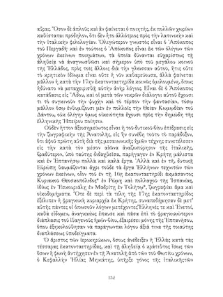 152
αὔρας. ῞Οσον δὲ ἁπλοῦς καὶ ἂν φαίνεται ὁ ποιητής, ἐκ πολλῶν χωρίων
καθίσταται πρόδηλον, ὅτι δὲν ἦτο ἀλλότριος πρὸς τὴν λατινικὴν καὶ
τὴν ἰταλικὴν φιλολογίαν. ᾽Ολιγώτερον γνωστὸς εἶναι ὁ ᾽Απόκοπος
τοῦ Περγαδῆ· καὶ ἐν τούτοις ὁ ᾽Απόκοπος εἶναι ἐκ τῶν ὀλίγων τῶν
χρόνων ἐκείνων ποιημάτων, τὰ ὁποῖα δύνανται εὐχαρίστως τῇ
ἀληθείᾳ νὰ ἀναγνωσθῶσι καὶ σήμερον ὑπὸ τοῦ μεγάλου κοινοῦ
τῆς ῾Ελλάδος, πρὸς τοῖς ἄλλοις διὰ τὴν γλῶσσαν αὐτοῦ, ἥτις οὔτε
τὸ κρητικὸν ἰδίωμα εἶναι οὔτε ἡ νῦν καθαρεύουσα, ἀλλὰ φαίνεται
μᾶλλον ἡ κατὰ τὴν 17ην ἑκατονταετηρίδα κοινῶς ὁμιλουμένη, ὅπως
ἠδύνατο νὰ μεταχειρισθῇ αὐτὴν ἀνὴρ λόγιος. Εἶναι δὲ ὁ Ἀπόκοπος
κατάβασις εἰς ῞Αδου, καὶ οἱ μετὰ τῶν νεκρῶν διάλογοι αὐτοῦ ἔχουσι
τι τὸ συγκινοῦν τὴν ψυχὴν καὶ τὸ τέρπον τὴν φαντασίαν, τόσῳ
μᾶλλον ὅσῳ ἐνθυμίζουσι μὲν ἐν πολλοῖς τὴν Θείαν Κωμῳδίαν τοῦ
Δάντου, οὐκ ὀλίγην ὅμως οἰκειότητα ἔχουσι πρὸς τὴν δημώδη τῆς
ἑλληνικῆς ᾽Ηπείρου ποίησιν.
Οὐδὲν ἡττον ἀξιοσημείωτος εἶναι ἡ τοῦ δυτικοῦ βίου ἐπίδρασις εἰς
τὴν ζωγραφικὴν τῆς Ἀνατολῆς, εἰς ἣν συνέβη τοῦτο τὸ παράδοξον,
ὅτι ἀφοῦ πρώτη αὐτὴ διὰ τῆς μεσαιωνικῆς ἡμῶν τέχνης συνετέλεσεν
εἰς τὴν κατὰ τὸν μέσον αἰῶνα ἀναζωπύρησιν τῆς ἰταλικῆς,
βραδύτερον, ὑπὸ ταύτης διδαχθεῖσα, παρήγαγεν ἐν Κρήτῃ μάλιστα
καὶ ἐν ῾Επτανήσῳ πολλὰ καὶ καλὰ ἔργα. ᾽Αλλὰ καὶ ἐν τῆ, δυτικῇ
Εὐρώπῃ θαυμάζονται ἄχρι τοῦδε τὰ ἔργα ῾Ελλήνων τεχνιτῶν τῶν
χρόνων ἐκείνων, οἶον τοῦ ἐν τῇ 16ῃ ἑκατονταετηρίδι ἀκμάσαντος
Κυριακοῦ Θεοσκοπόλιδος* ἐν Ρώμῃ καὶ πολλαχοῦ τῆς ῾Ισπανίας,
ἰδίως ἐν ᾽Εσκουριάλῃ ἐν Μαδρίτῃ ἐν Τολήτῳ*, ζωγραφίαι ἅμα καὶ
οἰκοδομήματα. ῞Οτε δὲ περὶ τὰ τέλη τῆς 17ης ἑκατονταετηρίδος
ἐξέλιπεν ἡ φραγκικὴ κυριαρχία ἐκ Κρήτης, συναπεδήμησαν δὲ μετ’
αὐτῆς πάντες οἱ ὁπωσοῦν λόγων μετέχοντες Ἕλληνές τε καὶ ῾Ενετοί,
καθὰ εἴδομεν, ἀναγκαίως ἔπαυσε καὶ πᾶσα ἐπὶ τὸ φραγκικώτερον
διάπλασις τοῦ ἰθαγενοῦς ἡμῶν βίου, ἐξαιρέσει μόνης τῆς ῾Επτανήσου,
ὅπου ἐξηκολούθησαν νὰ παράγωνται λόγου ἄξιά τινα τῆς τοιαύτης
διαπλάσεως ὑποδείγματα.
Ὁ ἄριστος τῶν ἱεροκηρύκων, ὅσους ἀνέδειξεν ἡ ῾Ελλὰς κατὰ τὰς
τέσσαρας ἐκατονταετηρίδας, καὶ τῇ ἀληθείᾳ ὁ κράτιθτος ἴσως τῶν
ὅσων ἡ φωνὴ ἀντήχησεν ἐν τῇ Ἀνατολῇ ἀπὸ τῶν τοῦ Φωτίου χρόνων,
ὁ Κεφαλλὴν ᾽Ηλίας Μηνιάτης, ὑπῆρξε γόνος τῆς ἰταλικῆςτῶν
 