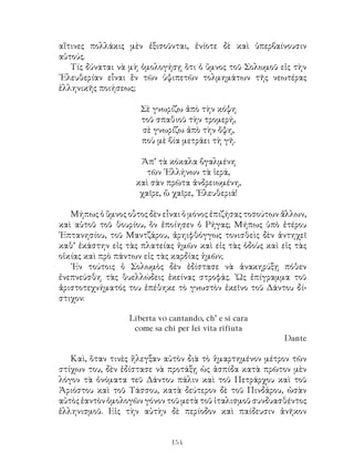 154
αἵτινες πολλάκις μὲν ἐξισοῦνται, ἐνίοτε δὲ καὶ ὑπερβαίνουσιν
αὐτούς.
Τίς δύναται νὰ μὴ ὁμολογήσῃ ὅτι ὁ ὕμνος τοῦ Σολωμοῦ εἰς τὴν
᾽Ελευθερίαν εἶναι ἓν τῶν ὑψιπετῶν τολμημάτων τῆς νεωτέρας
ἑλληνικῆς ποιήσεως;
Σὲ γνωρίζω ἀπὸ τὴν κόψη
τοῦ σπαθιοῦ τὴν τρομερή,
σὲ γνωρίζω ἀπὸ τὴν ὄψη,
ποὺ μὲ βία μετράει τὴ γῆ.
Ἀπ’ τὰ κόκαλα βγαλμένη
τῶν ῾Ελλήνων τὰ ἱερά,
καὶ σὰν πρῶτα ἀνδρειωμένη,
χαῖρε, ὢ χαῖρε, ᾽Ελευθεριά!
Μήπως ὁ ὕμνος οὗτος δὲν εἶναι ὁ μόνος ἐπιζήσας τοσούτων ἄλλων,
καὶ αὐτοῦ τοῦ θουρίου, ὅν ἐποίησεν ὁ Ρήγας; Μήπως ὑπὸ ἑτέρου
῾Επτανησίου, τοῦ Μαντζάρου, ἀρηιφθόγγως τονισθεὶς δὲν ἀντηχεῖ
καθ’ ἑκάστην εἰς τὰς πλατείας ἡμῶν καὶ εἰς τὰς ὁδοὺς καὶ εἰς τὰς
οἰκίας καὶ πρὸ πάντων εἰς τὰς καρδίας ἡμῶν;
᾽Εν τούτοις ὁ Σολωμὸς δὲν ἐδίστασε νὰ ἀνακηρύξῃ πόθεν
ἐνεπνεύσθη τὰς θυελλώδεις ἐκείνας στροφάς. ῾Ως ἐπίγραμμα τοῦ
ἀριστοτεχνήματός του ἐπέθηκε τὸ γνωστὸν ἐκεῖνο τοῦ Δάντου δί-
στιχον:
Liberta vo cantando, ch’ e si cara
come sa chi per lei vita rifiuta
Dante
Καὶ, ὅταν τινὲς ἤλεγξαν αὐτὸν διὰ τὸ ἡμαρτημένον μέτρον τῶν
στίχων του, δὲν ἐδίστασε νὰ προτάξῃ ὡς ἀσπίδα κατὰ πρῶτον μὲν
λόγον τὰ ὀνόματα τεῦ Δάντου πάλιν καὶ τοῦ Πετράρχου καὶ τοῦ
Ἀριόστου καὶ τοῦ Τάσσου, κατὰ δεύτερον δὲ τοῦ Πινδάρου, ὡσὰν
αὐτὸς ἑαντὸν ὁμολογῶν γόνον τοῦ μετὰ τοῦ ἰταλισμοῦ συνδυασθέντος
ἑλληνισμοῦ. Εἰς τὴν αὐτὴν δὲ περίοδον καὶ παίδευσιν ἀνῆκον
 