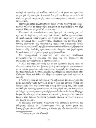 156
καθαρὰ τὸ μέγεθος τοῦ κὶνδύνου ποὺ ἀπειλεῖ τὸ γένος καὶ προτείνει
μέτρα γιὰ τὴ σωτηρία. Κατανοεῖ ὅτι γιὰ νὰ ἀντιμετωπισθοῦν οἱ
κίνδυνοιχρειάζεταιγενικὴὀργανωτικὴἀναμόρφωσητοῦπολιτειακοῦ
ὀργανισμοῦ.
Προτείνει μέτρα ριζοσπαστικά· κοινὴ κτήση τῆς γῆς καὶ διαίρε-
ση τῶν πολιτῶν σὲ τρεῖς τάξεις σύμφωνα μὲ τὶς ὑποδείξεις ποὺ εἶχε
κάμει ὁ Πλάτων στὴν « Πολιτεία » του.
Κατανοεῖ τὴ σπουδαιότητα ποὺ ἓχει γιὰ τὴ συντήρηση τοῦ
κράτους ἡ ὀργάνωση τοῦ στρατοῦ, θεωρεῖ ἀνάξια ἐμπιστοσύνης
τὰ μισθοφορικὰ στρατεύματα καὶ ζητεῖ τὴν ὀργάνωση στρατοῦ
ἀπὸ κατοίκους τῆς Πελοποννήσου. Προτείνει νέο σύστημα φορο-
λογίας, ἐξυγίανση τοῦ νομίσματος, περιορισμὸ εἰσαγωγῆς ξένων
ἐμπορευμάτων, ἀνταλλαγὴ ξένων εἰσαγομένων εἰδῶν πρὸς ἐξαγόμενα
ἐντόπια εἴδη, ἐπιβολὴ προστατευτικῶν δασμῶν καὶ φορολογικὲς
διευκολύνσεις γιὰ τὴν εἰσαγωγὴ χρησίμων εἰδῶν.
Μὲ πραγματικὴ στρατηγικὴ καὶ πολιτικὴ ὀξυδέρκεια
ἀντιλαμβάνεται τὴ σημασία ποὺ εἶχε γιὰ τὴν ἐπιβίωση τῆς
ἑλληνικῆς αὐτοκρατορίας ἡ Πελοπόννησος :
« Ἀλλ’ εἰς ἀσφάλειαν τίνος οὐκ ἂν εἰη κρείττων χώρας; νῆσός τε
οὖσα τηλικαύτη ὁμοῦ καὶ ἤπειρος ἡ αὐτὴ,καὶ παρέχουσα τοῖς ἐνοικοῦσι
κατὰ τρόπον χρωμένοις ταῖς ὑπαρχούσαις ἀφορμαῖς, ἀπ’ ἐλαχίστης μὲν
τῆς παρασκευῆς, εἰ’ τις ἐπίοι, ἀμύνεσθαι, ὑπάρχειν δὲ καὶ ἐπεξιέναι, ὅταν
ἐθέλωσιν. Ὤστε καὶ ἄλλης οὐκ ὀλίγης ἂν ρᾳδίως πρὸς τῆδε κρατεῖν
».
δηλαδή:
( Ἀλλὰ σχετικὰ μὲ τὸ ζήτημα τῆς ἀσφαλείας, ἀπὸ ποιά χώρα δὲν
εἶναι ἀνώτερη; γιατὶ σύγχρονα εἶναι ἡ ἴδια καὶ μεγάλη νῆσος καὶ
ἤπειρος καὶ δίνει τὴ δυνατότητα στοὺς κατοίκους της, ὅταν κατὰ
κατάλληλο τρόπο χρησιμοποιοῦν τὰ ὁρμητήριά της, νὰ ἀποκρούουν
μὲ ἐλάχιστη προπαρασκευὴ τὸν ἐχθρὸ ποὺ θὰ ἔκανε ἐπίθεση. Παρέχει
ἀκόμη τὴν εὐκαιρία νὰ κάνουν οἱ κάτοικοί της ἐκστρατεῖες ἐναντίον
ἄλλων, ὅταν θέλουν. ῞Ωστε θὰ ἠμποροῦν εὒκολα νὰ γίνωνται κύριοι
καὶ ἄλλης χώρας ).
Ὁ Πλήθων αἰσθάνεται βαθύτατα τὴν ἱστορικὴ συνέχεια τοῦ
ἑλληνικοῦ γένους. ῾Η Πελοπόννησος εἶναι γι’ αὐτὸν χώρα ποὺ
διατηρήθηκε πάντοτε ἑλληνική· « ᾽Εσμὲν γὰρ οὖν, ὧν ἡγεῖσθέ τε καὶ
. Ὑπόμνημα πρὸς τὸν Μανουὴλ
 