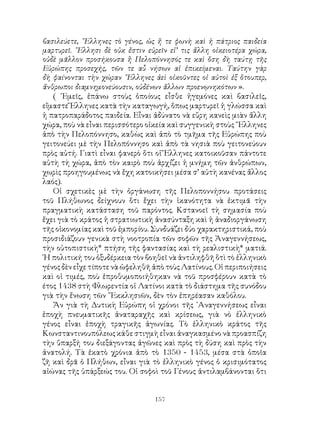 157
βασιλεύετε, ῞Ελληνες τὸ γένος, ὡς ἤ τε φωνὴ καὶ ἡ πάτριος παιδεία
μαρτυρεῖ. ῞Ελλησι δὲ οὐκ ἔστιν εὑρεῖν εἰ’ τις ἄλλη οἰκειοτέρα χώρα,
οὐδὲ μᾶλλον προσήκουσα ἢ Πελοπόννησός τε καὶ ὅση δὴ ταύτῃ τῆς
Εὐρώπης προσεχής, τῶν τε αὖ νήσων αἱ ἐπικείμεναι. Ταύτην γὰρ
δὴ φαίνονται τὴν χώραν ῞Ελληνες ἀεὶ οἰκοῦντες οἱ αὐτοὶ ἐξ ὅτουπερ,
ἄνθρωποι διαμνημονεύουσιν, οὐδένων ἄλλων προενῳνηκότων ».
( ᾽Εμεῖς, ἐπάνω στοὺς ὁποίους εἶσθε ἡγεμόνες καὶ βασιλεῖς,
εἴμαστε Ἕλληνες κατὰ τὴν καταγωγή, ὅπως μαρτυρεῖ ἡ γλώσσα καὶ
ἡ πατροπαράδοτος παιδεία. Εἶναι ἀδύνατο νὰ εὕρη κανεὶς μιὰν ἄλλη
χώρα, ποὺ νὰ εἶναι περισσότερο οἰκεία καὶ συγγενικὴ στοὺς ῞Ελληνες
ἀπὸ τὴν Πελοπόννησο, καθὼς καὶ ἀπὸ τὸ τμῆμα τῆς Εὐρώπης ποὺ
γειτονεύει μὲ τὴν Πελοπόννησο καὶ ἀπὸ τὰ νησιὰ ποὺ γειτονεύουν
πρὸς αὐτή. Γιατὶ εἶναι φανερὸ ὅτι οἱ Ἕλληνες κατοικοῦσαν πάντοτε
αὐτὴ τὴ χώρα, ἀπὸ τὸν καιρὸ ποὺ ἀρχίζει ἡ μνήμη τῶν ἀνθρώπων,
χωρὶς προηγουμένως νὰ ἔχη κατοικήσει μέσα σ’ αὐτὴ κανένας ἄλλος
λαός).
Οἱ σχετικὲς μὲ τὴν ὀργάνωση τῆς Πελοποννήσου προτάσεις
τοῦ Πλήθωνος δείχνουν ὅτι ἔχει τὴν ἱκανότητα νὰ ἐκτιμᾶ τὴν
πραγματικὴ κατάσταση τοῦ παρόντος. Κστανοεῖ τὴ σημασία ποὺ
ἔχει γιὰ τὸ κράτος ἡ στρατιωτικὴ ἀνασύνταξη καὶ ἡ ἀναδιοργάνωση
τῆς οἰκονομίας καὶ τοῦ ἐμπορίου. Συνδυάζει δύο χαρακτηριστικά, ποὺ
προσιδιάζουν γενικὰ στὴ νοοτροπία τῶν σοφῶν τῆς Ἀναγεννήσεως,
τὴν οὐτοπιστικὴ* πτήση τῆς φαντασίας καὶ τὴ ρεαλιστικὴ* ματιά.
῾Η πολιτική του ὀξυδέρκεια τὸν βοηθεῖ νὰ ἀντιληφθῆ ὅτὶ τὸ ἑλληνικὸ
γένος δὲν εἶχε τίποτε νὰ ὠφεληθῆ ἀπὸ τοὺς Λατίνους. Οἱ περιποιήσεις
καὶ οἱ τιμές, ποὺ ἐπροθυμοποιήθηκαν νὰ τοῦ προσφέρουν κατὰ τὸ
έτος 1438 στὴ Φλωρεντία οἱ Λατίνοι κατὰ τὸ διάστημα τῆς συνόδου
γιὰ τὴν ἔνωση τῶν ῎Εκκλησιῶν, δὲν τὸν ἐπηρέασαν καθόλου.
Ἄν γιὰ τὴ Δυτικὴ Εὐρώπη οἱ χρόνοι τῆς ᾽Αναγεννήσεως εἶναι
ἐποχὴ πνευματικῆς ἀναταραχῆς καὶ κρίσεως, γιὰ νὸ ἑλληνικὸ
γένος εἶναι ἐποχὴ τραγικῆς ἀγωνίας. Τὸ ἑλληνικὸ κράτος τῆς
Κωνσταντινουπόλεως κάθε στιγμὴ εἶναι ἀναγκασμένο νὰ προασπίζη
τὴν ὕπαρξή του διεξάγοντας ἀγῶνες καὶ πρὸς τὴ δύση καὶ πρὸς τὴν
ἀνατολή. Τὰ ἑκατὸ χρόνια ἀπὸ τὸ 1350 - 1453, μέσα στὰ ὁποῖα
ζῆ καὶ δρᾶ ὁ Πλήθων, εἶναι γιὰ τὸ ἑλληνικὸ γένος ὁ κρισιμότατος
αἰώνας τῆς ὑπάρξεώς του. Οἱ σοφοὶ τοῦ Γένους ἀντιλαμβάνονται ὅτι
 