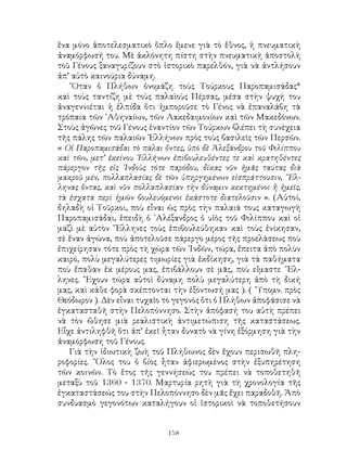 158
ἕνα μόνο ἀποτελεσματικὸ ὅπλο ἔμενε γιὰ τὸ ἔθνος, ἡ πνευματικὴ
ἀναμόρφωσή του. Μὲ ἀκλόνητη πίστη στὴν πνευματικὴ ἀποστολὴ
τοῦ Γένους ξαναγυρίζουν στὸ ἱστορικὸ παρελθόν, γιὰ νὰ ἀντλήσουν
ἀπ’ αὐτὸ καινούρια δύναμη.
῞Οταν ὁ Πλήθων ὀνομάζη τοὺς Τούρκους Παροπαμισάδας*
καὶ τοὺς ταντίζη μὲ τοὺς παλαὶοὺς Πέρσας, μέσα στὴν ψυχή του
ἀναγεννιέται ἡ ἐλπίδα ὅτι ἠμποροῦσε τὸ Γένος νὰ ἐπαναλάβη τὰ
τρόπαια τῶν ᾽Αθηναίων, τῶν Λακεδαιμονίων καὶ τῶν Μακεδόνων.
Στοὺς ἀγῶνες τοῦ Γένους ἐναντίον τῶν Τούρκων βλέπει τὴ συνέχεια
τῆς πάλης τῶν παλαιῶν ῾Ελλήνων πρὸς τοὺς βασιλεῖς τῶν Περσῶν.
« Οἱ Παροπαμισάδαι τὸ πάλαι ὄντες, ὑπὸ δὲ Ἀλεξάνδρου τοῦ Φιλίππου
καὶ τῶν, μετ’ ἐκείνου ῾Ελλήνων ἐπιβουλευθέντες τε καὶ κρατηθέντες
πάρεργον τῆς εἰς ᾽Ινδοὺς τότε παρόδου, δίκας νῦν ἡμᾶς ταύτας διὰ
μακροῦ μέν, πολλαπλασίας δὲ τῶν ὑπηργημένων εἰσπράττουσιν, ῞Ελ-
ληνας ὄντας, καὶ νῦν πολλαπλασίαν τὴν δύναμιν κεκτημένοι ἢ ἡμεῖς,
τὰ ἐσχατα περὶ ἡμῶν βουλευόμενοι ἑκάστοτε διατελοῦσιν ». (Αὐτοί,
δηλαδὴ οἱ Τοῦρκοι, ποὺ εἶναι ὡς πρὸς τὴν παλαιά τους καταγωγὴ
Παροπαμισάδαι, ἐπειδὴ ὁ ᾽Αλέξανδρος ὁ υἱὸς τοῦ Φιλίππου καὶ οἱ
μαζὶ μὲ αὐτὸν ῞Ελληνες τοὺς ἐπιβουλεύθηκαν καὶ τοὺς ἐνίκησαν,
σὲ ἕναν ἀγώνα, ποὺ ἀποτελοῦσε πάρεργο μέρος τῆς προελάσεως ποὺ
ἐπιχείρησαν τότε πρὸς τὴ χώρα τῶν ᾽Ινδῶν, τώρα, ἔπειτα ἀπὸ πολὺν
καιρό, πολὺ μεγαλύτερες τιμωρίες γιὰ ἐκδίκηση, γιὰ τὰ παθήματα
ποὺ ἔπαθαν ἐκ μέρους μας, ἐπιβάλλουν σὲ μᾶς, ποὺ εἴμαστε ῞Ελ-
ληνες. ῎Εχουν τώρα αὐτοὶ δύναμη πολὺ μεγαλύτερη ἀπὸ τὴ δική
μας, καὶ κάθε φορὰ σκέπτονται τὴν ἐξόντωσή μας ). ( ῞Υπομν. πρὸς
Θεόδωρον ). Δὲν εἶναι τυχαῖο τὸ γεγονὸς ὅτι ὁ Πλήθων ἀποφάσισε νὰ
ἐγκατασταθῆ στὴν Πελοπόννησο. Στὴν ἀπόφασή του αὐτὴ πρέπει
νὰ τὸν ὤθησε μιὰ ρεαλιστικὴ ἀντιμετώπιση τῆς καταστάσεως.
Εἶχε ἀντιληφθῆ ὅτι ἀπ’ ἐκεῖ ἦταν δυνατὸ νὰ γίνη ἐξόρμηση γιὰ τὴν
ἀναμόρφωση τοῦ Γένους.
Γιὰ τὴν ἰδιωτικὴ ζωὴ τοῦ Πλήθωνος δὲν ἔχουν περισωθῆ πλη-
ροφορίες. ῞Ολος του ὁ βίος ἦταν ἀφιερωμένος στὴν ἐξυπηρέτηση
τῶν κοινῶν. Τὸ ἔτος τῆς γεννήσεώς του πρέπει νὰ τοποθετηθῆ
μεταξὺ τοῦ 1360 - 1370. Μαρτυρία ρητὴ γιὰ τὴ χρονολογία τῆς
ἐγκαταστάσεώς του στὴν Πελοπόννησο δὲν μᾶς ἔχει παραδοθῆ. Ἀπὸ
συνδυασμὸ γεγονότων καταλήγουν οἱ ἱστορικοὶ νὰ τοποθετήσουν
 