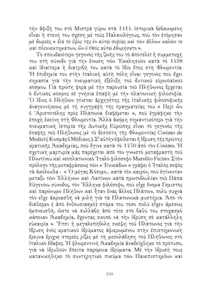 159
τὴν ἄφιξή του στὸ Μιστρὰ γύρω στὰ 1414. ἱστορικὰ βεβαιωμένη
εἶναι ἡ στενή του σχέση μὲ τοὺς Παλαιολόγους, ποὺ τὸν ἐτίμησαν
μὲ δωρεὲς « διὰ τὸ ὕψος τῆς ἐν αὐτῷ σοφίας καὶ τῶν ἄλλων καλῶν τε
καὶ πλεονεκτημάτων, ὧν ὁ Θεὸς αὐτῷ ἐδωρήσατο ».
Τὸ σπουδαιότερο γεγονὸς τῆς ζωῆς του τὸ ἀποτελεῖ ἡ συμμετοχή
του στὴ σύνοδο γιὰ τὴν ἕνωση τῶν ᾽Εκκλησιῶν κατὰ τὸ 1438
καὶ ἰδιαίτερα ἡ διατριβή του κατὰ τὸ ἴδιο ἔτος στὴ Φλωρεντία.
῾Η ἐπιδημία του στὴν ἰταλικὴ αὐτὴ πόλη εἶναι γεγονὸς ποὺ ἔχει
σημασία γιὰ τὴν πνευματικὴ ἐξέλιξη τοῦ δυτικοῦ εὐρωπαϊκοῦ
κόσμου. Γιὰ πρώτη φορὰ μὲ τὴν παρουσία τοῦ Πλήθωνος ἔρχεται
ὁ δυτικὸς κόσμος σὲ γνήσια ἐπαφὴ μὲ τὴν πλατωνικὴ φιλοσοφία.
῾Ο ἴδιος ὁ Πλήθων γίνεται ἀρχηγέτης τῆς ἰταλικῆς φιλοσοφικῆς
ἀναγεννήσεως μὲ τὴ συγγραφὴ τῆς πραγματείας του « Περὶ ὧν
ὁ ᾽Αριστοτέλης πρὸς Πλάτωνα διαφέρεται », ποὺ ἐγράφηκε τὴν
ἐποχὴ ἐκείνη στὴ Φλωρεντία. Ἀλλὰ ἀκόμη σημαντικότερο γιὰ τὴν
πνευματικὴ ἱστορία τῆς Δυτικῆς Εὐρώπης εἶναι τὸ γεγονὸς τῆς
ἐπαφῆς τοῦ Πλήθωνος μὲ τὸ δεσπότη τῆς Φλωρεντίας Cosimo de
Medici(ΚοσμᾶςὁΜέδικος).Σ’αὐτὴνὀφείλεταιἡἵδρυσητῆςπρώτης
κρατικῆς Ἀκαδημίας, ποὺ ἔγινε κατὰ τὸ 1470 ἀπὸ τὸν Cosimo. ῾Η
σχετικὴ μαρτυρία μᾶς παρέχεται ἀπὸ τὸν γνωστὸ μεταφραστὴ τοῦ
Πλωτίνου καὶ νεοπλατωνικὸ ᾽Ιταλὸ φιλόσοφο Marsilio Ficino. Στὸν
πρόλογο τῆς μεταφράσεως τῶν « ᾽Εννεάδων » γράφει ὁ ᾽Ιταλὸς σοφὸς
τὰ ἀκόλουθα : « ῾Ο μέγας Κόσιμο... κατὰ τὸν καιρόν, ποὺ ἐγίνονταν
μεταξὺ τῶν ῾Ελλήνων καὶ Λατίνων κατὰ πρωτοβουλίαν τοῦ Πάπα
Εὐγενίου σύνοδος, τὸν ῞Ελληνα φιλόσοφο, ποὺ εἶχε ὄνομα Γεμιστὸς
καὶ παρώνυμο Πλήθων καὶ ἦταν ἕνας ἄλλος Πλάτων, πολὺ συχνὰ
τὸν εἶχε ἀκροασθῆ νὰ μιλῆ γιὰ τὰ Πλατωνικὰ μυστήρια. Ἀπὸ τὸ
διάθερμο ( ἀπὸ ἐνθουσιασμὸ) στόμα του τόσο πολὺ εἶχεν ἀμέσως
ἐμπνευσθῆ, ὥστε νὰ συλλάβη ἀπὸ τότε στὸ βαθύ του στοχασμὸ
κάποιαν Ἀκαδημία, ἔχοντας σκοπὸ νὰ τὴν ἱδρύση σὲ κατάλληλη
εὐκαιρία ». ῎Ετσι ἡ μεγαλεπήβολη σκέψη τοῦ Πλάτωνος γιὰ τὴν
ἵδρυση ἑνὸς κρατικοῦ ἱδρύματος ἀφιερωμένου στὴν ἐπιστημονικὴ
ἔρευνα ἔριχνε στερεὲς ρίζες μὲ τὴ μεσολάβηση τοῦ Πλήθωνος στὸ
ἰταλικὸ ἔδαφος. ῾Η φλωρεντινὴ Ἀκαδημία ἀναδείχθηκε τὸ πρότυπο,
γιὰ νὰ ἱδρυθοῦν ἔπειτα παρόμοια ἱδρύματα. Μὲ τὴν ἱδρυσή τους
κατανικήθηκε τὸ συντηρητικὸ πνεῦμα τῶν Πανεπιστημἴων καὶ
 