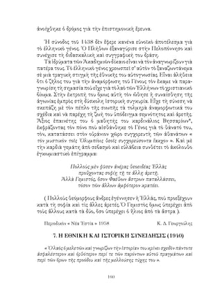 160
ἀνοίχθηκε ὁ δρόμος γιὰ τὴν ἐπιστημονικὴ ἔρευνα.
῾Η σύνοδος τοῦ 1438 δὲν ἔφερε κανένα εὐνοϊκὸ ἀποτέλεσμα γιὰ
τὸ ἑλληνικὸ γένος. ῾Ο Πλήθων ἐξαναγύρισε στὴν Πελοπόννησο καὶ
συνέχισε τὴ διδασκαλικὴ καὶ συγγραφική του δράση.
ΤὰἱδρύματατῶνἈκαδημιῶνδίκαιοεἶναινὰτὸνἀναγνωρίζουνγιὰ
πατέρα τους. Τὸ ἑλληνικὸ γένος χρεωσπεῖ σ’ αὐτὸν τὸ ξαναζωντάνεμα
σὲ μιὰ τραγικὴ στιγμὴ τῆς ἐθνικῆς του αὐτογνωσίας. Εἶναι ἀλήθεια
ὅτι ὁ ζῆλος του γιὰ τὴν ἀναμόρφωση τοῦ Γένους τὸν ἔκαμε νὰ παρα-
γνωρίσητὴσημασίαποὺεἶχεγιὰτὸλαὸτῶν῾Ελλήνωντὸχριστιανικὸ
βίωμα. Στὴν ἐκτροπή του ὅμως αὐτὴ τὸν ὤθησε ἡ συναίσθηση τῆς
ἀγωνίας ἐμπρὸς στὴ δύσκολη ἱστορικὴ συγκυρία. Εἶχε τὴ σύνεση νὰ
σκεπάζη μὲ τὸν πέπλο τῆς σιωπῆς τὰ τολμηρὰ ἀναμορφωτικά του
σχέδια καὶ νὰ παρέχη τὴ ζωή του ὑπόδειγμα σεμνότητος καὶ ἀρετῆς.
Ἄξιος ἐπαινέτης του ὁ μαθητής του καρδινάλιος Βησσαρίων*,
ἐκφράζοντας τὸν πόνο ποὺ αἰσθάνθηκε τὸ Γένος γιὰ τὸ θάνατό του,
τὸν, κατατάσσει στὸν οὐράνιον χῶρο συγχορευτὴ τῶν ἀθανάτων «
τὸν μυστικὸν τοῖς ᾽Ολυμπίοις θεοῖς συγχορεύσοντα ἴακχον ». Καὶ μὲ
τὴν καρδιὰ γεμάτη ἀπὸ σεβασμὸ καὶ εὐλάβεια συνθέτει τὸ ἀκόλουθο
ἐγκωμιαστικὸ ἐπίγραμμα:
Πολλοὺς μὲν φῦσεν ἀνέρας θεοειδέας ῾Ελλὰς
προὔχοντας σοφίῃ τῇ τε ἄλλῃ ἀρετῇ.
Ἀλλὰ Γεμιστός, ὅσον Φαέθων ἄστρων παταλλάσσει,
τόσον τῶν ἄλλων ἀμφότερον κρατέει.
( Πολλοὺς θεόμορφους ἄνδρες ἐγέννησεν ἡ ῾Ελλάς, ποὺ προεξέχουν
κατὰ τὴ σοφία καὶ τὶς ἄλλες ἀρετές. Ὁ Γεμιστὸς ὅμως ὑπερέχει ἀπὸ
τοὺς ἄλλους κατὰ τὰ δύο, ὅσο ὑπερέχει ὁ ἥλιος ἀπὸ τὰ ἄστρα ).
Περιοδικὸν « Νέα ῾Εστία » 1958	 Κ. Δ. Γεωργούλης
7. Η ΕΘΝΙΚΗ ΚΑΙ ΙΣΤΟΡΙΚΗ ΣΥΝΕΙΔΗΣΙΣ (1940)
« ῾Ο λαὸς ὁ μελετῶν καὶ γνωρίζων τὴν ἱστορίαν του κρίνει σχεδὸν πάντοτε
ἀσφαλέστερον καὶ ὀρθότερον περί τε τῶν παρόντων αὐτοῦ πραγμάτων καὶ
περὶ τῶν ὅρων τῆς προόδου καὶ τῆς μελλούσης τύχης του ».
 