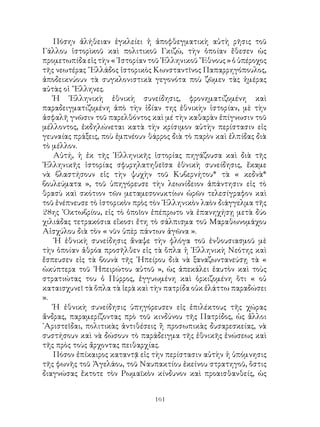 161
Πόσην ἀλήθειαν ἐγκλείει ἡ ἀποφθεγματικὴ αὐτὴ ρῆσις τοῦ
Γάλλου ἱστορὶκοῦ καὶ πολιτικοῦ Γκιζώ, τὴν ὁποίαν ἔθεσεν ὡς
προμετωπίδα εἰς τὴν « ῾Ιστορίαν τοῦ ῾Ελληνικοῦ ῎Εθνους » ὁ ὑπέροχος
τῆς νεωτέρας ῞Ελλάδος ἱστορικὸς Κωνσταντῖνος Παπαρρηγόπουλος,
ἀποδεικνύουν τὰ συγκλονιστικὰ γεγονότα ποὺ ζῶμεν τὰς ἡμέρας
αὐτὰς οἱ ῞Ελληνες.
Ἡ ῾Ελληνικὴ ἐθνικὴ συνείδησις, φρονηματιζομένη καὶ
παραδειγματιζομένη ἀπὸ τὴν ἰδίαν της ἐθνικὴν ἱστορίαν, μὲ τὴν
ἀσφαλῆ γνῶσιν τοῦ παρελθόντος καὶ μέ τὴν καθαρὰν ἐπίγνωσιν τοῦ
μέλλοντος, ἐκδηλώνεται κατὰ τὴν κρίσιμον αὐτὴν περίστασιν εἰς
γευναίας πράξεις, ποὺ ἐμπνέουν θάρρος διὰ τὸ παρὸν καὶ ἐλπίδας διὰ
τὸ μέλλον.
Αὐτή, ἡ ἐκ τῆς ῾Ελληνικῆς ἱστορίας πηγάζουσα καὶ διὰ τῆς
῾Ελληνικῆς ἱστορίας σφυρηλατηθεῖσα ἐθνικὴ συνείδησις, ἔκαμε
νὰ βλαστήσουν εἰς τὴν ψυχὴν τοῦ Κυβερνήτου* τὰ « κεδνὰ*
βουλεύματα », τοῦ ὑπηγόρευσε τὴν λεωνίδειον ἀπάντησιν εἰς τὸ
θρασὺ καὶ σκότιον τῶν μεταμεσονυκτίων ὡρῶν τελεσίγραφον καὶ
τοῦ ἐνέπνευσε τὸ ἱστορικὸν πρὸς τὸν ῾Ελληνικὸν λαὸν διάγγελμα τῆς
28ης ᾽Οκτωβρίου, εἰς τὸ ὁποῖον ἐπέπρωτο νὰ ἐπανηχήσῃ μετὰ δύο
χιλιάδας τετρακόσια εἴκοσι ἔτη τὸ σάλπισμα τοῦ Μαραθωνομάχου
Αἰσχύλου διὰ τὸν « νῦν ὑπὲρ πάντων ἀγῶνα ».
῾Η ἐθνικὴ συνείδησις ἄναψε τὴν φλόγα τοῦ ἐνθουσιασμοῦ μὲ
τὴν ὁποίαν ἀθρόα προσῆλθεν εἰς τὰ ὅπλα ἡ ῾Ελληνικὴ Νεότης καὶ
ἔσπευσεν εἰς τὰ βουνὰ τῆς ᾽Ηπείρου διὰ νὰ ξαναζωντανεύσῃ τὰ «
ὠκύπτερα τοῦ ᾽Ηπειρώτου αὐτοῦ », ὡς ἀπεκάλει ἑαυτὸν καὶ τοὺς
στρατιώτας του ὁ Πύρρος, ἐγγυωμένη καὶ ὁρκιζομένη ὃτι « οὐ
καταισχυνεῖ τὰ ὅπλα τὰ ἱερὰ καὶ τὴν πατρίδα οὐκ ἐλάττω παραδώσει
».
Ἡ ἐθνικὴ συνείδησις ὑπηγόρευσεν εἰς ἐπιλέκτους τῆς χώρας
ἄνδρας, παραμερίζοντας πρὸ τοῦ κινδύνου τῆς Πατρίδος, ὡς ἅλλοι
᾽Αριστεῖδαι, πολιτικὰς ἀντιθέσεις ἢ προσωπικὰς δυσαρεσκείας, νὰ
συστήσουν καὶ νὰ δώσουν τὸ παράδειγμα τῆς ἐθνικῆς ἑνώσεως καὶ
τῆς πρὸς τοὺς ἄρχοντας πειθαρχίας.
Πόσον ἐπίκαιρος καταντᾷ εἰς τὴν περίστασιν αὐτὴν ἡ ὑπόμνησις
τῆς φωνῆς τοῦ Ἀγελάου, τοῦ Ναυπακτίου ἐκείνου στρατηγοῦ, ὅστις
διαγνώσας ἔκτοτε τὸν Ρωμαϊκὸν κίνδυνον καὶ προαισθανθείς, ὡς
 