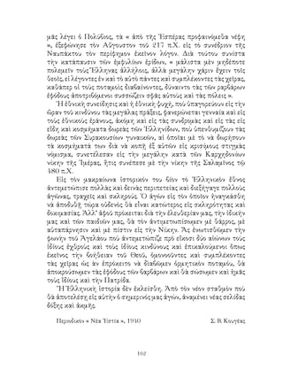 162
μᾶς λέγει ὁ Πολύβιος, τὰ « ἀπὸ τῆς ῾Εσπέρας προφαινόμεθα νέφη
», ἐξεφώνησε τὸν Αὔγουστον τοῦ 217 π.Χ. εἰς τὸ συνέδριον τῆς
Ναυπάκτου τὸν περίφημον ἐκεῖνον λόγον. Διὰ τούτου συνίστα
τὴν κατάπαυσιν τῶν ἐμφυλίων ἐρίδων, « μάλιστα μὲν μηδέποτε
πολεμεῖν τοὺς Ἕλληνας ἀλλήλοις, ἀλλὰ μεγάλην χάριν ἔχειν τοῖς
θεοῖς, εἰ λέγοντες ἑν καὶ τὸ αὐτὸ πάντες καὶ συμπλέκοντες τὰς χεῖρας,
καθάπερ οἱ τοὺς ποταμοὶς διαβαίνοντες, δύναιντο τὰς τῶν ραρβάρων
ἐφόδους ἀποτριβόμενοι συσσώζειν σφᾶς αὐτοὺς καὶ τὰς πόλεις ».
῾Η ἐθνικὴ συνείδησις καὶ ἡ ἐθνικὴ ψυχή, ποὺ ὑπαγορεύουν εἰς τὴν
ὥραν τοῦ κινδύνου τὰς μεγάλας πράξεις, φανερώνεται γενναία καὶ εἰς
τοὺς ἐθνικοὺς ἐράνους, ἀκόμη καὶ εἰς τὰς συνδρομὰς καὶ εἰς τὰς εἰς
εἴδη καὶ κοσμήματα δωρεὰς τῶν ῾Ελληνίδων, ποὺ ὑπενθυμίζουν τὰς
δωρεὰς τῶν Συρακουσίων γυναικῶν, αἱ ὁποῖαι μὲ τὸ νὰ δωρήσουν
τὰ κοσμήματά των διὰ νὰ κοπῇ ἐξ αὐτῶν εἰς κρισίμους στιγμὰς
νόμισμα, συνετέλεσαν εἰς τὴν μεγάλην κατὰ τῶν Καρχηδονίων
νίκην τῆς ᾽Ιμέρας, ἥτις συνέπεσε μὲ τὴν νίκην τῆς Σαλαμῖνος τῷ
480 π.Χ.
Εἰς τὸν μακραίωνα ἱστορικόν του βίον τὸ ῾Ελληνικὸν ἔθνος
ἀντεμετώπισε πολλὰς καὶ δεινὰς περιπετείας καὶ διεξήγαγε πολλοὺς
ἀγῶνας, τραχεῖς καὶ σκληρούς. ῾Ο ἀγὼν εἰς τὸν ὁποῖον ἠναγκάσθη
νὰ ἀποδυθῇ τώρα οὐδενὸς θὰ εἶναι κατώτερος εἰς σκληρότητας καὶ
δοκιμασίας. Ἀλλ’ ἀφοῦ πρόκειται διὰ τὴν ἐλευθερίαν μας, τὴν ἰδικήν
μας καὶ τῶν παιδιῶν μας, θὰ τὸν ἀντιμετωπίσωμεν μὲ θάρρος, μὲ
αὐταπάρνησιν καὶ μὲ πίστιν εἰς τὴν Νίκην. Ἄς ἐνωτισθῶμεν τὴν
φωνὴν τοῦ Ἀγελάου ποὺ ἀντεμετώπιζε πρὸ εἴκοσι δύο αἰώνων τοὺς
ἰδίους ἐχθροὺς καὶ τοὺς ἰδίους κινδύνους καὶ ἐπικαλούμενοι ὅπως
ἐκεῖνος τὴν βοήθειαν τοῦ Θεοῦ, ὁμονοοῦντες καὶ συμπλέκοντες
τὰς χεῖρας ὡς ὰν ἐπρόκειτο νὰ δὶαβῶμεν ὁρμητικὸν ποταμόυ, θὰ
ἀποκρούσωμεν τὰς ἐφόδους τῶν βαρβάρων καὶ θὰ σώσωμεν καὶ ἡμᾶς
τοὺς ἴδίους καὶ τὴν Πατρίδα.
῞Η Ἑλληνικὴ ἱστορία δὲν ἐκλείσθη. Ἀπὸ τὸν νέον σταθμὸν ποὺ
θὰ ἀποτελέσῃ εἰς αὐτὴν ὁ σημερινός μας ἀγών, ἀναμένει νέας σελίδας
δόξης καὶ ἀκμῆς.
Περιοδικὸν « Νέα ῾Εστία », 1940	 Σ. Β. Κουγέας
 