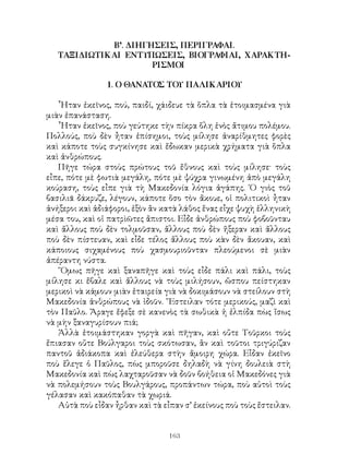 163
Β’. ΔΙΗΓΗΣΕΙΣ, ΠΕΡΙΓΡΑΦΑΙ.
ΤΑΞΙΔΙΩΤΙΚΑΙ ΕΝΤΥΠΩΣΕΙΣ, ΒΙΟΓΡΑΦΙΑΙ, ΧΑΡΑΚΤΗ-
ΡΙΣΜΟΙ
1. Ο ΘΑΝΑΤΟΣ ΤΟΥ ΠΑΛΙΚΑΡΙΟΥ
῏Ηταν ἐκεῖνος, πού, παιδί, χάιδευε τὰ ὅπλα τὰ ἑτοιμασμένα γιὰ
μιὰν ἐπανάσταση.
῟Ηταν ἐκεῖνος, ποὺ γεύτηκε τὴν πίκρα ὅλη ἑνὸς ἄτιμου πολέμου.
Πολλούς, ποὺ δὲν ἦταν ἐπίσημοι, τοὺς μίλησε ἀναρίθμητες φορὲς
καὶ κάποτε τοὺς συγκίνησε καὶ ἔδωκαν μερικὰ χρήματα γιὰ ὅπλα
καὶ ἀνθρώπους.
Πῆγε τώρα στοὺς πρώτους τοῦ ἔθνους καὶ τοὺς μίλησε· τοὺς
εἶπε, πότε μὲ φωτιὰ μεγάλη, πότε μὲ ψύχρα γινωμένη ἀπὸ μεγάλη
κούραση, τοὺς εἶπε γιὰ τὴ Μακεδονία λόγια ἀγάπης. ῾Ο γιὸς τοῦ
βασιλιᾶ δάκρυζε, λέγουν, κάποτε ὅσο τὸν ἄκουε, οἱ πολιτικοὶ ἦταν
ἀνήξεροι καὶ ἀδιάφοροι, ἐξὸν ἂν κατὰ λάθος ἕνας εἶχε ψυχὴ ἑλληνικὴ
μέσα του, καὶ οἱ πατρὶῶτες ἄπιστοι. Εἶδε ἀνθρώπους ποὺ φοβοῦνταυ
καὶ ἄλλους ποὺ δὲν τολμοῦσαν, ἄλλους ποὺ δὲν ἤξεραν καὶ ἄλλους
ποὺ δὲν πίστευαν, καὶ εἶδε τέλος ἄλλους ποὺ κὰν δὲν ἄκουαν, καὶ
κάποιους σιχαμένους ποὺ χασμουριοῦνταν πλεούμενοι σὲ μιὰν
ἀπέραντη νύστα.
῞Ομως πῆγε καὶ ξαναπῆγε καὶ τοὺς εἶδε πάλι καὶ πάλι, τοὺς
μίλησε κι ἔβαλε καὶ ἄλλους νὰ τοὺς μιλήσουν, ὥσπου πείστηκαν
μερικοὶ νὰ κάμουν μιὰν ἑταιρεία γιὰ νὰ δοκιμάσουν νὰ στείλουν στὴ
Μακεδονία ἀνθρώπους νὰ ἰδοῦν. ῎Εστειλαν τότε μερικούς, μαζὶ καὶ
τὸν Παῦλο. Ἄραγε ἔφεξε σὲ κανενὸς τὰ σωθικὰ ἡ ἐλπίδα πὼς ἴσως
νὰ μὴν ξαναγυρίσουν πιά;
Ἀλλὰ ἑτοιμάστηκαν γοργὰ καὶ πῆγαν, καὶ οὔτε Τοῦρκοι τοὺς
ἔπιασαν οὔτε Βούλγαροι τοὺς σκότωσαν, ἂν καὶ τοῦτοι τριγύριζαν
παντοῦ ἀδιάκοπα καὶ ἐλεύθερα στὴν ἄμοιρη χώρα. Εἶδαν ἐκεῖνο
ποὺ ἔλεγε ὁ Παῦλος, πὼς μποροῦσε δηλαδὴ νὰ γίνη δουλειὰ στὴ
Μακεδονία καὶ πὼς λαχταροῦσαν νὰ δοῦν βοήθεια οἱ Μακεδόνες γιὰ
νὰ πολεμήσουν τοὺς Βουλγάρους, προπάντων τώρα, ποὺ αὐτοὶ τοὺς
γέλασαν καὶ κακόπαθαν τὰ χωριά.
Αὐτὰ ποὺ εἶδαν ἦρθαν καὶ τὰ εἶπαν σ’ ἐκείνους ποὺ τοὺς ἔστειλαν.
 
