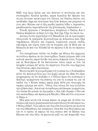 164
Μαζί τους ὅμως ἦρθαν καὶ τῶν ἀπίστων οἱ ἀντιλογίες καὶ τῶν
στενόκαρδων. Κανένα ἐμπόδιο, καμιὰ δυσκολία δὲν ἄφησαν ποὺ
νὰ μὴν ἔστησαν κατάντικρα στὴ θέληση τοῦ Παύλου ἐκεῖνοι ποὺ
κατάλαβαν τάχα καὶ πείστηκαν πὼς ἦταν ἀνάγκη καὶ μποροῦσε νὰ
γίνη κάτι. Βγῆκαν καὶ οἱ ἐφη μερίδες γεμάτες λέξες: « Δημοκόποι,
μακεδονοκόποι, ἐκμεταλλευταὶ τῆς φιλοπατρίας, τσαρλατάνοι ».
᾽Επειδὴ ἀργοῦσαν ν’ ἀποφασίσουν, ἀποφάσισε ὁ Παῦλος. Καὶ ὁ
Παῦλος ἀποφάσισε νὰ δώση ὅ,τὶ εἶχε. Καὶ εἶχε. Εἶχε τὸν ἑαυτό του.
Δεύτερη λοιπὸν φορὰ βγῆκε στὴ Μακεδονία γιὰ νὰ προετοιμάση
τελειωτικὰ τὰ πράγματα. Συνεννοήθηκε μὲ ἀνθρώπους ἐκεῖ, ἦβρε
ταχυδρόμους, ὁδηγοὺς καὶ λημέρια, συμφώνησε μερικὰ παιδιά,
παλικάρια, καὶ γύρισε πίσω γιὰ νὰ ἑτοιμάση καὶ τὰ ἄλλα καὶ νὰ
βεβαιωθῆ ἂν ἀπὸ τὴν ῾Ελλάδα θὰ τὸν ἀφήσουν ἢ δὲ θὰ τὸν ἀφήσουν
μόνο.
Τοῦ ὑποσχέθηκαν πολλά· τοῦ ἔταξαν καὶ ἄλλους δύο ἀρχηγοὺς
νὰ στείλουν ἀμέσως νὰ τὸν ὑποστηρίξουν. Ἄραγε φύτρωσε πάλι στὰ
σωθικὰ κανενὸς καμιὰ ἐλπίδα πὼς μόνος ἀνάμεσα στοὺς Τούρκους
καὶ σὲ Βουλγάρους δὲ θὰ βαστιοῦνταν πολὺν καιρὸ κι ἔτσι θὰ
ἡσύχαζε ὁ κόσμος ἀπ’ αὐτὸν τὸν ἀκράτητο; Τοὺς δύο τοὺς ἀρχηγοὺς
τοὺς ἔστειλαν, ἀφοῦ σκοτώθηκε.
Φεύγοντας ἀπὸ τὰ σύνορα ἔγραφε στὴ γυναίκα του: « Ἀναλαμβάνω
αὐτὸν τὸν ἀγώνα μὲ ὅλην μου τὴν ψυχὴν καὶ μὲ τὴν ἰδέαν ὅτι εἶμαι
ὑποχρεωμένος νὰ τὸν ἀναλάβω ». »῎Αλλοτε ὅμως τὸν συνέπαιρνε ἡ
ἰδιαίτερη τρυφερότητα τῆς ἀγάπης του γιὰ τὴ γυναίκα του καὶ τὰ
παιδιά του: « Κλαίω ἀκόμη καμιὰ φορά, ἀλλὰ μὴν ἀνησυχῆς θὰ
περάση γρήγορα καὶ αὐτό... ῞Ολους τοὺς πόνους θὰ τοὺς συνηθίσω
πρὶν φθάσω ἐκεῖ... Διὰ σὲ καὶ τὰ παιδιά μου αἰσθάνομαι τρυφερότητα,
τὴν ὁποίαν δὲν μπορῶ νὰ περιγράψω ». Καὶ πάλι ἔγραφε: « Ποῦ καὶ
ποῦ κανένα δάκρυ καὶ ἀμέσως μιὰ Μεγάλη ᾽Ιδέα καὶ ἔτσι στεγνώνει
τὸ δάκρυ ».
Μιὰ μέρα κοντὰ στὰ σύνορα φόρεσε τὰ ροῦχα καὶ τὰ ὅπλα τοῦ
πολέμου καὶ πρώτη φορὰ φανερώθηκε καπετάνιος στὰπαλικάρια του,
ὁ Μίκης Ζέζας*. Τοὺς κάλεσε καὶ τοὺς εἶπε λόγια ζεστὰ καὶ φωτεινὰ
γιὰ τοὺς Μακεδόνες, ποὺ ὑποφέρνουν τόσα ἀπὸ τοὺς Βουλγάρους καὶ
γιὰ τὸ τί πρέπει νὰ κάμουν νὰ τοὺς σώσουν ἀπὸ τὰ βάσανα τοὺς
ἐξήγησε καὶ πῶς θέλει νὰ φέρνωνται μαζί του καὶ ἀναμεταξύ τους.
 