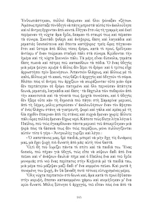 165
᾽Ενθουσιάστηκαν, πολλοὶ δάκρυσαν καὶ ὅλοι φώναξαν «ζήτω».
Ἀμέσως πρόσταξε τὸν ὁδηγὸ νὰ πάγη μπροστά· αὐτὸς τὸν ἀκολούθησε
καὶ οἱ ἄντρες ἔρχονταν ἀπὸ κοντά. Πῆγαν ἔτσι ὡς τὴ γραμμὴ καὶ ἐκεῖ
περίμεναν τὴ νύχτα· ἅμα ἦρθε, ἔκαμαν τὸ σταυρό τους καὶ πέρασαν
τὰ σύνορα. Σκοτάδι φοβερὸ καὶ ἀνήφορος, δάση καὶ λαγκάδια καὶ
ρεματιὲς θεοσκότεινα καὶ ἔπειτα κατήφορος· τρεῖς ὧρες πήγαιναν
ἔτσι καὶ ὕστερα ἀπὸ ἄλλες τόσες δρόμο, κατὰ τὸ πρωί, βρέθηκαν
ἀντίκρυ σ’ ἕναν τούρκικο σταθμὸ πάλι στὰ σύνορα. Κρύβονται τὴν
ἡμέρα καὶ τὴ νύχτα ξεκινοῦν πάλι. Τὰ μέρη εἶναι δύσκολα, γεμάτα
δάση πυκνὰ καὶ πέτρες ποὺ κατακόβουν τὰ πόδια. ῾Ο ἕνας ὁδηγὸς
μιὰ μέρα φεύγει κρυφά· ὁ ἄλλος δὲν ξέρει τὸ δρόμο· καὶ ὁ τρίτος εἶχε
ἀρρωστήσει πρὶν ξεκινήσουν. Ἀπαντοῦν βλάχους, καὶ ἄλλους μὲ τὸ
καλό, ἄλλους μὲ τὸ κακό, τοὺς βάζει ὁ ἀρχηγὸς καὶ ὁδηγοῦν τὸ σῶμα.
Βλέπει πὼς οἱ ἄντρες του ἀρχίζουν νὰ κουράζωνται· οὔτε μιὰν ὥρα
δὲν περπάτησαν σὲ δρόμο πατημένο καὶ ὅλο περνοῦσαν ἀπάτητα
βουνά, ρεματιές, λαγκάδια καὶ δάση · τὰ δάχτυλα τῶν ποδαριῶν ἀπὸ
τὴν κακοτοπιὰ καὶ τὰ γόνατά τους φριχτὰ πονοῦσαν, καὶ ὁ ὁδηγὸς
δὲν ἤξερε οὔτε κὰν τὴ δημοσιὰ ποὺ πάγει στὴ Σαμαρίνα· μερικοί,
ἀπὸ τὴ θέρμη, μόλις μποροῦσαν ν’ ἀκολουθήσουν· ἕναν τὸν ἄφησαν
σ’ ἑνὸς βλάχου στάνη νὰ γιατρευτῆ. ψωμὶ καὶ γάλα καὶ κρέας μὲ τὴ
βία σχεδὸν ἔπαιρναν ἀπὸ τὶς στάνες καὶ συχνὰ ἔμεναν χωρίς· ἄλλοτε
πάλι ὧρες πολλὲς ἔμεναν δίχως νερό. Κάποτε τοὺς ἔλεγε λίγα λόγια ὁ
Παῦλος, ποὺ τοὺς ἐγκαρδίωναν πάντα μερικοὶ τοῦ ἀποκρίθηκαν μιὰ
φορὰ πὼς τὰ βάσανά τους δὲν τοὺς πειράζουν, μόνο συλλογίζονται
αὐτόν· τότε ὁ γέρο - Ἀντρουλὴς γυρίζει καὶ λέγει :
- Ὁ καπετάνιος μας, βρὲ παιδιά, μπορεῖ νὰ μὴν ἔχη τὶς δυνάμεις
μας, μὰ ἔχει ψυχὴ πιὸ δυνατὴ ἀπὸ μᾶς· αὐτὴ τόνε βαστᾶ.
῞Ο,τὶ δῆ τοῦ θυμίζει πάντα τὸ σπίτι καὶ τὰ παιδιά του. ῞Ενας
βοσκός, ποὺ πῆραν γιὰ ὁδηγό, τοὺς εἶπε νὰ κόψουν δαδὶ ἀπὸ ἕνα
πεῦκο καὶ ν’ ἀνάψουν δαυλιά· πῆρε καὶ ὁ Παῦλος ἕνα καὶ τοῦ ἦρθε
μονομιᾶς στὸ νοῦ ἕνας περίπατος στὴν Κηφισιὰ μὲ τὰ παιδὶά ταυ,
μιὰ μέρα ποὺ μάζεψαν μαζὶ δαδὶ σ’ ἕνα κομμένο πεῦκο. Καὶ ρωτᾶ ἡ
πονεμένη του ψυχή, ἂν θὰ ξαναδῆ ποτὲ τέτοιες εὐτυχισμένες μέρες.
῞Ολη νύχτα περπατοῦν στὸ βουνὸ καί, ἅμα κατὰ τὸ πρωὶ ἔφθασαν
στὴν κορυφή, ἔπεσαν κατακομμένοι χάμου καὶ κοιμήθηκαν μ’ ἕνα
κρύο δυνατό. Μόλις ξύπνησε ὁ ἀρχηγός, τοῦ εἶπαν πὼς ένα ἀπὸ τὰ
 