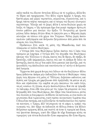 166
καλὰ παιδιά του ἔλειπε· ἔστειλαν ἄλλους νὰ τὸ γυρέψουν, ἀλλὰ δὲν
τὸ ἦβραν καὶ προχώρησαν. Τὴν ἄλλη νύχτα ἀρχίζει ἡ βροχή, ποὺ
βαστᾶ μέρες καὶ μέρες· περπατοῦν, κοιμοῦνται, σηκώνονται, καὶ ἡ
βροχή πάντα πέφτει παγωμένη καὶ οἱ πέτρες τοῦ βουνοῦ γλιστροῦν
περισσότερο. ῎Ελειψε καὶ τὸ ψωμί, ἀλλὰ ἡ πείνα δουλεύει χωρὶς νὰ
λείψη τὸ θάρρος. « ῾Ως πρόγευμα ἔχω ἕνα μικρὸ τεμάχιον ἄρτου,τὸ
ὁποῖον μᾶλλον μοῦ ἀνοίγει τὴν ὄρεξιν. ῾Ο Ἀντρουλὴς μὲ ἐρωτᾶ
μήπως θέλει ἀκόμη ὀλίγον ἅλας τὸ φαγητόν μου ». Μερικὲς φορὲς
κόντεψαν νὰ πέσουν στὰ χέρια τῶν Τούρκων. Ἄλλες φορὲς ἀκοῦν
σκυλιῶν γαβγίσματα καὶ ἄνθρωποι ξετρυπώνουν ἀπὸ μέσα ἀπὸ τὰ
κλαριά, ποὺ τοὺς βλέπουν.
Προβαίνουν ἔτσι κατὰ τὴ μέση τῆς Μακεδονίας, ἐκεῖ ποὺ
πλάκωσαν οἱ πολλοὶ Βούλγαροι.
« Ὕστερα ἀπὸ τοὺς Βουλγάρους ἦρθαν ἐκεῖνοι ποὺ ὁ λαὸς τοὺς
πρόσμενε μὲ λαχτάρα. « Ὕστερα ἀπὸ τὴν ἀγριάδα τῶν Βουλγάρων
φάνηκε τῶν ῾Ελλήνων ἡ γλύκα, ἐκείνη ποὺ δὲ δέρνει, δὲ σφάζει, δὲ
βασανίζει, οὐδὲ φαρμακώυει, ἐκείνη ποὺ καὶ τὴ φοβέρα δὲ θέλει νὰ
ξεστομίζη, ἐκείνη ποὺ μ’ ἕνα καλὸ λόγο μαγεύει καὶ φωτίζει, καὶ τὴ
φεγγοβολή της ἀκολουθοῦν καὶ σκοτώνουται γι’ αὐτὴν οἱ ἄνθρωποι
ἀπὸ λατρεία.
῎Ερχονται ἀπὸ χωριὰ ἄντρες ποὺ θέλουν νὰ τὸν βοηθήσουν· ἄλλοι
ὅμως φοβοῦνται ἀκόμα μὴν ἐκδικηθοῦν ἔπειτα οἱ Βούλγαροι· τόσες
φορὲς τοὺς ἄφησαν στὴ μέση οἱ ῞Ελληνες. Διψοῦσαν καλοσύνη καὶ
ἀγάπη καὶ ἡσυχία, μὰ χαμήλωναν ἀπὸ πρεφύλαξη τὰ μάτια νὰ μὴ
δοῦν καὶ σφαλοῦσαν τὴν καρδιὰ νὰ μὴν ἀκεύσουν τὸν καλὸ λόγο,
νὰ μὴ νιώσουν τὴ γλύκα, νὰ μὴν ἀκολουθήσουν. Καὶ σὰ νᾲ τρόμαξε
τὸ παλικάρι, ὅταν εἶδε πὼς μόνο μὲ τὸν τρόμο θὰ μποροῦσε νὰ τοὺς
ξετρομάξη ἀπὸ τοὺς Βουλγάρους. Δὲν ἤξερε πῶς θανατώνουν, αὐτὸς
ποὺ πονοῦσε κι ἕνα μαμούνι νὰ ἕβλεπε νὰ σκότωναν, κι ένα σκύλο νὰ
χτυποῦσαν. Καὶ τυραννιέται, γιατὶ πρέπει νὰ σκοτώση· θυμᾶται πὼς
ὁ ἰδιος εἶναι πατέρας, καὶ συλλογίζεται τὰ παιδιὰ ἐκείνων ποὺ πρέπει
νὰ σκοτώση. « Τρέμω, ἀλλ’ ἀνυπομονῶ νὰ τὸ κάμω », γράφει τῆς
γυναικός του. Δὲν ἥξερε νὰ ἐκδικηθῆ σὲ ἄλλους ἐπάνω γιὰ ἄλλων
ἀνθρώπων κρίματα, ἀλλά, καὶ σωστὴ νὰ ῆταν ἡ τιμωρία καὶ δίκια,
τοῦ φαινόταν ἄσκημη, γιατὶ δὲν ἤξερε ἂν εἶχε δικαίωμα αὐτὸς νὰ
τιμωρήση· γιὰ τέτοια δουλειὰ δὲν ἦταν καμωμένος· δὲν ἦταν δήμιος.
 