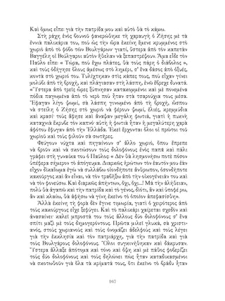 167
Καὶ ὅμως εἶπε: γιὰ τὴν πατρίδα μου καὶ αὐτὸ θὰ τὸ κάμω.
Στὴ ράχη ἑνὸς βουνοῦ φανερώθηκε τὴ χαραυγὴ ὁ Ζήσης μὲ τὰ
ἐννιὰ παλικάρια του, ποὺ ὡς τὴν ὥρα ἐκείνη ἓμενε κρυμμένος στὸ
χωριὸ ἀπὸ τὸ φόβο τῶν Βουλγάρων· γιατί, ὕστερα ἀπὸ τὸν καπετὰν
Βαγγέλη οἱ Βούλγαροι αὐτὸν ἤθελαν νὰ ξεπαστρέψουν. Ἅμα εἶδε τὸν
Παῦλο εἶπε: « Τώρα, ποὺ ἔχω πλάτες, θὰ τοὺς πάρη ὁ διάβολος »,
καὶ τοὺς ὁδήγησε ὅλους ἀμέσως στὸ λημέρι, σ’ ἕνα δάσος ἀπὸ ὀξυές,
κοντὰ στὸ χωριό του. Τυλίχτηκαν στὶς κάπες τους, ποὺ εἶχαν γίνει
μολύβι ἀπὸ τὴ βροχή, καὶ πλάγιασαν στὴ λάσπη, ἐνῶ ἔβρεχε δυνατά.
« Ὕστερα ἀπὸ τρεῖς ὧρες ξύπνησαν κατακομμένοι καὶ μὲ πονεμένα
πόδια παγωμένα ἀπὸ τὸ νερὸ ποὺ ἦταν στὰ τσαρούχια τους μέσα.
῎Εφαγαν λίγο ψωμί, σὰ λάσπη γινωμένο ἀπὸ τὴ βροχή, ὥσπου
νὰ στείλη ὁ Ζήσης στὸ χωριὸ νὰ φέρουν ψωμί, ἐλιές, κρεμμύδια
καὶ κρασί· τοὺς ἄφησε καὶ ἄναψαν μεγάλη φωτιά, γιατὶ ἡ πυκνὴ
καταχνιὰ ἔκρυβε τὸν καπνό· αὐτὴ ἡ φωτιὰ ἦταν ἡ μεγαλύτερη χαρὰ
ἀφότου ἔφυγαν ἀπὸ τὴν ῾Ελλάδα. ᾽Εκεῖ ἔρχονται ὅλοι οἱ πρῶτοι τοῦ
χωρὶοῦ καὶ τοὺς φιλοῦν σὰ σωτῆρες.
Φεύγουν νύχτα καὶ πηγαίνουν σ’ ἄλλο χωριό, ὅπου ἔπρεπε
νὰ βροῦν καὶ νὰ σκοτώσουν τοὺς δολοφόνους ἑνὸς παπᾶ καὶ πάλι
γράφει στὴ γυναίκα του ὁ Παῦλος: « Δὲν θὰ λησμονήσω ποτὲ πόσον
ὑπέφερα σήμερον τὸ ἀπόγευμα. Διαρκῶς ἠρώτων τὸν ἑαυτόν μου ἐὰν
εἶχον δὶκαἴωμα ἐγὼ νὰ συλλάβω οἱονδήποτε ἄνθρωπον, ὁσονδήποτε
κακοῦργος καὶ ἂν εἶναι, νὰ τὸν τραβἠξω ἀπὸ τὴν οἰκογένειάν του καὶ
νὰ τὸν φονεύσω. Καὶ διαρκῶς ἀπήντων, ὄχι, ὄχι....! Μά τὴν ἀλήθειαν,
πολὺ θὰ ἀγαπῶ καὶ τὴν πατρίδα καὶ τὸ γένος, δὶότι, ἂν καὶ ὑποφέ ρω,
ἂν καὶ κλαίω, θὰ ἀφήσω νὰ γίνη ἐκεῖνο τὸ ὁποῖον ἀπεφασίσθη».
Ἀλλὰ ἐκείνη τὴ φορὰ δὲν ἔγινε τιμωρία, γιατὶ ὁ χειρότερος ἀπὸ
τοὺς κακούργους εἶχε ξεφύγει. Καὶ τὸ παλικάρι χαίρεται σχεδὸν καὶ
ἀνασαίνει· καλεῖ μπροστά του τοὺς ἄλλους δύο δολοφόνους σ’ ἕνα
σπίτι μαζὶ μὲ τοὺς δημογερόντους. Πρῶτα μιλεῖ γλυκά, σὰ χριστι-
ανός, στοὺς χωριανοὺς καὶ τοὺς ὀνομάζει ἀδελφοὺς καὶ τοὺς λέγει
γιὰ τὴν ἐκκλησία καὶ τὸν πατριάρχη, γιὰ τὴν πατρίδα καὶ γιὰ
τοὺς Βουλγάρους δολοφόνους. ῞Ολοι συγκινήθηκαν καὶ δάκρυσαν.
῞Υστερα ἄλλαξε ἀπότομα καὶ τόνο καὶ ὄψη καὶ μὲ πάθος φοβερίζει
τοὺς δύο δολοφόνους καὶ τοὺς δηλώνει πὼς ἦταν καταδικασμένοι
νὰ σκοτωθοῦν γιὰ ὅλα τὰ κρίματά τους, ὅτι ἐκεῖνο τὸ βράδυ ἦταν
 