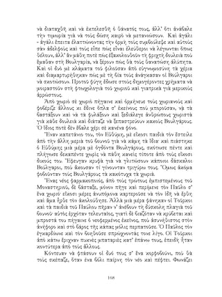 168
νὰ διαταχθῆ καὶ νὰ ἐκτελεσθῆ ὁ θάνατός τους, ἀλλ’ ὅτι ἀνάβαλε
τὴν τιμωρία γιὰ νὰ τοὺς δώση καιρὸ νὰ μετανιώσουν. Καὶ ἀγάλι
- ἀγάλι ἔπειτα ἐλαττώνοντας τὴν ὁρμὴ τοὺς συμβούλεψε καὶ αὐτοὺς
σὰν ἀδελφοὺς καὶ τοὺς εἶπε πὼς εἶναι ἐλεύθεροι νὰ λέγωνται ὅπως
θέλουν, ἀλλ’ ἂν μάθη ποτὲ πὼς ἐξακολουθοῦν τὴ φριχτὴ δουλειὰ ποὺ
ἕμαθαν στὴ Βουλγαρία, νὰ ξέρουν πὼς θὰ τοὺς θανατώση ἀλύπητα.
Καὶ οἱ δυὸ μὲ κλάματα τοῦ φιλοῦσαν ἀπὸ εὐγνωμοσύνη τὰ χέρια
καὶ διαμαρτυρήθηκαν πὼς μὲ τὴ βία τοὺς ἀνάγκασαν οἱ Βούλγαροι
νὰ σκοτώσουν. Προτοῦ φύγη ἔδωσε στοὺς δημογέροντες χρήματα νὰ
μοιραστοῦν στὴ φτωχολογιὰ τοῦ χωριοῦ καὶ γιατρικὰ γιὰ μερικοὺς
ἀρρώστους.
Ἀπὸ χωριὸ σὲ χωριὸ πήγαινε καὶ ὀρμήνευε τοὺς χωριανοὺς καὶ
φοβέριζε ἄλλους κι ἔδινε ὅπλα σ’ ἐκείνους ποὺ μποροῦσαν, νᾲ τὰ
βαστάξουν καὶ νὰ τὰ φυλάξουν καὶ ξεδιάλεγε ἀνθρώπους χωριστὰ
γιὰ κάθε δουλειὰ καὶ διάταζε νὰ ξεπαστρεύουν κακοὺς Βουλγάρους.
῾Ο ἵδιος ποτὲ δὲν ἔβαλε χέρι σὲ κανένα φόνο.
῞Εναν καπετάνιο του, τὸν Εὐθύμη, μὲ εἴκοσι παιδιὰ τὸν ἔστειλε
ἀπὸ τὴν ἄλλη μεριὰ τοῦ βουνοῦ γιὰ νὰ κάμη τὰ ἴδια· καὶ πιάστηκε
ὁ Εὐθύμης μιὰ μέρα μὲ ὀγδόντα Βουλγάρους, σκότωσε πέντε καὶ
πλήγωσε δεκαπέντε χωρὶς νὰ πάθη κανεὶς τίποτε ἀπὸ τοὺς εἴκοσι
δικούς του. ῎Εφευγαν κρυφὰ γιὰ νὰ γλιτώσουν κάποιοι δάσκαλοι
Βούλγαροι, ποὺ ἄκουσαν τί γίνουνταν τριγύρω τους. ῞Ομως ἀκόμα
φοβοῦνταν τοὺς Βουλγάρους τὰ κακότυχα τὰ χωριά.
῞Ενας νέος φαρμακοποιός, ἀπὸ τοὺς τρώτους ἐμπιστεμένους τοῦ
Μοναστηριοῦ, δὲ βάσταξε, μόνον πῆγε καὶ περίμενε τὸν Παῦλο σ’
ἕνα χωριό· εἴκοσι μέρες ἀνυπόμονα καρτεροῦσε νὰ τὸν ἰδῆ νὰ ἔρθη
καὶ ἅμα ἦρθε τὸν ἀκολούθησε. Ἀλλὰ μιὰ μέρα φάνηκαν οἱ Τοῦρκοι
καὶ τὰ παιδιὰ τοῦ Παύλου πῆραν ν’ ἀνέβουν τὴ δύσκολη πλαγιὰ τοῦ
βουνοῦ· αὐτὸς ἐρχόταν τελευταῖος, γιατὶ δὲ βιαζόταν νὰ κρύβεται καὶ
μπροστά του πήγαινε ὁ νεοφερμένος ἐκεῖνος, ποὺ ἀσυνήθιστος στὸν
ἀνήφορο καὶ στὸ βάρος τῆς κάπας μόλις περπατοῦσε. ῾Ο Παῦλος τὸν
ἐγκαρδίωνε καὶ τὸν βοηθοῦσε σπρώχνοντάς τονε λίγο. Οἱ Τοῦρκοι
ἀπὸ κάτω ἔριχναν πυκνὲς μπαταριὲς κατ’ ἐπάνω τους, ἐπειδὴ ἦταν
κοντύτερα ἀπὸ τοὺς ἄλλους.
Κόντευαν νὰ φτάσουν οἱ δυό τους σ’ ἕνα κορφοβούνι, ποὺ θὰ
τοὺς σκέπαζε, ὅταν ένα βόλι παίρνη τὸν νέο καὶ πέφτει. Φωνάζει
 