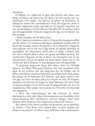 169
«βοήθεια».
Ὁ Παῦλος τὸν τραβᾶ ἀπὸ τὸ χέρι, ἐνῶ πέφτουν ἀπὸ πάνω τους
βροχὴ τὰ βόλια, καὶ σέρνοντας τὸν φέρνει ὡς τὴν κορυφὴ καὶ τὴν
προσπερνᾶ. Τότε κράζει τοὺς ἄλλους νὰ ἔρθουν νὰ βοηθήσουν τὸ
λαβωμένο· ἐκεῖνοι δὲν καταλαβαίνουν ἴσως, δὲν ἕρχονται· μόνον ὁ
Γενναῖος Λαμπρινὸς τρέχει καὶ μαζὶ μὲ τὸν ἀρχηγὸ σηκώνουν τὸν
νέο, τὸν μεταφέρουν σὲ μιὰ σύδεντρη λαγκάδα καὶ τὸν κρύβουν καλὰ
μὲς στὰ χαμόκλαδα. Γιατρικὰ ὁ ἀρχηγὸς δὲν ἔχει νὰ τοῦ ἀφήση· τοῦ
λέει μονάχα :
- Κάμε κουράγιο καὶ θὰ ἔρθω πίσω.
Μὲ τὸ Λαμπρινὸ προβαίνουν πάλι· οἱ Τοῦρκοι δὲν προχωροῦν, ἀλλὰ
καὶ δὲν παύουν τὶς τουφεκιές. Καταχνιὰ κατεβαίνει μεγάλη ἀπὸ τὸ
βουνὸ καὶ σκεπάζει κείνους ποὺ φεύγουν. Τότε σταματοῦν· ὁ ἀρχηγὸς
τοὺς μαλώνει γιὰ τὴ βία τους. Εἶχε σκοπὸ νὰ κατεβῆ ἀργότερα νὰ
περιμαζέψη τὸν πληγωμένο, ἀλλὰ κατὰ τὸ βράδυ γυναῖκες τοὺς
λὲν πὼς ὁ στρατὸς ἔμεινε κάτω στὸ χωριὸ καὶ ἔβαλε σκοπούς. Τὶς
παράγγειλε ὁ ἀρχηγὸς νὰ πᾶν νὰ βροῦν τὸν πληγωμένο καὶ νὰ τὸν
περιποιηθοῦν· καὶ μὲ τὰ παιδιά του αὐτὸς ἔφυγε γοργὰ γιὰ νὰ τοῦ
στείλῃ ἀπ’ ἀλλοῦ βοήθεια. ῾Ο νέος ξεψύχησε μὲς στὰ χαμόκλαδα.
῾Ο χειμώνας ἤρχουνταν βαρὺς ἀπὸ πάνω. ᾽Απὸ τὴν ῾Ελλάδα
ἀφήνουν τὸν Μίκη Ζέζα χωρὶς βοήθεια, ἐνῶ τοὺς παρακαλεῖ κάθε
μέρα νὰ τοῦ στείλουν καὶ τοὺς ἀρχηγοὺς ποὺ τοῦ ἔταξαν, καὶ τὰ
ὅπλα, γιατὶ βλέπει πὼς ἕνας ἄνθρωπος, καὶ σιδερένιος ἂν εἶναι, μόνος
δὲν μπορεῖ νὰ τὰ προφτάση ὅλα. Κάποτε, πρὶν ἔρθη, πίστευε πὼς
στὸ χέρι του ἦταν νὰ κάμη μόνος ὅ,τι ἔπρεπε νὰ γίνη. ῾Η κούραση
πλακώνει ποῦ καὶ ποῦ τὴν ψυχή του τώρα. Βάλσαμο τοῦ πόνου εἶναι
ἡ θύμηση μονάχα τοῦ σπιτιοῦ του καὶ τὰ γράμματα ἀπὸ κεῖ, ποὺ τὸν
ἐγκαρδιώνουν. Καὶ γράφει τῆς γυυαικός του σ’ ἕνα ἀπὸ τὰ τελευταῖα
του γράμματα:
« Πότε σᾶς συλλογίζουμαι καὶ σᾶς ἐπιθυμῶ μὲ πόθον
ἀκατάσχετον, πότε πάλι εἶμαι ἐνθουσιασμένος καὶ αἰσιόδοξος, πότε
ἀπογοητευμένος, ἀλλ’ ὁπωσδήποτε πάντοτε πάσχων τόσον πολὺ
ἠθικῶς, ὥστε λησμονῶ τοὺς σωματικοὺς κόπους καὶ πόνους ».
Καὶ κάποτε στὴν ἄπονη μοναξιὰ ποὺ βρίσκεται, σὰ νὰ προβλέπη
τὸ θάνατο. « Ἕνα ἄστρο στὸν οὐρανό εἶναι τὸ μόνο πράγμα ποὺ
ἀπόμεινε νὰ μποροῦν τὴν ἴδια στιγμὴ νὰ βλέπουν καὶ οὶ ἀγαπημένοι
 