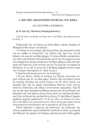 17
(Corpus Scriptorum Historiae Byzantinae, τ. 3 )
Kωνσταντῖνος Πορφυρογέννητος
5. ΑΠΟ ΤΗΝ «ΒΥΖΑΝΤΙΝΗΝ ΙΣΤΟΡΙΑΝ» ΤΟΥ ΔΟΥΚΑ
ΔΥΟ ΙΣΤΟΡΙΚΑ ΚΕΙΜΕΝΑ
α) Αἱ πρὸ τῆς ᾽Αλώσεως διαπραγματεύσεις
«Τὴν δὲ πόλιν σοι δοῦναι οὔτ’ ἐμόν ἐστιν οὔτ’ ἄλλου τῶν κατοικούντων
ἐν αὐτῆ... »
Ἀπαρτίσας* οὗν τὰ πάντα, ὡς αὐτῷ ἐδόκει καλῶς, ἔπεμψεν (ὁ
Μωάμεθ) ἔνδον λέγων τῷ βασὶλεῖ :
« Γίνωσκε τὰ τοῦ πολέμου ἤδη ἀπηρτίσθαι, καὶ καιρός ἐστιν ἀπὸ
τοῦ νῦν πρᾶξαι τὸ ἐνθυμηθὲν* πρὸ πολλοῦ παρ’ ἡμῖν νῦν, τὴν δὲ
ἔκβασιν τοῦ σκοποῦ τῷ Θεῷ ἀφίεμεν. Τί λέγεις; Βούλει καταλείπειν
τὴν πόλιν καἵ ἀπελθεῖν ἔνθα καὶ βούλει μετὰ τῶν σῶν ἀρχόντων καὶ
τῶν ὑπαρχόντων αὐτοῖς, καταλιπὼν τὸν δῆμον ἀζήμιον εἶναι καὶ παρ’
ἡμῶν καὶ παρὰ σοῦ, ἢ ἀντιστῆναι καὶ σὺν τῆ, ζωῇ καὶ τὰ ὑπάρχοντα
ἀπολέσεις, σύ τε καὶ οἱ μετὰ σοῦ, ὁ δὲ δῆμος αἰχμαλωτισθεὶς παρὰ
τῶν Τούρκων διασπαρῶσιν ἐν πάσῃ τῇ γῇ; ».
Ὁ βασιλεὺς δὲ ἀπεκρίνατο σὺν τῇ συγκλήτῳ:
« Εἰ μέν βούλει, καθὼς οἱ πατέρες σου ἔζησαν, εἰρηνικῶς σὺν
ἡμῖν συζῆναι καὶ σύ, τῷ Θεῷ χάρις. ᾽Εκεῖνοι γὰρ τοὺς ἐμοὺς γονεῖς
ὡς πατέρας ἐλόγιζον καὶ οῦτως ἐτίμων, τὴν δὲ πόλιν ταύτην ὡς
πατρίδα. Καὶ γὰρ ἐν καὶρῷ περιστάσεως ἄπαντες ἐντὸς ταύτης
εἰσιόντες ἐσώθησαν, καὶ οὐδεὶς ὁ ἀντισταίνων ἐμακροβίω. ῎Εχε δὲ
καὶ τὰ παρ᾽ ἡμῖν ἀρπαχθέντα ἀδίκως κάστρα καὶ γῆν ὡς δίκαια, καὶ
ἀπόκοψον καὶ τοὺς φόρους τόσους, ὅσους κατὰ τὴν ἡμετέραν δύναμιν
κατ’ ἔτος τοῦ δοῦναί σοι, καὶ ἄπελθε ἐν εἰρήνῃ. Τί γὰρ οἶδας, εἴ θαρρῶν
κερδᾶναι εὑρεθῇς κερδανθείς*; Τὸ δὲ τὴν πόλιν σοι δοῦναι οὔτ’ ἐμόν
ἔστιν οὔτ’ ἄλλου τῶν κατοικούντων ἐν ταύτῃ˙ κοινῇ γὰρ γνώμῃ πάντες
αὐτοπροαιρέτως ἀποθανοῦμεν καὶ οὐ φεισόμεθα τῆς ζωῆς ἡμῶν».
Ταῦτα ἀκούσας ὁ τύραννος, καὶ ἀπογνοὺς* τὴν εἰρηνικὴν τῆς
πόλεως παραδοσίαν, ὥρισε διαλαλίας* γενέσθαὶ ἐν πάσῃ τῇ στρατιᾷ
καὶ ἐδήλωσε τὴν ἡμέραν τοῦ πολέμου, ὀμόσας ὡς οὐκέτι ἄλλο χρῄζει
 