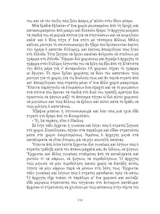 170
του καὶ νὰ τὸν πείθη πὼς ζοῦν ἀκόμη μ’ αὐτὸν στὸν ἴδιον κόσμο.
Μιὰ βραδιὰ ἔφθασαν σ’ ἕνα χωριὸ μουσκεμένοι ἀπὸ τὴ βροχὴ καὶ
κατακουρασμένοι ἀπὸ μακρὺ καὶ δύσκολο δρόμο. ῾0 ἀρχηγὸς μοίρασε
τὰ παιδιά του σὲ μερικὰ σπίτια γιὰ νὰ στεγνώσουν καὶ νὰ κοιμηθοῦν
καλά· καὶ ὁ ἴδιος πῆγε σ’ ἕνα σπίτι μὲ τέσσερεις ἄλλους. Μόλις
κάθισε, ρώτησε τὸ σπιτονοικοκύρη ἂν ἤξερε ποῦ βρίσκουνταν ἐκείνη
τὴν ἡμέρα ὁ καπετὰν Εὐθύμης, καὶ ἐκεῖνος ἀποκρίθηκε πὼς ἦταν
στὸ Ζέλοβο. Τότε ζήτησε νὰ βροῦν κανέναν ἄνθρωπο νὰ στείλουν μὲ
γράμμα στὸ Ζέλοβο. ῎Εφεραν δυὸ χωριανοὺς καὶ ἔγραψε ὁ ἀρχηγὸς τὸ
γρᾴμμα στὸν Εὐθύμη λέγοντάς του νὰ ἔρθη ὡς ἔξω ἀπὸ τὴ Στάτιστα
τὴν ἄλλη μέρα γιὰ ν’ ἀνταμωθοῦν. Οἱ χωρικοὶ πῆραν τὸ γράμμα
κι ἔφυγαν. Τὸ πρωὶ ἦρθαν χωριάτες νὰ δοῦν τὸν καπετάνιο· τοὺς
ρώτησε γιὰ τὸ χωριό, γιὰ τὶς δουλειές τους καὶ ἂν περνᾶ στρατὸ ἀπὸ
κεῖ· ἀποκρίθηκαν πὼς στρατὸς μένει σ’ ένα ἄλλο χωριὸ μακρύτερα.
῎Επειτα παράγγειλε νὰ ἑτοιμάσουν ἕνα σφαχτὸ καὶ νὰ τὸ μοι·ράσουν
στὰ σπίτια ποὺ ἔμεναν τὰ παιδιά στὸ δικό του τραπέζι κράτησε δυὸ
προεστοὺς νὰ φάγουν μαζί· τὸ ἀπόγεμα πῆγαν οἱ δυὸ αὐτοὶ χωριανοὶ
νὰ μηνύσουν καὶ τοὺς ἄλλους νὰ ἔρθουν καὶ αὐτοὶ κατὰ τὸ βράδυ νὰ
τοὺς μιλήση ὁ καπετάνιος.
῎Εξαφνα μπαίνει ἡ σπιτονοικοκυρὰ καὶ λέει πὼς μιὰ γριὰ εἶδε
στρατὸ στὸ δρόμο ἀπὸ τὸ Κονομπλάτι.
- ῎Ε, θὰ περάση, εἶπε ὁ Παῦλος.
Σὲ λίγο πάλι ἔρχεται ἡ γυναίκα καὶ λέγει πὼς ὁ στρατὸς ζύγωσε
στὸ χωριό. Σηκώθηκαν, πῆγαν στὰ παράθυρα καὶ εἶδαν στρατιῶτες
μέσα στὸ χωριὸ σκορπισμένους. Ἀμέσως ὁ ἀρχηγὸς μηνᾶ στὰ
καταλύματα νὰ εἶναι ἕτοιμοι, μὰ νὰ μὴν κουνηθῆ κανένας.
῎Επειτα ἀπὸ λίγα λεπτὰ ἔρχονται δυὸ γυναῖκες καὶ λέγουν πὼς ὁ
στρατὸς τράβηξε κατὰ τὸν ἀπάνω μαχαλὰ καὶ, ἂν θέλουν, νὰ φύγουν.
῎Ερχονται καὶ ἄλλες γυναῖκες σταλμένες ἀπὸ τὰ καταλύματα καὶ
ρωτοῦν τί νὰ κάμουν, νὰ φύγουν; νὰ πυροβολήσουν; ῾Ο ἀρχηγὸς
τοὺς μήνυσε νὰ μὴν πυροβολήση κανεὶς χωρὶς νὰ διατάξη αὐτός,
τίποτε νὰ μὴν κάμουν παρὰ νὰ μένουν στὴ θέση τους. ῎Ερχονται
πάλι γυναῖκες καὶ λέγουν πὼς ὁ στρατὸς κᾳτεβαίνει πρὸς τὰ κάτω.
῾Ο ἀρχηγὸς εἶχε πιάσει τὸ παράθυρο μ’ ἕνα χωριανὸ καὶ κοίταζε·
εἶδε μερικοὺς στρατιῶτες ποὺ πήγαιναν στὸ ἀντικρινὸ κατάλυμα·
ἄρχισαν οἱ στρατιῶτες νὰ χτυποῦν μὲ τοὺς κόπανους στὴν πόρτα τοῦ
 