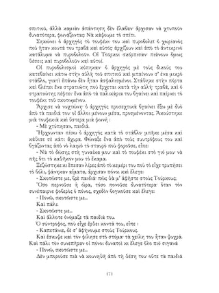 171
σπιτιοῦ, ἀλλὰ καμιὰν ἀπάντηση δὲν ἔλαβαν· ἄρχισαν νὰ χτυποῦν
δυνατότερα, φωνάζοντας: Νὰ κάψουμε τὸ σπίτι.
Σηκώνει ὁ ἀρχηγὸς τὸ τουφέκι του καὶ πυροβολεῖ ὁ χωριανὸς
ποὺ ἡταν κουτά του τραβᾶ καὶ αὐτός· ἀρχίζουν καὶ ἀπὸ τὸ ἀντικρινὸ
κατάλυμα νὰ πυροβολοῦν. Οἱ Τοῦρκοι σκόρπισαν· πιάνουν ὅμως
θέσεις καὶ πυροβολοῦν καὶ αὐτοί.
Οἱ πυροβολισμοὶ κόπηκαν· ὁ ἀρχηγὸς μὲ τοὺς δικούς του
κατεβαίνει κάτω στὴν αὐλὴ τοῦ σπιτιοῦ καὶ μπαίνουν σ’ ένα μικρὸ
στάβλο, γιατὶ ἐπάνω δὲν ἦταν ἀσφαλισμένοι. Στάθηκε στὴν πόρτα
καὶ βλέπει ἕνα στρατιώτη ποὺ ἕρχεται κατὰ τὴν αὐλή· τραβᾶ, καὶ ὁ
στρατιώτης πέφτει· ἕνα ἀπὸ τὰ παλικάρια του βγαίνει καὶ παίρνει τὸ
τουφέκι τοῦ σκοτωμένου.
Ἄρχισε νὰ νυχτώνη· ὁ ἀρχηγὸς προσεχτικὰ βγαίνει ἔξω μὲ δυὸ
ἀπὸ τὰ παιδιά του· οἱ ἄλλοι μένουν μέσα, προσμένοντας. Ἀκούστηκε
μιὰ τουφεκιὰ καὶ ὕστερα μιὰ φωνή :
- Μὲ χτύπησαν, παιδιά.
῎Ηρχουνταν πίσω ὁ ἀρχηγὸς κατὰ τὸ στάβλο· μπῆκε μέσα καὶ
κάθισε σὲ κάτι ἄχυρα. Φώναξε ἕνα ἀπὸ τοὺς συυτρόφους του καὶ
βγάζοντας ἀπὸ νὸ λαιμὸ τὸ σταυρὸ ποὺ φοροῦσε, εἶπε:
- Νὰ τὸ δώσης στὴ γυναίκα μου· καὶ τὸ τουφέκι στὸ γιό μου· νὰ
πῆς ὅτι τὸ καθῆκον μου τὸ ἔκαμα.
Ξεζώστηκε κι ἓπεσαν λίρες ἀπὸ τὸ κεμέρι του ποὺ τὸ εἶχε τρυπήσει
τὸ βόλι, φάνηκαν αἵματα, ἄρχισαν πόνοι καὶ ἔλεγε:
- Σκοτῶστε με, βρὲ παιδιά· πῶς θὰ μ’ ἀφῆστε στοὺς Τούρκους;
῞Οσο περνοῦσε ἡ ὥρα, τόσο πονοῦσε δυνατότερα· ὅταν τὸν
συνέπαιρνε φοβερὸς ὁ πόνος, σχεδὸν βογκοῦσε καὶ ἔλεγε:
- Πονῶ, σκοτῶστε με...
Καὶ πάλι:
- Σκοτῶστε με...
Καὶ ἄλλοτε ὀνόμαζε τὰ παιδιά του.
Ὁ σύντροφος, ποὺ εἶχε ἔρθει κοντά του, εἶπε :
- Καπετάνιε, δὲ σ’ ἀφήνουμε στοὺς Τούρκους.
Καὶ ἔσκυψε καὶ τὸν φίλησε στὸ στόμα· τὰ χείλη του ἦταν ψυχρά.
Καὶ πάλι τὸν συνεπῆραν οἱ πόνοι δυνατοὶ κι ἔλεγε ὅλο πιὸ σιγανά
- Πονῶ, σκοτῶστε με...
Δὲν μποροῦσε πιὰ νὰ κουνηθῆ ἀπὸ τὴ θέση του· οὔτε τὰ παιδιά
 