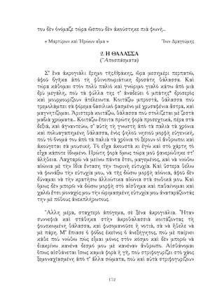 172
του δὲν ὀνόμαζε τώρα ὥσπου δὲν ἀκούστηκε πιὰ φωνή...
« Μαρτύρων καὶ ῾Ηρώων αἷμα »	 Ἴων Δραγούμης
2. Η ΘΑΛΑΣΣΑ
(῎Αποσπάσματα)
Σ’ ἕνα ἀκρογιάλι ἔρημο τῆς.Θράκης, ὥρα μεσημέρι περπατῶ,
ἀφοῦ βγῆκα ἀπὸ τὴ φθινοπωριάτικη δροσάτη θάλασσα. Καὶ
τώρα κάθομαι στὸν πολὺ παλιὸ καὶ γνώριμο γιαλὸ κάτω ἀπὸ μιὰ
δρὺ μεγάλη, ποὺ τὰ φύλλα της τ’ ἀναδεύει ὁ μπάτης* δροσερὸς
καὶ μουρμουρίζουν ἀτέλειωτα. Κοιτάζω μπροστά, θάλασσα ποὺ
τρεμολάμπει σὰ φόρεμα βασιλικὸ φασμένο μὲ χρυσαφένια ἄστρα, καὶ
μαγνητίζομαι. Ἀριστερὰ κοιτάζω, θάλασσα ποὺ στολίζεται μὲ ζεστὰ
μαβιὰ χρώματα... Κοιτάζω ἔπειτα πρώτη φορὰ προσεχτικά, πέρα στὰ
δεξιά, καὶ ἀγναντεύω, σ’ αὐτὴ τὴ γνωστὴ ἀπὸ τὰ παλιὰ τὰ χρόνια
καὶ πολυαγαπημένη θάλασσα, ἑνὸς ψηλοῦ νησιοῦ μορφὴ εὐγενική,
ποὺ τὸ ὄνομά του ἀπὸ τὰ παλιὰ τὰ χρόνια τὸ ξέρουν οἱ ἄνθρωποι καὶ
ἀκούγεται σὰ μουσική. Τὸ εἶχα ἀκουστὰ κι ἐγὼ καὶ στὸ χάρτη τὸ
εἶχα κάποτε ἰδωμένο. Πρώτη φορὰ ὅμως τώρα μοῦ φανερώθηκε στ’
ἀλήθεια. Λαχταρῶ νὰ μείνω πάντα ἔτσι, μαγεμένος, καὶ νὰ νιώθω
αἰώνια μὲ τὴν ἴδια ἔνταση τὴν τωρινὴ εὐτυχία. Καὶ ὕστερα θέλω
νὰ φωνάξω τὴν εὐτυχία μου, νὰ τῆς δώσω μορφὴ αἰώνια, ἀφοῦ δὲν
δύναμαι νὰ τὴν κρατήσω ἀλλιώτικα αἰώνια στὰ σωθικά μου. Καὶ
ὅμως δὲν μπορῶ νὰ δώσω μορφὴ στὸ αἰσθημα καὶ παθαίνομαι καὶ
χαλῶ ἔτσι μοναχός μου τὴν ὡριμασμένη εὐτυχία μου ἀναταράζοντάς
την μὲ πόθους ἀνεκπλήρωτους.
῎Αλλη μέρα, σταχτερὸ ἀπόγεμα, σὲ ξένα ἀκρογιάλια. ῏Ηταν
συννεφιὰ καὶ στάθηκα στὴν ἀκροθαλασσιὰ κοιτάζοντας τὴ
φουσκωμένη θάλασσα, καὶ φυσομανοῦσε ἡ νοτιά, σὰ νὰ ἤθελε νὰ
μὲ πάρη. Μ’ ἔπιασε ὁ φόβος ἐκεῖνος ὁ ἀνεξήγητος, ποὺ μὲ παίρνει
κάθε ποὺ νιώθω πὼς εἶμαι μόνος στὸν κόσμο καὶ δὲν μπορῶ νὰ
διακρίνω κανένα δεσμό μου μὲ κανέναν ἄνθρωπο. Αἰσθάνομαι
ὅπως αἰσθάνεται ἴσως καμιὰ φορὰ ἡ γῆ, ποὺ στριφογυρίζει στὸ χάος
ξεμοναχῖασμένη ἀπὸ τ’ ἄλλα σώματα, ποὺ καὶ αὐτὰ στριφογυρίζουν
 