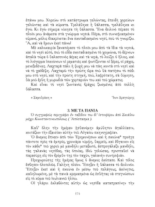 174
ἐπάνω μου. Χορεύω στὸ κατάστρωμα γελώντας, ἐπειδὴ χορεύουν
γελώντας καὶ τὰ κύματα. Τρελάθηκε ἡ θάλασσα, τρελάθηκα κι
ἐγώ. Κι ἐγὼ σήμερα νίκησα τὴ θάλασσα. ῞Ενα δειλινὸ πέρασε τὸ
πλοῖο μου ἀνάμεσα στὰ γνώριμα νησιά. Πέρα, στὸ συννεφιασμένον
οὐρανό, μόλις δὶακρίνεται ἕνα σκοταδιασμένο νησί, ποὺ τὸ γνωρίζω.
῎Α, καὶ νὰ ἤμουν ἐκεῖ πάνω!
Μὲ καλοκαιρία ξαναπέρασε τὸ πλοῖο μου ἀπὸ τὰ ἴδια τὰ νησιά,
καὶ τὸ νησὶ αὐτό, ποὺ τὸ εἶδα σκοταδιασμένο τὸ χειμώνα, τὸ δέρνουν
ἁπαλὰ τώρα ὁ θαλασσινὸς ἀέρας καὶ τὰ νερά, τὸ λούζει ὁ ἥλιος, καὶ
τὸ λιόγερμα ἰσκιώνουν οἱ ρεματιὲς καὶ φωτίζονται οἱ ξέρες, οἱ ράχες,
μενεξεδένιες. Λαχταρᾶ πάλι ἡ ψυχή μου νὰ πάη κοντὰ στὸ νησὶ καὶ
νὰ τὸ χαϊδέψη. Λαχταρῶ τὴν πρώτη ὥρα ποὺ θὰ πατήσω τὸ πόδι
μου στὸ νησί, καὶ τὴν πρώτη στιγμή, πού, λαφρότατη, σὰ θύμηση,
θὰ μοῦ ἔρθη ἡ μυρωδιὰ τῶν χορταριῶν του καὶ τοῦ χώματος.
Καὶ εἶναι τὸ νησὶ ζωντανὸς βράχος ζωσμένος ἀπὸ πολλὴ
θάλασσα.
« Σαμοθράκη »	 ῎Ιων Δραγούμης
3. ΜΕ ΤΑ ΠΑΝΙΑ
Ὁ συγγραφεὺς περιγράφει ἔν ταξίδιον του δι’ ἱστιοφόρου ἀπὸ Σκιάθου
μέχρι Κωνσταντινουπόλεως. ( ᾽Απόσπασμα ).
Καθ’ ὅλην τὴν ἡμέραν ᾐσθανόμην ἀμύθητον ἀγαλλίασιν,
κοιτάζων τὴν ἐξαισίαν αὐτὴν τοῦ Αἰγαίου σκηνογραφίαν.
῾Ο ἄνεμος ἔπνεεν άπὸ τῶν ᾽Ερημονήσων καὶ ἡ σκούνα* προῆγε
πάντοτε πρὸς τὰ ἐμπρός, χρονιάρα νύμφη, θαρρεῖς, καὶ ἔβγαινεν εἰς
τὸν κάβο* τοῦ χοροῦ μὲ μανδήλι μεταξωτό, ἀσπρογάλαζο μανδήλι,
τὰς γαλανὰς νησῖδας, τὰς ὁποίας, ἰδοὺ γελώσας, προσπαθεῖ νὰ
παρασύρῃ εἰς τὸν δρόμθν της τὸν ταχύν, γαλανὴν συντροφιάν.
Προχωρούσης τῆς ἡμέρας ὅμως ὁ ἄνεμος ἐκόπασε. Καὶ τέλος
ἔσβησεν ὁλοτελῶς. Γαλήνη πλέον. ῎Επηξεν ἡ θάλασσα τὸ δειλινόν.
῎Επηξεν ἐκεῖ καὶ ἡ σκούνα ἐν μέσῳ τοῦ πελάγους, ἀκίνητος,
καθηλωμένη, μὲ τὰ πανιὰ κρεμασμένα ὡς ἐσθῆτας νὰ στεγνώσουν
εἰς τὸ κῦμα τοῦ ἰουλιανοῦ ἡλίου.
Οἱ γλάροι ἐκλαβόντες αὐτὴν ὡς νησῖδα καταπρασίνην τὴν
 