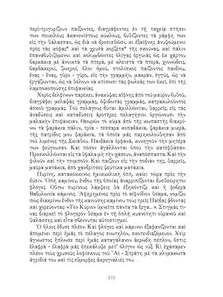 175
περὶ-τριγυρίζουν παίζοντες, διαγράφοντες ἐν τῇ ταχείᾳ πτήσει
των ποικίλους ἀκανονίστους κύκλους, βυθίζοντες τὰ ράμφη των
εἰς τὴν θάλασσαν, ὡς διὰ νὰ δροσισθῶσι, κι ἐξαίφνης ἀνυψούμενοι
πρὸς τὰς κόφας* καὶ τὰ χρυσὰ κορζέτα* τῆς σκούνας, καὶ πάλιν
ἐπαναβυθιζόμενοι καὶ κολυμβῶντες ὀλίγας ὀργυιὰς ὡς ἐκ χάρτου
βαρκάκια μὲ ἀνοικτὰ τὰ πτερά, μὲ κλειστὰ τὰ πτερά, χιονώδεις,
βαμβακεροί, ζωηροί, ὅλοι ὁμοῦ, στολίσκος παίζοντος παιδίου,
ἕνας - ἕνας, γῦρο - γῦρο, εἰς τὴν γραμμήν, μακράν, ἐγγύς, ὡς νὰ
ἐργάζωνται, ὡς νὰ θέλουν νὰ κτίσωσι τὰς φωλεάς των ἐκεῖ, ἐπὶ τῆς
λαμποκοπούσης ἐπιφανείας.
Χορὸς δελφίνων παρέκει, ἀνακύψας αἴφνης ἀπὸ τοῦ μαύρου βυθοῦ,
διαγράφει μελαψὰς γραμμάς, ὁψιδωτὰς γραμμάς, κατρακυλοῦντος
ἀσκοῦ γραμμάς. Τοῦ πελάγους δύται ἁμιλλῶνται, θαρρεῖς, εἰς τὰς
ἀναδύσεις καὶ καταδύσεις ἀροτῆρες πελαγήσιοι ὀργώνουσι τὴν
μαλακὴν ἐπιφάνειαν. Θεωρῶν τὸ κῦμα ἀπὸ τῆς κωπαστῆς διακρί-
νω τὰ ψαράκια πάλιν, τρία - τέσσαρα κοπαδάκια, ψαράκια μικρά,
τῆς πατρίδος μου ψαράκια, τὰ ὁποῖα μᾶς παρηκολούθησαν ἀπὸ
τοῦ λιμένος τῆς Σκιάθου. Παιδάκια ὀρφανά, κυνηγοῦν τὴν μητέρα
των φεύγουσαν. Καὶ πόσον ἀγάλλονται ὁποὺ τὴν κατέφθασαν.
Προσκολλῶνται εἰς τὰ ὕφαλα μὴ τὴν χάσουν, ἀναπόσπαστα. Καὶ τὴν
φιλοῦν καὶ τὴν τσιμποῦν. Καὶ παίζουν εἰς τὴν ποδιάν της, θαρρεῖς,
μαῦρα ματάκια, ἀπὸ χανδρίτσες ψεύτικα ματάκια.
Πυρίνη, κατακόκκινος ἡμικυκλικὴ ὀπή, καίει τώρα πρὸς τὴν
δύσιν. ᾽Οπὴ καμίνου, ἓνδου τῆς ὁποίας ἀναρριπίζονται δυσθεώρητοι
φλόγες. Οὕτω πυρίνους λάμψεις θὰ ἐξηκόντιζε καὶ ἡ φοβερὰ
Βαβυλωνία κάμινος. ᾽Αφῃρημένος πρὸς τὸ αἰφνίδιον θέαμα, νομίζω
πὼς διακρίνω ἔνδον τῆς καιούσης καμίνου τοὺς τρεῖς Παῖδας ᾄδοντας
καὶ χορεύοντας: «Τὸν Κύριον ὑμνεῖτε πάντα τὰ ἔργα... ». Στιγμάς τι-
νας διαρκεῖ τὸ φλογερὸν θέαμα ἐν τῇ ὁπλῇ κυανότητι οὐρανοῦ καὶ
θαλάσσης καὶ εἶτα σβέννυται αὐτοστιγμεί.
Ὁ ἥλιος ἔδυσε πλέον. Καὶ φλόγες καὶ κάμινοι ἐξαφανίζονται καὶ
ἀπομένει περὶ ἡμᾶς τὸ πέλαγος σιωτηλόν, σκοτειδιαζόμευον. Χεὶρ
ἄγνωστος ἥπλωσε περὶ ἡμᾶς καταγάλανον ἀερώδη πέπλον, ὅστις
ἐλαφρὰ - ἐλαφρὰ μᾶς ἐπεκάλυψε μετ’ ὀλίγον ὡς νύξ. Κὶ ἐχάσαμεν
πλέον τοὺς χρυσοῦς λοφίσκους τοῦ ῞Αϊ - Στράτη μὲ τὰ κλιμακωτὰ
ἀγρίδιά του καὶ τὶς εὔμορφες ἀκρογιαλιές του.
 