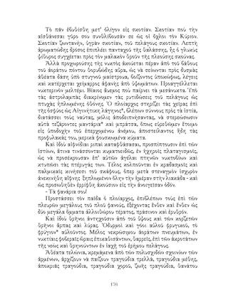 176
Τὸ πᾶν ἐβυθίσθη μετ’ ὀλίγον εἰς σκοτίαν. Σκοτίαν ποὺ τὴν
αἰσθάνεσαι γῦρο σου συνθλίβουσάν σε ὡς οἱ ὄχλοι τὸν Κύριον.
Σκοτίαν ζωντανήν, ὑγρὰν σκοτίαν, τοῦ πελάγους σκοτίαν. Λεπτὴ
ἀρωματώδης δρόσος ἐπιπλέει πανταχοῦ τῆς θαλάσσης, ἦς ὁ γλυκὺς
ψίθυρος συγχέεται πρὸς τὸν μαλακὸν θροῦν τῆς πλεούσης σκούνας.
Ἀλλὰ προχωρούσης τὴς νυκτὸς ἀκούεται πέραν ἀπὸ τοῦ βάθους
τοῦ ἀοράτου πόντου θορυβώδης αὕρα, ὡς νὰ σείωνται πρὸς δυσμὰς
ἀθέατα δάση ὑπὸ στυγνοῦ μαίστρουα, βοίζοντος ὑποκώφως, λέγεις
καὶ κατέρχεται χείμαρρος ἀφανὴς ἀπὸ ὑψωμάτων. Προαγγέλλεται
νυκτερινὸν μελτέμι. Βίαιος ἄυεμος ποὺ παίρνει τὰ μεσάνυκτα. Ὑπὸ
τὰς ἀστρολαμπὰς διακρίνομεν τὰς ρυτιδώσεις τοῦ πελάγους ὡς
πτυχὰς ἡπλωμένης ὀθόνης. ῾Ο πλοίαρχος στηρίζει τὰς χεῖρας ἐπὶ
τῆς ὀσφύος ὡς Αἰγινήτικη λάγηνος*, βλέπων σύννους πρὸς τὰ ἱστία,
διατάσσει τοὺς ναύτας, μόλις ἀποδειπνήσαντας, νὰ στερεώσωσιν
αὐτὰ τεζάροντες μαντάρια* καὶ μπράτσα, ὅπως εὑρεθῶμεν ἕτοιμο
εἰς ὑποδοχὴν τοῦ ἐπερχομένου ἀνέμου, ἀποστείλαντος ἥδη τὰς
προφυλακάς του, μερικὰ φουσκωμένα κύματα.
Καὶ ἰδοὺ αἰφνίδιαι ριπαὶ καταφθάσασαι, προσπίπτουσιν ἐπὶ τῶν
ἱστίων, ἅτινα τινάσσονται κυματοειδῶς, ἐν ἠχηροῖς πλαταγισμοῖς,
ὡς νὰ προσέκρουσαν ἐπ’ αὐτῶν ἀγέλαι πτηνῶν νυκτοβίων καὶ
κτυπῶσι τὰς πτέρυγάς των. Τέλος κολποῦνται ἐν κραδασμοῖς καὶ
παλμικαῖς κινήσεσι τοῦ σκάφους, ὅπερ μετὰ στεναγμὸν ἱσχυρὸν
ἀνεκινήθη αἴφνης ξηπλωμένον ὅλην τὴν ἡμέραν στὴν λιακάδα - καὶ
ὡς προσωθηθὲν ἐρρίφθη ἀκούσιον εἰς τὴν ἀνοιγεῖσαν ὁδόν.
- Τὰ φανάρια σου!
Προστάσσει τὸν παῖδα ὁ πλοίαρχος, ἐπιβλέπων τοὺς ἐπὶ τῶν
πλευρῶν μεγάλους τοῦ πλοῦ φανούς, ἐξέχοντας ἔνθεν καὶ ἔνθεν ὡς
δύο μεγάλα ὅμματα ἀλλοιθώρου τέρατος, πράσινον καὶ ἐρυθρόν.
Καὶ ἰδοὺ θρῆνοι ἀντηχοῦσιν ἀπὸ τοῦ ὕψους καὶ τῶν κορζετῶν
θρῆνοι ἅρπας καὶ λύρας. ᾽Οδυρμοὶ καὶ γόοι αὐλοῦ φρυγικοῦ, τὸ
φρύγιον* αὐλοῦντος. Μέλος νεκρώσιμου ἀοράτων πνευμάτων, ἐν
νυκτίαις φοβεραῖς ὥραις ἐπικαθισάντων, θαρρεῖς, ἐπὶ τῶν ἀκροτάτων
τῆς νεὼς καὶ θρηνούντων ἐν ἰαχῇ τοῦ ἐρήμου πελάγους.
Ἀθέατα τελώνια, κρεμάμενα ἀπὸ τῶν πολυσχιδῶν σχοινίων τῶν
ἀρμένων, ἀρχίζουν νὰ παίζουν τραγούδια τρελλά, τραγούδια μέθης,
ἀποκριᾶς τραγούδια, τραγούδια χοροῦ, ζωῆς τραγούδια, θανάτου
 