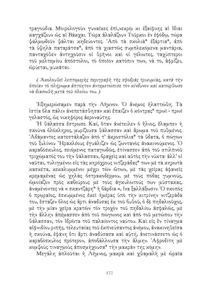 177
τραγούδια. Μοιρολογοῦν γυναῖκες ἐπὶ,νεκρῷ κι ἐξαίφνης αἱ ἴδιαι
καγχάζουν ὡς αἱ Βάκχαι. Τώρα ἀλαλάζουν Τοῦρκοι ἐν ἐφόδῳ, τώρα
ψαλμῳδοῦν ψάλται κηδεύοντες. ᾽Απὸ τὰ σκολιὰ* ἐξάρτια*, ἀπὸ
τὰ ὑψηλὰ παταράτσα*, ἀπὸ τὰ χιαστῶς συμπλεκόμενα μαντάρια,
πανταχόθεν ἀντηχοῦσιν οἱ θρῆνοι καὶ οἱ γέλωτες, ταχύπτεροι
τοῦ μελτεμίου ἀπόστολοι, τὸ ὁποῖον κατόπιν των, νά το, ἀφρίζει,
ὠρύεται, μυκᾶται.
( Ἀκολουθεῖ λεπτομερὴς περιγραφὴ τῆς σφοδρᾶς τρικυμίας, κατὰ τὴν
ὁποίαν τὸ πλήρωμα ἀπτόητον ἀντεμετώπισε τὸν κίνδυνον καὶ κατώρθωσε
νὰ διασωθῆ μετὰ τοῦ πλοίου του. )
᾽Εξημερώσαμεν παρὰ τὴν Λῆμνον. ῾Ο ἄνεμος ἠλαττώθη. Τὰ
ἱστία ὅλα πάλιν ἀνεπετάσθησαν καὶ ἔπαιζεν ὁ κόντρας* πρωῖ - πρωῖ
γελαστός, ὡς νικηφόρος ἀεροναύτης.
῾Η θάλασσα ἔστρωσε. Καί, ὅταν ἀνέτειλεν ὁ ἥλιος, ἔλαμπεν ἡ
σκούνα ὁλόκληρος, μυρίζουσα θάλασσαν καὶ ἄρωμα τοῦ πυθμένος.
᾽Αδάμαντες κατεστάλαζον ἀπὸ τ’ ἀκροστόλια* τὰ ὕδατα, ὁ πώγων
τοῦ ξυλίνου ῞Ηρακλέους ἐγυάλιζεν ὡς ζωντανὸς ἀνακινούμενος. ῾Ο
καραβόσκυλος, σειόμενος παταγωδῶς, ἐτίνασσεν ἀπὸ τοῦ στιλπνοῦ
τριχώματός του τὴν θάλασσαν, βραχεὶς καὶ αὐτὸς τὴν νύκτα· ἀλλ’ οἱ
ναῦται, τυλιγμένοι εἰς τὰς κηρόχρους νιτζεράδας* των μὲ τὰ κηρωτὰ
κασκέτα, κεκαλυμμένοι μέχρι τῶν ὤτων, μὲ τὰς χεῖρας ἀφανεῖς
κρεμαμένας ὡς χηλὰς ὀστρακοδέρμου, μὲ τοὺς πόδας γυμνούς,
ὡμοίαζον πρὸς καβούρους μὲ τοὺς ἀγκυλωτούς των μύστακας,
ἀναμένοντες νὰ « σκαντζάρη* ἡ βάρδια », ἵνα ξᾳλλάξωσιν. ῾Ο σκοπὸς
ὁ πρῳραῖος, ἐσκυμμένος ἐκεῖ ἡμέρας ὑπὸ τὴν κιτρίνην νιτζεράδα
του, ἔσταζεν ὅλος ὡς ἄρτι ἀναδύσας ἐκ τοῦ βυθοῦ, ὁ δὲ πηδαλιοῦχος,
μὲ τὴν μίαν χεῖρα κρατῶν τὸν τροχὸν τοῦ πηδαλίου ἀσφαλῶς, μὲ
τὴν ἄλλην ἀπέμασσεν ἀπὸ τοῦ πώγωνος καὶ ἀπὸ τοῦ μετώπου τὴν
θάλασσαν, τὸν ἵδρῶτα τοῦ παλαίοντος ναύτου. Καὶ εἰς ἓν τίναγμα
αἰφνιδίου ριπῆς, τελευταίας τοῦ ἐκπνεύσαντος ἀνέμου, ἀνακινηθεῖσα
ἡ σκούνα, ἐφάνη ὅτι ἄρτι ἀναδύσασα καὶ αὐτή, ἀνετινάσσετο ὡς ὁ
καραβόσκυλος πρότερον, ἀποβάλλουσα τὴν ἅλμην. ᾽Αφροδίτη μὲ
κομψοὺς τιναγμοὺς ἀποσμήχουσα* τὴν μακράν της κόμην.
Μεγάλη ἁπλοῦται ἡ Λῆμνος, μακρὰ καὶ χθαμαλὴ μὲ ὡραῖα
 