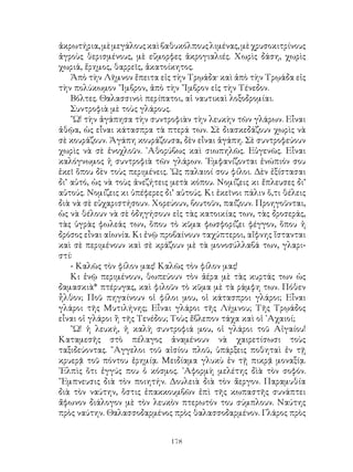 178
ἀκρωτήρια,μὲμεγάλουςκαὶβαθυκόλπουςλιμένας,μὲχρυσοκιτρίνους
ἀγροὺς θερισμένους, μὲ εὔμορφες ἀκρογιαλιές. Χωρὶς δάση, χωρὶς
χωριά, ἔρημος, θαρρεῖς, ἀκατοίκητος.
Ἀπὸ τὴν Λῆμνον ἔπειτα εἰς τὴν Τρῳάδα· καὶ ἀπὸ τὴν Τρῳάδα εἰς
τὴν πολύκωμον ῎Ιμβρον, ἀπὸ τὴν ῎Ιμβρον εἰς τὴν Τένεδον.
Βόλτες. Θαλασσινοὶ περίπατοι, αἱ ναυτικαὶ λοξοδρομίαι.
Συντροφιὰ μὲ τοὺς γλάρους.
῎Ω! τὴν ἀγάπησα τὴν συντροφιὰν τὴν λευκὴν τῶν γλάρων. Εἶναι
ἀθῷα, ὡς εἶναι κάτασπρα τὰ πτερά των. Σὲ διασκεδάζουν χωρὶς νὰ
σὲ κουράζουν. Ἀγάπη κουράζουσα, δὲν εἶναι ἀγάπη. Σὲ συντροφεύουν
χωρὶς νὰ σὲ ἐνοχλοῦν. ᾽Αθορύβως καὶ σιωπηλῶς. Εὐγενῶς. Εἶναι
καλόγνωμος ἡ συντροφιὰ τῶν γλάρων. ᾽Εμφανίζονται ἐνώπιόν σου
ἐκεῖ ὅπου δὲν τοὺς περιμένεις. ῾Ως παλαιοί σου φίλοι. Δὲν ἐξίστασαι
δι’ αὐτό, ὡς νὰ τοὺς ἀνεζήτεις μετὰ κόπου. Νομίζεις κι ἔπλευσες δι’
αὐτούς. Νομίζεις κι ὑπέφερες δι’ αὐτούς. Κι ἐκεῖνοι πάλιν ὅ,τι θέλεις
διὰ νὰ σὲ εὐχαριστήσουν. Χορεύουν, βουτοῦν, παίζουν. Προηγοῦνται,
ὡς νὰ θέλουν νὰ σὲ ὁδηγήσουν εἰς τὰς κατοικίας των, τὰς δροσεράς,
τὰς ὑγρὰς φωλεάς των, ὅπου τὸ κῦμα φωσφορίζει φέγγον, ὅπου ἡ
δρόσος εἶναι αἰωνία. Κι ἐνῷ προβαίνουν ταχύπτεροι, αἴφνης ἵστανται
καὶ σὲ περιμένουν καὶ σὲ κράζουν μὲ τὰ μονοσύλλαβά των, γλαρι-
στί:
- Καλῶς τὸν φίλον μας! Καλῶς τὸν φίλον μας!
Κι ἐνῷ περιμένουν, θωπεύουν τὸν ἀέρα μὲ τὰς κυρτάς των ὡς
δαμασκιὰ* πτέρυγας, καὶ φιλοῦν τὸ κῦμα μὲ τὰ ράμφη των. Πόθεν
ἦλθον; Ποῦ πηγαίνουν οἱ φίλοι μου, οἱ κάτασπροι γλάροι; Εἶναι
γλάροι τῆς Μυτιλήνης; Εἶναι γλάροι τῆς Λήμνου; Τῆς Τρῳάδος
εἶναι οἱ γλάροι ἢ τῆς Τενέδου; Τοὺς ἔβλεπον τάχα καὶ οἱ ᾽Αχαιοί;
῎Ω! ἡ λευκή, ἡ καλὴ συντροφιά μου, οἱ γλάροι τοῦ Αἰγαίου!
Καταμεσῆς στὸ πέλαγος ἀναμένουν νὰ χαιρετίσωσι τοὺς
ταξιδεύοντας. ῎Αγγελοι τοῦ αἰσίου πλοῦ, ὑπάρξεις ποθηταὶ ἐν τῇ
κρυερᾷ τοῦ πόντου ἐρημίᾳ. Μειδίαμα γλυκὺ ἐν τῇ πικρᾷ μοναξίᾳ.
᾽Ελπὶς ὅτι ἐγγύς που ὁ κόσμος. ᾽Αφορμὴ μελέτης δὶὰ τὸν σοφόν.
῎Εμπνευσις διὰ τὸν ποιητήν. Δουλειὰ διὰ τὸν ἄεργον. Παραμυθία
διὰ τὸν ναύτην, ὅστις ἐπακκουμβῶν ἐπὶ τῆς κωπαστῆς συνάπτει
ἄφωνον διάλογον μὲ τὸν λευκὸν πτερωτόν του σύμπλουν. Ναύτης
πρὸς ναύτην. Θαλασσοδαρμένος πρὸς θαλασσοδαρμένον. Γλάρος πρὸς
 