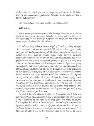 18
κέρδος πλὴν τὰς οἰκοδομὰς καὶ τὰ τείχη τῆς πόλεως, « τὸν δὲ ἄλλον
ἄπαντα θησαυρὸν καὶ αἰχμαλωσίαν ἔστωσαν ὑμῶν κέρδη ». Τότε οἱ
πάντες εὐφήμησαν*.
(ΔΟΥΚΑ, Βυζαντινὴ ῾Ιστορία, ἔκδ. Βόννης, 1834 κεφ. 39 )
β) Ὁ θρῆνος
Εἰς τὸ κατωτέρω ἀπόσπασμα τῆς «Βυζαντινῆς ῾Ιστορίας» του ὁ Δούκας
ἐκσπᾷ είς θρῆνον, εἰς τὸν ὁποῖον ἐκφράζει τὸν πόνον καὶ τὴν ὀδύνην τῆς
ἐθνικῆς ψυχῆς διὰ τὴν μεγάλην συμφορὰν καὶ ἀπαριθμεῖ τὰς γενομόνας
καταστροφὰς τῆς Βασιλίδος τῶν πόλεων.
῟Ω πόλις, πόλις, πόλεων πασῶν κεφαλή! ῏Ω πόλις, πόλις, κέντρον
τῶν τεσσάρων τοῦ κόσμου μερῶν! ῏Ω πόλις, πόλις, χριστιανῶν
καύχημα καὶ βαρβάρων ἀφανισμός! ῏Ω πόλις, πόλις, ἄλλη παράδεισος
φυτευθεῖσα πρὸς δυσμάς, ἔχουσα ἔνδον φυτὰ παντοῖα βρίθοντα
καρποὺς πνευματικούς! Ποῦ σοῦ τὸ κάλλος παρέδυσε; Ποῦ σοῦ ἡ τῶν
χαρίτων τοῦ πνεύματος εὐεργετικὴ ρῶσὶς* ψυχῆς τε καὶ σώματος;
Ποῦ τὰ τῶν Ἀποστόλων τοῦ Κυρίου μου σώματα, ἔχοντα ἐν μέσῳ
τὸ πορφυροῦν ἱμάτιον, τὴν λόγχην, τὸν σπόγγον, τὸν κάλαμον, ἅτινα
ἀσπαζόμενοι ἐφανταζόμεθα τὸν ἐν τῷ Σταυρῷ ὑψωθέντα ὁρᾶν; Ποῦ
τὰ τῶν ὁσίων λείψανα, ποῦ τὰ τῶν μαρτύρων; Ποῦ τὰ τοῦ Μεγάλου
Κωνσταντίνου καὶ τῶν λοιπῶν βασιλέων πτώματα; Αἱ ἀγυιαί,
τὰ περίαυλα, αἱ τρίοδοι, οἱ ἀγροί, οἱ τῶν ἀμπέλων περιφραγμοί,
τὰ πάντα πλήρη καὶ μεστὰ λειψάνων ἁγίων, σωμάτων εὐγενῶν,
σωμάτων ἀγνῶν, ἀσκητῶν, ἀσκητριῶν. ῏Ω τῆς ζημίας! ῎Εθεντο,
Κύριε, τὰ θνησιμαῖα* τῶν δούλων σου βρώματα* τοῖς πετεινοῖς τοῦ
οὐρανοῦ, τὰς σάρκας τῶν ὁσίων σου τοῖς θηρίοις τῆς γῆς κύκλῳ τῆς
νέας Σιών, καὶ οὐκ ἦν ὁ θάπτων.
῟Ω ναέ! ὧ ἐπίγεὶε οὐρανέ, ὦ οὐράνιον θυσιαστήριον, ὧ θεῖα καὶ
ἵερὰ τεμένη*, ὧ κάλλος ἐκκλησιῶν, ὦ βίβλοι ἱεραῖ καὶ Θεοῦ λόγια,
ὦ νόμοι παλαιοί τε καὶ νέοι, ὦ πλάκες γραφεῖσαι Θεοῦ δακτύλῳ,
ὦ εὐαγγέλια λαληθέντα Θεοῦ στόματι, ὦ Θεολογίαι σαρκοφόρων
ἀγγέλων, ὦ διδασκαλίαι πνευματοφόρων ἀνθρώπων, ὦ παιδαγωγίαι
ἡμιθέων ἡρώων, ὦ πολιτεία, ὦ δῆμος, ὦ στρατός, ὑπὲρ μέτρον* τὸ
πρίν, νῦν δὲ ἀφανισθεὶς ὡς ποντιζομένη ναῦς ἐν τῷ πλεῖν. ῟Ω οἰκίαι
 
